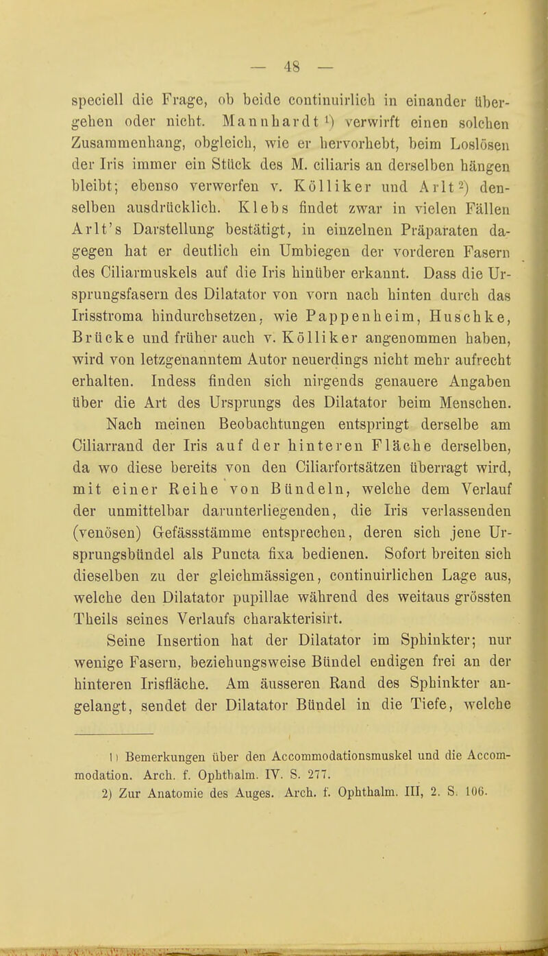 speciell die Frage, ob beide continuirlich in einander über- gehen oder nicht. Mannhardt1) verwirft einen solchen Zusammenhang, obgleich, wie er hervorhebt, beim Loslösen der Iris immer ein Stück des M. ciliaris an derselben hängen bleibt; ebenso verwerfen v. Kölliker und Arlt2) den- selben ausdrücklich. Klebs findet zwar in vielen Fällen Arlt's Darstellung bestätigt, in einzelnen Präparaten da- gegen hat er deutlich ein Umbiegen der vorderen Fasern des Ciliarmuskels auf die Iris hinüber erkannt. Dass die Ur- sprungsfasern des Dilatator von vorn nach hinten durch das Irisstroma hindurchsetzen, wie Pappenheim, Huschke, Brücke und früher auch v. Kölliker angenommen haben, wird von letzgenanntem Autor neuerdings nicht mehr aufrecht erhalten. Indess finden sich nirgends genauere Angaben über die Art des Ursprungs des Dilatator beim Menschen. Nach meinen Beobachtungen entspringt derselbe am Ciliarrand der Iris auf der hinteren Fläche derselben, da wo diese bereits von den Ciliarfortsätzen überragt wird, mit einer Reihe von Bündeln, welche dem Verlauf der unmittelbar darunterliegenden, die Iris verlassenden (venösen) Gefässstämme entsprechen, deren sich jene Ur- sprungsbündel als Puncta fixa bedienen. Sofort breiten sich dieselben zu der gleichmässigen, continuirlichen Lage aus, welche den Dilatator pupillae während des weitaus grössten Theils seines Verlaufs charakterisirt. Seine Insertion hat der Dilatator im Sphinkter; nur wenige Fasern, beziehungsweise Bündel endigen frei an der hinteren Irisfläche. Am äusseren Rand des Sphinkter an- gelangt, sendet der Dilatator Bündel in die Tiefe, welche I) Bemerkungen über den Accommodationsmuskel und die Accom- modation. Arch. f. Ophthalm. IV. S. 277. 2) Zur Anatomie des Auges. Arch. f. Ophthalm. III, 2. S. 106. Ifl