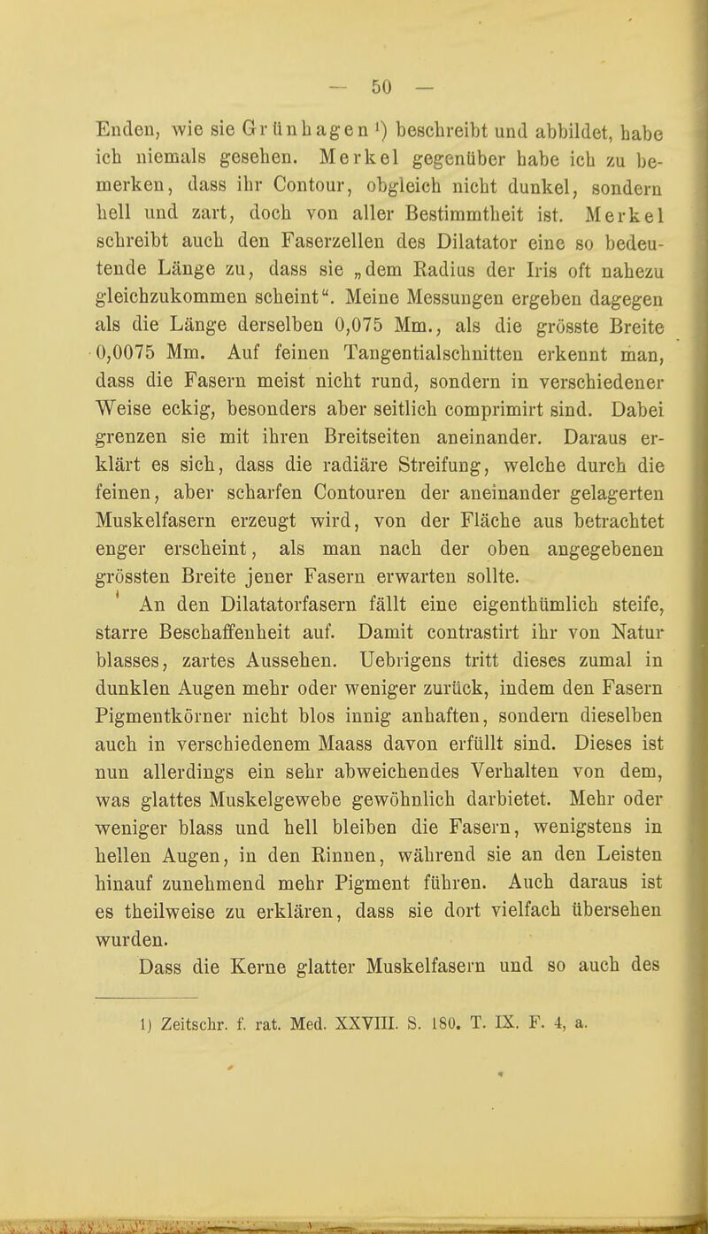 Enden, wie sie Grünhagen l) beschreibt und abbildet, habe ich niemals gesehen. Merkel gegenüber habe ich zu be- merken, dass ihr Contour, obgleich nicht dunkel, sondern hell und zart, doch von aller Bestimmtheit ist. Merkel schreibt auch den Faserzellen des Diktator eine so bedeu- tende Länge zu, dass sie „dem Radius der Iris oft nahezu gleichzukommen scheint. Meine Messungen ergeben dagegen als die Länge derselben 0,075 Mm., als die grösste Breite 0,0075 Mm. Auf feinen Tangentialschnitten erkennt man, dass die Fasern meist nicht rund, sondern in verschiedener Weise eckig, besonders aber seitlich comprimirt sind. Dabei grenzen sie mit ihren Breitseiten aneinander. Daraus er- klärt es sich, dass die radiäre Streifung, welche durch die feinen, aber scharfen Contouren der aneinander gelagerten Muskelfasern erzeugt wird, von der Fläche aus betrachtet enger erscheint, als man nach der oben angegebenen grössten Breite jener Fasern erwarten sollte. An den Dilatatorfasern fällt eine eigenthümlich steife, starre Beschaffenheit auf. Damit contrastirt ihr von Natur blasses, zartes Aussehen. Uebrigens tritt dieses zumal in dunklen Augen mehr oder weniger zurück, indem den Fasern Pigmentkörner nicht blos innig anhaften, sondern dieselben auch in verschiedenem Maass davon erfüllt sind. Dieses ist nun allerdings ein sehr abweichendes Verhalten von dem, was glattes Muskelgewebe gewöhnlich darbietet. Mehr oder weniger blass und hell bleiben die Fasern, wenigstens in hellen Augen, in den Rinnen, während sie an den Leisten hinauf zunehmend mehr Pigment führen. Auch daraus ist es theilweise zu erklären, dass sie dort vielfach übersehen wurden. Dass die Kerne glatter Muskelfasern und so auch des 1) Zeitschr. f. rat. Med. XXVIII. S. 180. T. IX. F. 4, a.