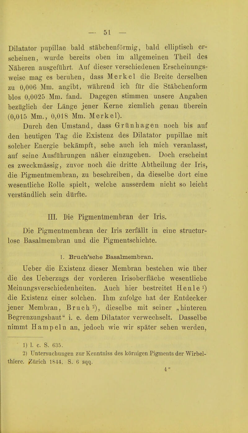 5t — Dilatator pupillae bald stäbchenförmig, bald elliptisch er- scheinen, wurde bereits oben im allgemeinen Theil des Näheren ausgeführt. Auf dieser verschiedenen Erscheinungs- weise mag es beruhen, dass Merkel die Breite derselben zu 0,006 Mm. angibt, während ich für die Stäbchenform blos 0,0025 Mm. fand. Dagegen stimmen unsere Angaben bezüglich der Länge jener Kerne ziemlich genau überein (0,015 Mm., 0,018 Mm. Merkel). Durch den Umstand, dass Grünhagen noch bis auf den heutigen Tag die Existenz des Dilatator pupillae mit solcher Energie bekämpft, sehe auch ich mich veranlasst, auf seine Ausführungen näher einzugehen. Doch erscheint es zweckmässig, zuvor noch die dritte Abtheilung der Iris, die Pigmentmembran, zu beschreiben, da dieselbe dort eine wesentliche Rolle spielt, welche ausserdem nicht so leicht verständlich sein dürfte. in. Die Pigmentmembran der Iris. Die Pigmentmembran der Iris zerfällt in eine structur- lose Basalmembran und die Pigmentschichte. 1. Bruch'sche Basalmembran. Ueber die Existenz dieser Membran bestehen wie über die des Ueberzugs der vorderen Irisoberfläche wesentliche Meinungsverschiedenheiten. Auch hier bestreitet Henle1) die Existenz einer solchen. Ihm zufolge hat der Entdecker jener Membran, Bruch 2), dieselbe mit seiner „hinteren Begrenzungshaut i. e. dem Dilatator verwechselt. Dasselbe nimmt Hampeln an, jedoch wie wir später sehen werden, ' l) 1. c. S. 635. 2) Untersuchungen zur Kenntniss des körnigen Pigments der Wirbel- thiere. Zürich 1844. S. 6 sqq. 4«
