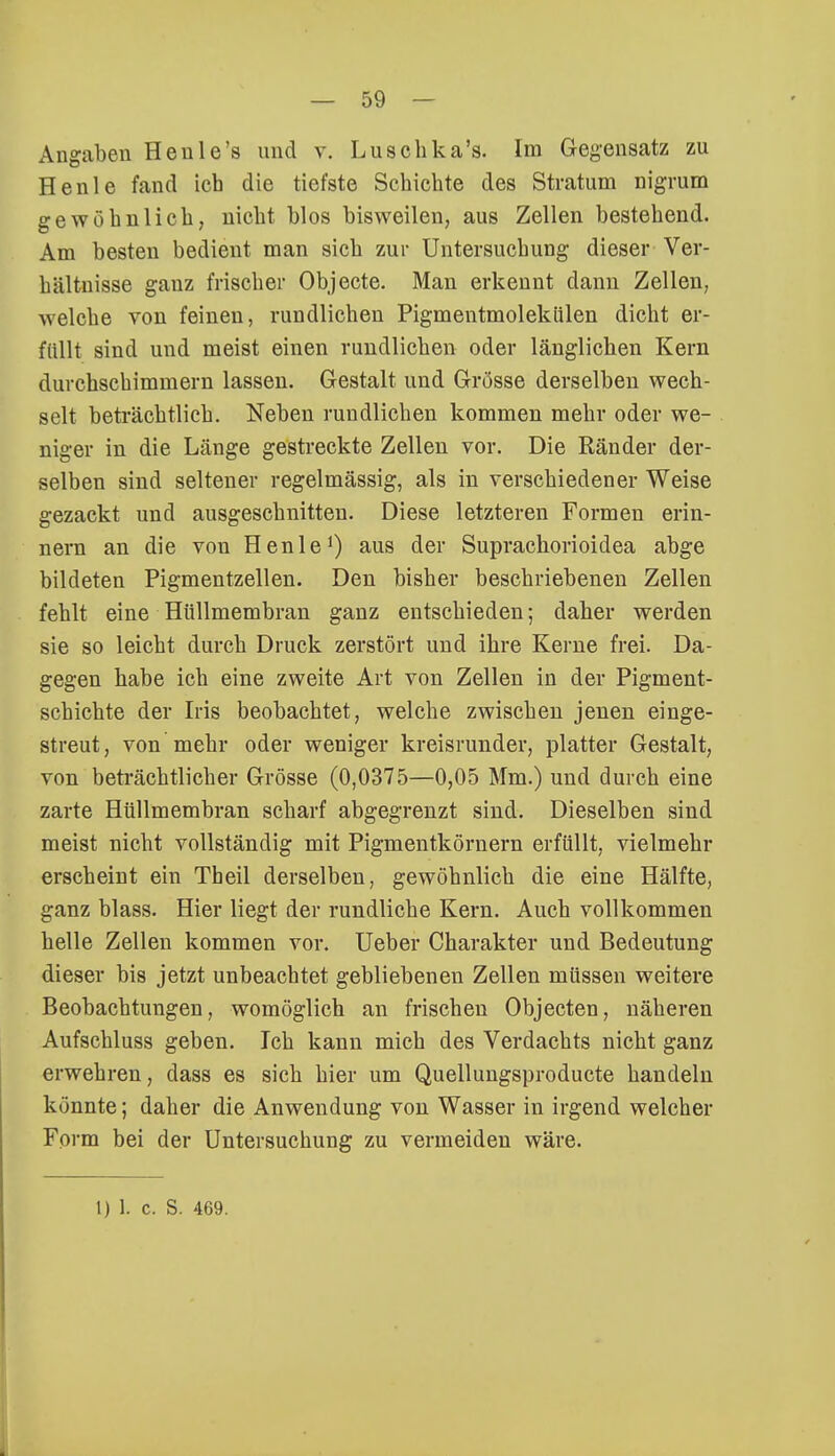 Angaben Heule's und v. Luschka's. Im Geyensatz zu Henle fand ich die tiefste Schichte des Stratum nigrum gewöhnlich, uicht blos bisweilen, aus Zellen bestehend. Am besten bedient man sich zur Untersuchung dieser Ver- hältnisse ganz frischer Objecte. Man erkennt dann Zellen, welche von feinen, rundlichen Pigmentmolekülen dicht er- füllt sind und meist einen rundlichen oder länglichen Kern durchschimmern lassen. Gestalt und Grösse derselben wech- selt beträchtlich. Neben rundlichen kommen mehr oder we- niger in die Länge gestreckte Zellen vor. Die Ränder der- selben sind seltener regelmässig, als in verschiedener Weise gezackt und ausgeschnitten. Diese letzteren Formen erin- nern an die von Henle1) aus der Suprachorioidea abge bildeten Pigmentzellen. Den bisher beschriebenen Zellen fehlt eine Hüllmembran ganz entschieden; daher werden sie so leicht durch Druck zerstört und ihre Kerne frei. Da- gegen habe ich eine zweite Art von Zellen in der Pigment- schichte der Iris beobachtet, welche zwischen jenen einge- streut, von mehr oder weniger kreisrunder, platter Gestalt, von beträchtlicher Grösse (0,0375—0,05 Mm.) und durch eine zarte Hüllmembran scharf abgegrenzt sind. Dieselben sind meist nicht vollständig mit Pigmentkörnern erfüllt, vielmehr erscheint ein Theil derselben, gewöhnlich die eine Hälfte, ganz blass. Hier liegt der rundliche Kern. Auch vollkommen helle Zellen kommen vor. Ueber Charakter und Bedeutung dieser bis jetzt unbeachtet gebliebenen Zellen müssen weitere Beobachtungen, womöglich an frischen Objecten, näheren Aufschluss geben. Ich kann mich des Verdachts nicht ganz erwehren, dass es sich hier um Quellungsproducte handeln könnte; daher die Anwendung von Wasser in irgend welcher Form bei der Untersuchung zu vermeiden wäre.