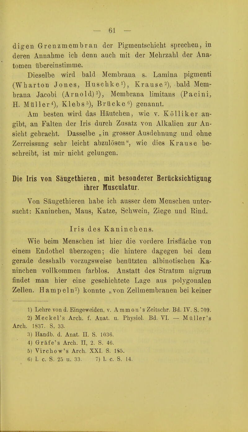 dig-en Grenzmembrau der Pigmentschicht sprechen, in deren Annahme ich denn auch mit der Mehrzahl der Ana- tomen übereinstimme. Dieselbe wird bald Membrana s. Lamina pigmenti (Wharton Jones, Huschke1), Krause2), bald Mem- brana Jacobi (Arnold)3), Membrana limitans (Pacini, H. Müller4), Klebs5), Brücke0) genannt. Am besten wird das Häutchen, wie v. Kölliker an- gibt, an Falten der Iris durch Zusatz von Alkalien zur An- sicht gebracht. Dasselbe „ in grosser Ausdehnung und ohne Zerreissung sehr leicht abzulösen, wie dies Krause be- schreibt, ist mir nicht gelungen. Die Iris von Säugethieren, mit besonderer Berücksichtigung ihrer Musculatur. Von Säugethieren habe ich ausser dem Menschen unter- sucht: Kaninchen, Maus, Katze, Schwein, Ziege und Rind. Iris des Kaninchens. Wie beim Menschen ist hier die vordere Irisfläche von einem Endothel überzogen; die hintere dagegen bei dem gerade desshalb vorzugsweise benützten albinotischen Ka- ninchen vollkommen farblos. Anstatt des Stratum nigrum findet man hier eine geschichtete Lage aus polygonalen Zellen. Hampeln7) konnte „von Zellmembranen bei keiner 1) Lehre von d. Eingeweiden, v. Ammon's Zeitschr. Bd. IV. S. 09. 2) Meckel's Arch. f. Anat. u. Physiol. Bd. VI. — Müller's Aren. 1837. S. 33. 3) Handb. d. Anat. II. S. 1036. 4) Gräfe'a Arch. II, 2. S. 46. 5) Virchow's Arch. XXI. S. 185. 6) 1. c. S. 25 u. 33. 7) 1. c. S. 14.