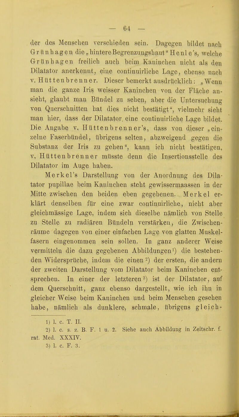 der des Menschen verschieden sein. Dagegen bildet nach Grttnhagen die „hintere Begrenzungshautu Henl e's, welche Grünhagen freilich auch heim Kaninchen nicht als den Diktator anerkennt, eine continuirliche Lage, ebenso nach v. Hüttenbrenner. Dieser bemerkt ausdrücklich: „Wenn man die ganze Iris weisser Kaninchen von der Fläche an- sieht, glaubt man Bündel zu sehen, aber die Untersuchung von Querschnitten bat dies nicht bestätigt, vielmehr sieht man hier, dass der Diktator, eine continuirliche Lage bildet. Die Angabe v. Hüttenbrenner's, dass von dieser „ein- zelne Faserbündel, übrigens selten, abzweigend gegen die Substanz der Iris zu gehen, kann ich nicht bestätigen, v. Hütten brenne r müsste denn die Insertionsstelle des Diktator im Auge haben. Merkel's Darstellung von der Anordnung des Dik- tator pupillae beim Kaninchen steht gewissermaassen in der Mitte zwischen den beiden eben gegebenen. Merkel er- klärt denselben für eine zwar continuirliche, nicht aber gleichmässige Lage, indem sich dieselbe nämlich von Stelle zu Stelle zu radiären Bündeln verstärken, die Zwischen- räume dagegen von einer einfachen Lage von glatten Muskel- fasern eingenommen sein sollen. In ganz anderer Weise vermitteln die dazu gegebenen Abbildungen1) die bestehen- den Widersprüche, indem die einen2) der ersten, die andern der zweiten Darstellung vom Diktator beim Kaninchen ent- sprechen. In einer der letzteren3) ist der Diktator, auf dem Querschnitt, ganz ebenso dargestellt, wie ich ihn in gleicher Weise beim Kaninchen und beim Menschen gesehen habe, nämlich als dunklere, schmale, übrigens gl eich- 1) 1. c. T. II. 2) 1. c. s. z. B. F. 1 u. 2. Siehe auch Abbildung in Zeitschr. f. rat. Med. XXXIV.