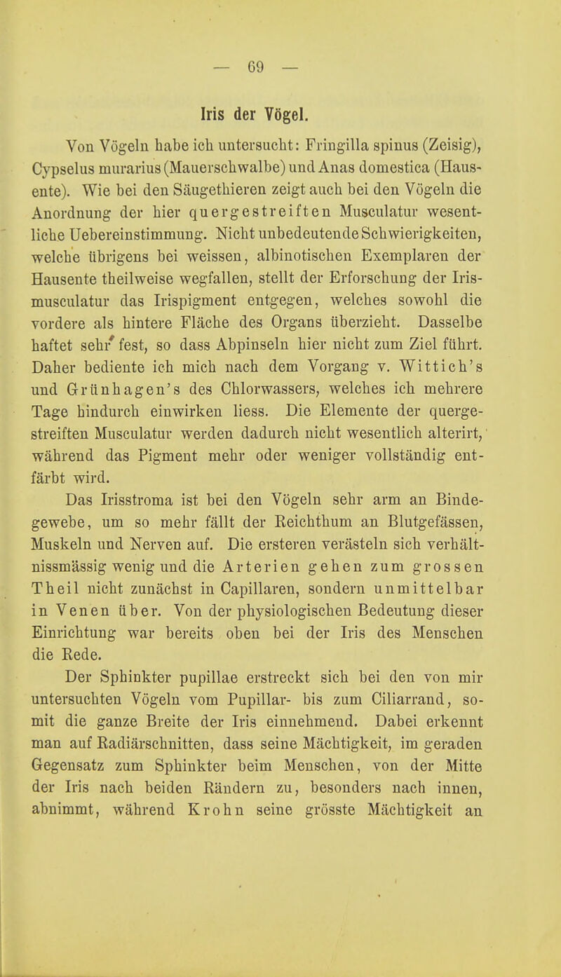 Iris der Vögel. Von Vögeln habe ich untersucht: Fringilla spinus (Zeisig), Cypselus murarius (Mauerschwalbe) und Anas domestica (Haus- ente). Wie bei den Säugethieren zeigt auch bei den Vögeln die Anordnung der hier quergestreiften Musculatur wesent- liche Uebereinstimmung. Nicht unbedeutende Schwierigkeiten, welche übrigens bei weissen, albinotischen Exemplaren der Hausente theilweise wegfallen, stellt der Erforschung der Iris- musculatur das Irispigment entgegen, welches sowohl die vordere als hintere Fläche des Organs überzieht. Dasselbe haftet seh/ fest, so dass Abpinseln hier nicht zum Ziel führt. Daher bediente ich mich nach dem Vorgang v. Wittich's und Grünhagen's des Chlorwassers, welches ich mehrere Tage hindurch einwirken Hess. Die Elemente der querge- streiften Musculatur werden dadurch nicht wesentlich alterirt, während das Pigment mehr oder weniger vollständig ent- färbt wird. Das Irisstroma ist bei den Vögeln sehr arm an Binde- gewebe, um so mehr fällt der Reichthum an Blutgefässen, Muskeln und Nerven auf. Die ersteren verästeln sich verhält- nissmässig wenig und die Arterien gehen zum grossen Theil nicht zunächst in Capillaren, sondern unmittelbar in Venen über. Von der physiologischen Bedeutung dieser Einrichtung war bereits oben bei der Iris des Menschen die Rede. Der Sphinkter pupillae erstreckt sich bei den von mir untersuchten Vögeln vom Pupillar- bis zum Ciliarrand, so- mit die ganze Breite der Iris einnehmend. Dabei erkennt man auf Radiärschnitten, dass seine Mächtigkeit, im geraden Gegensatz zum Sphinkter beim Menschen, von der Mitte der Iris nach beiden Rändern zu, besonders nach innen, abnimmt, während Krohn seine grösste Mächtigkeit an