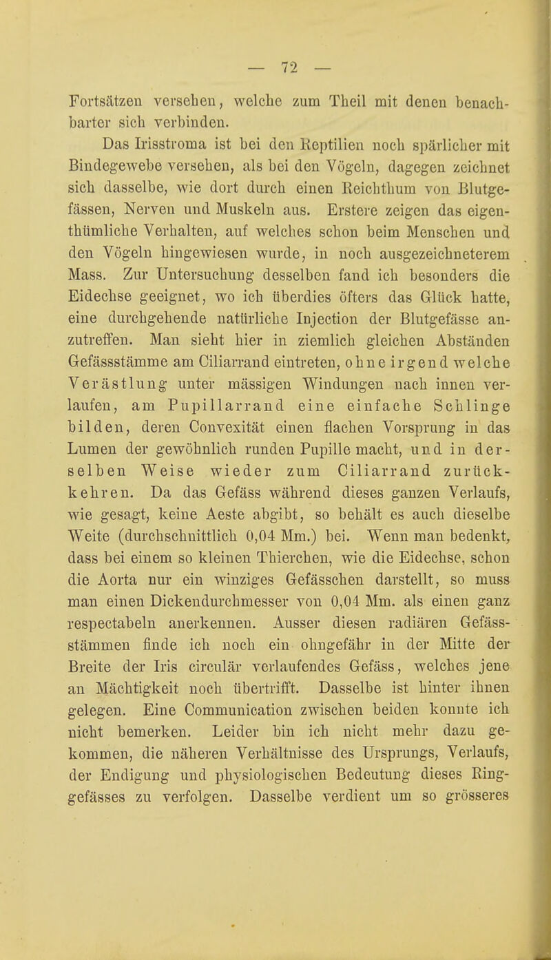 Fortsätzen versehen, welche zum Theil mit denen benach- barter sich verbinden. Das Irisstroma ist bei den lieptilien noch spärlicher mit Bindegewebe versehen, als bei den Vögeln, dagegen zeichnet sich dasselbe, wie dort durch einen Reichthum von Blutge- fässen, Nerven und Muskeln aus. Erstere zeigen das eigen- thiimliche Verhalten, auf welches schon beim Menschen und den Vögeln hingewiesen wurde, in noch ausgezeichneterem Mass. Zur Untersuchung desselben fand ich besonders die Eidechse geeignet, wo ich überdies öfters das Glück hatte, eine durchgehende natürliche Injection der Blutgefässe an- zutreffen. Man sieht hier in ziemlich gleichen Abständen Gefässstämme am Ciliarrand eintreten, ohne irgend welche Verästlung unter mässigen Windungen nach innen ver- laufen, am Pupillarrand eine einfache Schlinge bilden, deren Convexität einen flachen Vorsprung in das Lumen der gewöhnlich runden Pupille macht, und in der- selben Weise wieder zum Ciliarrand zurück- kehren. Da das Gefäss während dieses ganzen Verlaufs, wie gesagt, keine Aeste abgibt, so behält es auch dieselbe Weite (durchschnittlich 0,04 Mm.) bei. Wenn man bedenkt, dass bei einem so kleinen Thierchen, wie die Eidechse, schon die Aorta nur ein winziges Gefässchen darstellt, so muss man einen Dickendurchmesser von 0,04 Mm. als einen ganz respectabeln anerkennen. Ausser diesen radiären Gefäss- stämmen finde ich noch ein ohngefähr in der Mitte der Breite der Iris circulär verlaufendes Gefäss, welches jene an Mächtigkeit noch übertrifft. Dasselbe ist hinter ihnen gelegen. Eine Communication zwischen beiden konute ich nicht bemerken. Leider bin ich nicht mehr dazu ge- kommen, die näheren Verhältnisse des Ursprungs, Verlaufs, der Endigung und physiologischen Bedeutung dieses Ring- gefässes zu verfolgen. Dasselbe verdient um so grösseres