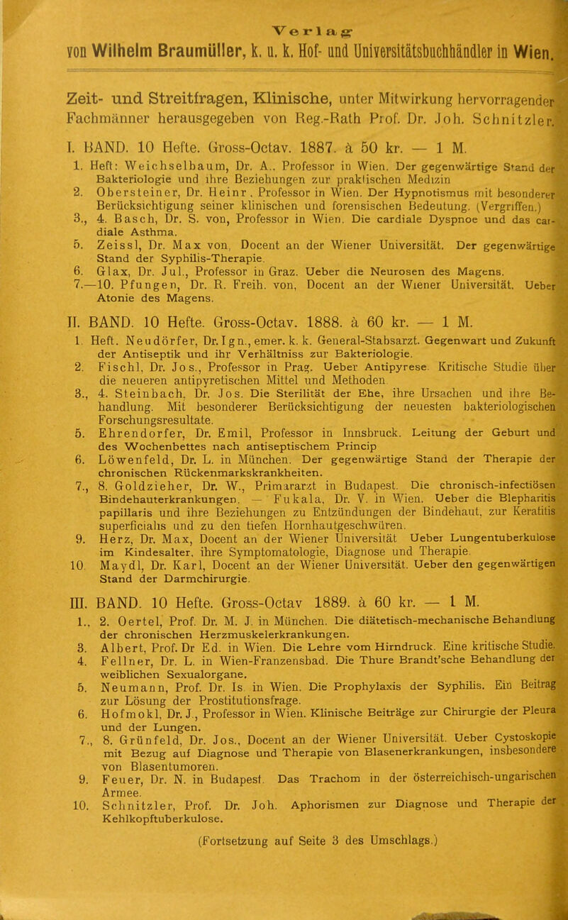 Verlag von Wilhelm Braumüller, k. u. k. Hof- und Universitätsbuchliäncller in Wien. Zeit- und Streitfragen, Klinische, unter Mitwirkung hervorragender Fachmänner herausgegeben von Reg.-Rath Prof, Dr. Joh. Schnitzler. I. BAND. 10 Hefte. Üross-Octav. 1887. ä 50 kr. — 1 M. 1. Heft: Weichsel bäum, Dr. A.. Professor in Wien. Der gegenwärtige Stand d<r Bakteriologie und ihre Beziehungen zur praktischen Medizin 2. Obersteiner, Dr. Heinr . Professor in Wien. Der Hypnotismus nriit besonden i Berücksichtigung seiner khnischen und forensischen Bedeutung. (Vergriffen.) 3., 4. Bäsch, Dr. S. von, Professor in Wien. Die cardiale Dyspnoe und das cat- diale Asthma. 5. Zeissl, Dr. Max von, Docent an der Wiener Universität. Der gegenwärtige Stand der Syphilis-Therapie. 6. Glax, Dr. Jul., Professor in Graz. Ueber die Neurosen des Magens. 7. —10. Pfungen, Dr. R. Freih. von, Docent an der Wiener Universität. Ueber Atonie des Magens. II. BAND. 10 Hefte. Gross-Octav. 1888. ä 60 kr. — 1 M. 1. Heft. Neudörfer, Dr. I gn., emer. k. k. General-Stabsarzt. Gegenwart und Zukunft der Antiseptik und ihr Verhältniss zur Bakteriologie. 2. Fischl, Dr. Jos., Professor in Pra?. Ueber Antipyrese. Kritische Studie über die neueren antipyretischen Mittel und Methoden 3., 4. Steinbach, Dr. Jos. Die Sterilität der Ehe, ihre Ursachen und ihre Be- handlung. Mit besonderer Berücksichtigung der neuesten bakteriologischen Forschungsresultate. 5. Ehrendorfer, Dr. Emil, Professor in Innsbruck. Leitung der Geburt und des Wochenbettes nach antiseptischem Princip 6. Löwenfeld, Dr. L. in München. Der gegenwärtige Stand der Therapie der chronischen Rückenmarkskrankheiten. 7., 8. Goldzieher, Dr. W., Primararzt in Budapest. Die chronisch-infectiösen Bindehauterkrankungen. — Fukala. Dr. V. in Wien. Ueber die Blepharitis papillaris und ihre Beziehungen zu Entzündungen der Bindehaut, zur Keratitis superficialis und zu den tiefen Hornhautgeschwüren. 9. Herz, Dr. Max, Docent an der Wiener Universität Ueber Lungentuberkulose im Kindesalter, ihre Symptomatologie, Diagnose und Therapie. 10. Maydl, Dr. Karl, Docent an der Wiener Universität. Ueber den gegenwärtigen Stand der Darmchirurgie. m. BAND. 10 Hefte. Gross-Octav 1889. ä 60 kr. — IM. L. 2. Derlei, Prof. Dr. M. J. in München. Die diätetisch-mechanische Behandlung der chronischen Herzmuskelerkrankungen. 3. Albert, Prof. Dr Ed. in Wien. Die Lehre vom Hirndruck. Eine kritische Studie. 4. Fellner, Dr. L. in Wien-Franzensbad. Die Thure Brandt'sche Behandlung der weiblichen Sexualorgane. 5. Neumann, Prof. Dr. Is in Wien. Die Prophylaxis der Syphilis. Ein Beitrag zur Lösung der Prostitutionsfrage. 6. Hofmokl, Dr. J., Professor in Wien. Klinische Beiträge zur Chirurgie der Pleura und der Lungen. 7., 8. Grünfeld, Dr. Jos., Docent an der Wiener Universität. Ueber Cystoskopie mit Bezug auf Diagnose und Therapie von Blasenerkrankungen, insbesondere von Blasentumoren. 9. Feuer, Dr. N. in Budapest Das Trachom in der österreichisch-ungarischen Armee. 10. Schnitzler, Prof. Dr. Joh. Aphorismen zur Diagnose und Therapie der Kehlkopftuberkulose. (Forlsetzung auf Seite 3 des Umschlags.)