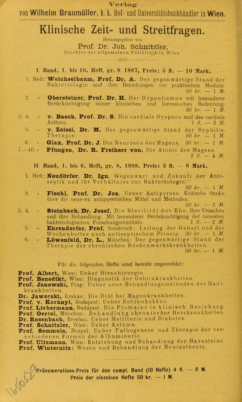 Verlas*- von Wilhelm Braumüller, k.k. Hof- und Universitätsbuchhändler In Wien. Klinische Zeit- und Streitfragen. Herausgcgcl)cn von Prof. Dr. Joh. Schnitzler, Direktor dor allgemeinen Poliklinik in Wien. -^<$^ — I. Band, 1. bis 10. Heft, gr. 8. 1887, Preis: .5 fl. — 10 Mark. 1. Heft: Welchselbaum, Prof. Dr. A. Der gegenwärtige Stand der Bakteriologie und ihre Beziehungen zur praktischen Medizin. 50 kr. — \ M. 2. » Obersteiner, Prof. Dr. H. Der Hypnotismus mit besonderer Berücksichtigung seiner klinischen und forensi.schen Bedeutung. 50 kr. — IM. 3. 4. » V. Basoh, Prof. Dr. S. Die cardiale Dyspnoe und das cardiale Asthma. \ fl. — 2 M. 5. » V. Zelssl, Dr. M. Der gegenwärtige Stand der Syphilis- Therapie. 50 hr. — IM. 6. » Glax^ Prof. Dr. J. Die Neurosen des Magens. 50 hr. — 1 M. 7.—10.». Pfung^en, Dr. B. Freiherr von. Die Atonie des Magens. 2 — 4 M. II. Band, 1. bis 6. Heft, ^r. 8. 1888. Preis: 3 fl. — ft Mark. 1. Heft: Neudörfer, Dr. Ign. G-egenwart und Zukunfi der Anti- septik und ihr Verhältniss zur Bakteriologie. 50 kr. — 1 M. 2. » Fisohl, Prof. Dr. Jos. Ueber Antipyrese. Kritische Studie über die neueren antipyretischen Mittel und Methoden. 50 kr. — 1 M. 3. 4. > Steinbach, Dr. Josef. Die Sterilität der Ehe. Ihre Ursachen und ihre Behandlung. Mit besonderer Berücksichtigung der neuesten bakteriologischen Forschungsresultate. 1 //. — 2 M. 5. » Ehrendorfer, Prof. Innsbruck: Leitung der Geburt und des Wochenbettes nach antiseptischem Princip. 50 kr. — 1 M. 6. » Löwenfeld, Dr. L., München: Der gegenwärtige Stand der Therapie der chronischen Rückenmarkskrankheiten. 50 kr. — 1 .)/. Für die folgenden Hefte sind bereits angemeldet: Prof. Albert, Wien: Ueber Hirn chirurgie. Prof. Benedikt, Wien: Diagnostik der Gehirnkrankheiten. Prof. Janowski, Prag: Ueber neue Behandlungsmethoden der Haut- krankheiten. Dr. Jaworski, Krakau: Die Diät bei Magenkrankheiten. Prof. V. Koränyi, Budapest: Ueber Echinokokkus. Prof. Iilebermann, Budapest. Die Ptomaine in klinisch. Beziehung. Prof. Oertel, München: Behandlung chronischer Herzkrankheiten. Dr. Bosenbach, Breslau: Ueber Melliturie und Diabetes. Prof. Schnitzler, Wien: Ueber Asthma. Prof. Semmola, Neapel: Ueber Pathogenese und Therapie der ver- schiedenen Formen der Albuminurie. Prof. Ultzmann, Wien: Entstehung und Behandlung der Harnsteine. Prof. Winternitz: Wesen und Behandlung der Neurasthenie. ränumerations-Preis für den compl. Band (10 Hefte) 4 fl. — 8 M.