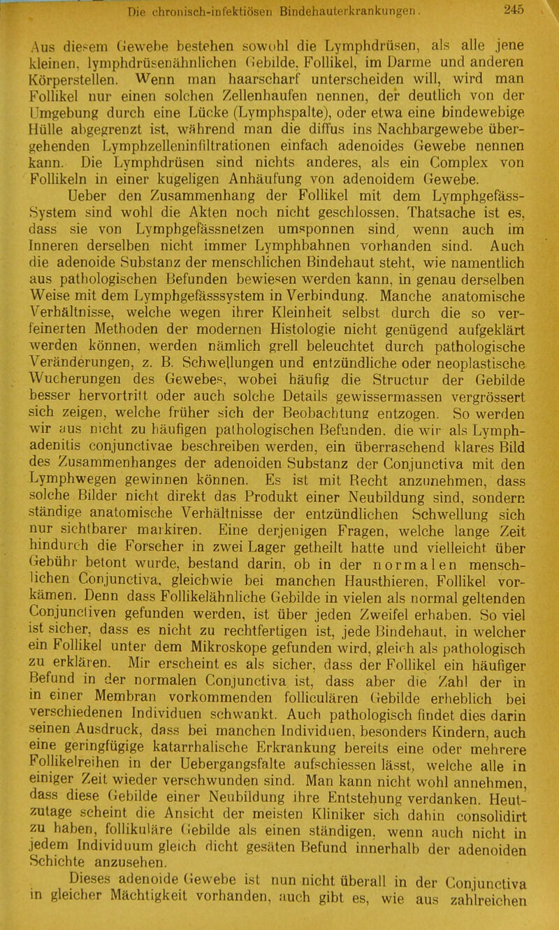 Aus diesem Gewebe bestehen sowohl die Lymphdrüsen, als alle jene kleinen, lymphdrüsenähnlichen (iebilde, Follikel, im Darme und anderen Körperstellen. Wenn man haarscharf unterscheiden will, wird man Follikel nur einen solchen Zellenhaufen nennen, der deutlich von der Umgebung durch eine Lücke (Lymphspalte), oder etwa eine bindewebige Hülle abgegrenzt ist, während man die diffus ins Nachbargewebe über- gehenden Lymphzelleninfiltrationen einfach adenoides Gewebe nennen kann. Die Lymphdrüsen sind nichts anderes, als ein Complex von Follikeln in einer kugeligen Anhäufung von adenoidem Gewebe. Ueber den Zusammenhang der Follikel mit dem Lymphgefäss- System sind wohl die Akten noch nicht geschlossen. Thatsache ist es, dass sie von Lymphgefässnetzen umsponnen sind, wenn auch im Inneren derselben nicht immer Lymphbahnen vorhanden sind. Auch die adenoide Substanz der menschlichen Bindehaut steht, wie namentlich aus pathologischen Befunden bewiesen werden kann, in genau derselben Weise mit dem Lymphgefässsystem in Verbindung. Manche anatomische Verhältnisse, welche wegen ihrer Kleinheit selbst durch die so ver- feinerten Methoden der modernen Histologie nicht genügend aufgeklärt werden können, werden nämlich grell beleuchtet durch pathologische Veränderungen, z. B. Schwellungen und entzündliche oder neoplastische Wucherungen des Gewebes, wobei häufig die Structur der Gebilde besser hervortritt oder auch solche Details gewissermassen vergrössert sich zeigen, welche früher sich der Beobachtung entzogen. So werden wir ;jus nicht zu häufigen pathologischen Befunden, die wir als Lymph- adenitis conjunctivae beschreiben werden, ein überraschend klares Bild des Zusammenhanges der adenoiden Substanz der Conjunctiva mit den Lymphwegen gewinnen können. Es ist mit Becht anzunehmen, dass solche Bilder nicht direkt das Produkt einer Neubildung sind, sondern ständige anatomische Verhältnisse der entzündlichen Schwellung sich nur sichtbarer markiren. Eine derjenigen Fragen, welche lange Zeit hindurch die Forscher in zwei Lager getheilt hatte und vielleicht über Gebühr betont wurde, bestand darin, ob in der normalen mensch- lichen Conjunctiva. gleichwie bei manchen Hausthieren, Follikel vor- kämen. Denn dass Follikelähnliche Gebilde in vielen als normal geltenden Conjuncliven gefunden werden, ist über jeden Zweifel erhaben. So viel ist sicher, dass es nicht zu rechtfertigen ist, jede Bindehaut, in welcher ein Follikel unter dem Mikroskope gefunden wird, gleirh als pathologisch zu erklären. Mir erscheint es als sicher, dass der Follikel ein häufiger Befund in der normalen Conjunctiva ist, dass aber die Zahl der in in einer Membran vorkommenden folliculären Gebilde erheblich bei verschiedenen Individuen schwankt. Auch pathologisch findet dies darin seinen Ausdruck, dass bei manchen Individuen, besonders Kindern, auch eine geringfügige katarrhalische Erkrankung bereits eine oder mehrere FolUkelreihen in der Uebergangsfalte aufschiessen lässt, welche alle in einiger Zeit wieder verschwunden sind. Man kann nicht wohl annehmen, dass diese Gebilde einer Neubildung ihre Entstehung verdanken. Heut- zutage scheint die Ansicht der meisten Kliniker sich dahin consolidirt zu haben, follikuläre Gebilde als einen ständigen, wenn auch nicht in jedem Individuum gleich dicht gesäten Befund innerhalb der adenoiden Schichte anzusehen. Dieses adenoide Gewebe ist nun nicht überall in der Conjunctiva in gleicher Mächtigkeit vorhanden, auch gibt es, wie aus zahlreichen