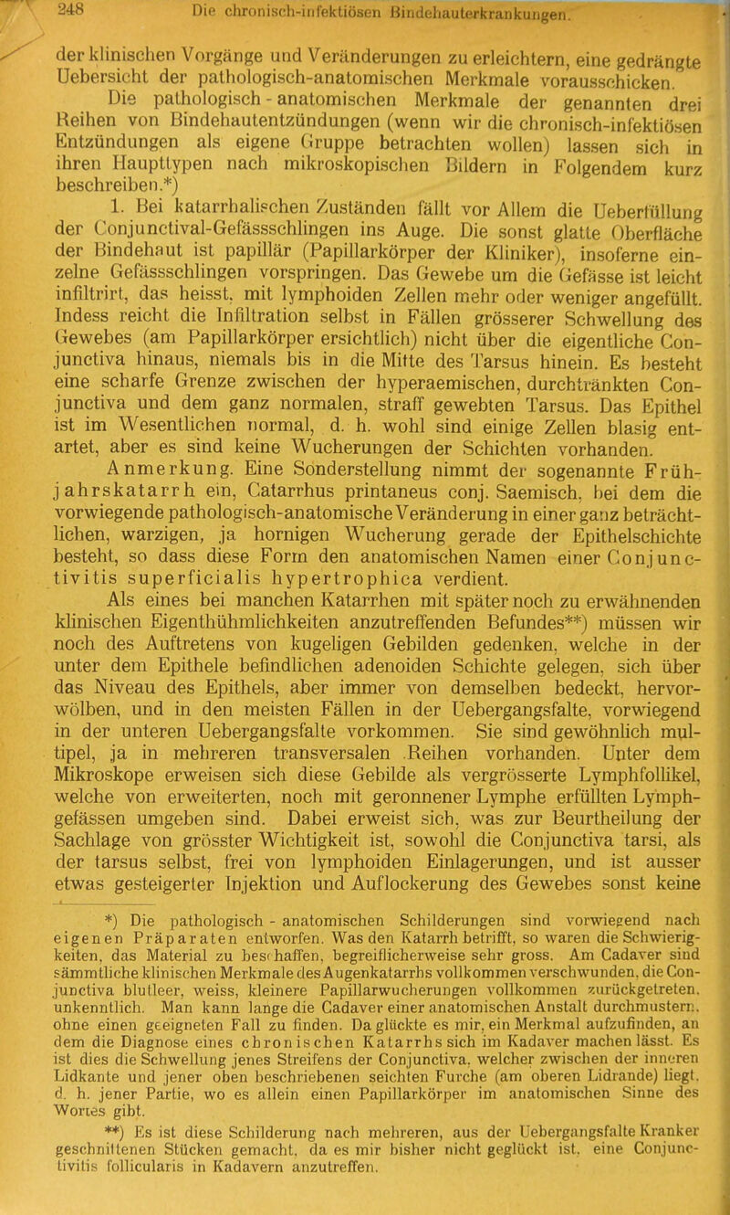 der klinischen Vorgänge und Veränderungen zu erleichtern, eine gedrängte Uebersicht der pathologisch-anatomischen Merkmale vorausschicken. Die pathologisch - anatomischen Merkmale der genannten drei Reihen von Bindehautentzündungen (wenn wir die chronisch-infektiösen Entzündungen als eigene Gruppe betrachten wollen) lassen sich in ihren Haupttypen nach mikroskopischen Bildern in Folgendem kurz beschreiben.*) 1. Bei katarrhalischen Zuständen fällt vor Allem die üeberfüUung der Conjunctival-Gefässschlingen ins Auge. Die sonst glatte Oberfläche der Bindehaut ist papillär (Papillarkörper der Kliniker), insoferne ein- zelne Gefässschlingen vorspringen. Das Gewebe um die (iefässe ist leicht infiltrirt, das heisst, mit lymphoiden Zellen mehr oder weniger angefüllt. Indess reicht die Infiltration selbst in Fällen grösserer Schwellung des Gewebes (am Papillarkörper ersichtlich) nicht über die eigentliche Con- junctiva hinaus, niemals bis in die Mitte des Tarsus hinein. Es besteht eine scharfe Grenze zwischen der hyperaemischen, durchtränkten Con- junctiva und dem ganz normalen, straff gewebten Tarsus. Das Epithel ist im Wesentlichen normal, d. h. wohl sind einige Zellen blasig ent- artet, aber es sind keine Wucherungen der Schichten vorhanden. Anmerkung. Eine Sonderstellung nimmt der sogenannte Früh- jahrskatarrh ein, Catarrhus printaneus conj. Saemisch, bei dem die vorwiegende pathologisch-anatomische Veränderung in einer ganz beträcht- lichen, warzigen, ja hornigen Wucherung gerade der Epithelschichte besteht, so dass diese Form den anatomischen Namen einer Conjunc- tivitis superficialis hypertrophica verdient. Als eines bei manchen Katarrhen mit später noch zu erwähnenden klinischen Eigenthühralichkeiten anzutreffenden Befundes**) müssen wir noch des Auftretens von kugeligen Gebilden gedenken, welche in der unter dem Epithele befindlichen adenoiden Schichte gelegen, sich über das Niveau des Epithels, aber immer von demselben bedeckt, hervor- wölben, und in den meisten Fällen in der Uebergangsfalte, vorwiegend in der unteren Uebergangsfalte vorkommen. Sie sind gewöhnlich mul- tipel, ja in mehreren transversalen Reihen vorhanden. Unter dem Mikroskope erweisen sich diese Gebilde als vergrösserte Lymphfollikel, welche von erweiterten, noch mit geronnener Lymphe erfüllten Lymph- gefässen umgeben sind. Dabei erweist sich, was zur Beurtheilung der Sachlage von grösster Wichtigkeit ist, sowohl die Conjunctiva tarsi, als der tarsus selbst, frei von lymphoiden Einlagerungen, und ist ausser etwas gesteigerter Injektion und Auflockerung des Gewebes sonst keine *) Die pathologisch - anatomischen Schilderungen sind vorwiegend nach eigenen Präparaten entworfen. Was den Katarrh betrifft, so waren die Schwierig- keiten, das Material zu beschaffen, begreiflicherweise sehr gross. Am Cadaver sind sämmtliche klinischen Merkmale des Augenkatarrhs vollkommen verschwunden, die Con- junctiva blutleer, weiss, kleinere Papillarwucherungen vollkommen zurückgetreten, unkenntlich. Man kann lange die Cadaver einer anatomischen Anstalt durchmustern, ohne einen geeigneten Fall zu finden. Da glückte es mir, ein Merkmal aufzufinden, an dem die Diagnose eines chronischen Katarrhs sich im Kadaver machenlässt. Es ist dies die Schwellung jenes Streifens der Conjunctiva. welcher zwischen der inneren Lidkante und jener oben beschriebenen seichten Furche (am oberen Lidrande) liegt, d. h. jener Partie, wo es allein einen Papillarkörper im anatomischen Sinne des Wortes gibt. **) Es ist diese Schilderung nach melireren, aus der Uebergangsfalte Kranker geschnittenen Stücken gemacht, da es mir bisher nicht geglückt ist. eine Conjunc- tivitis follicularis in Kadavern anzutreffen.