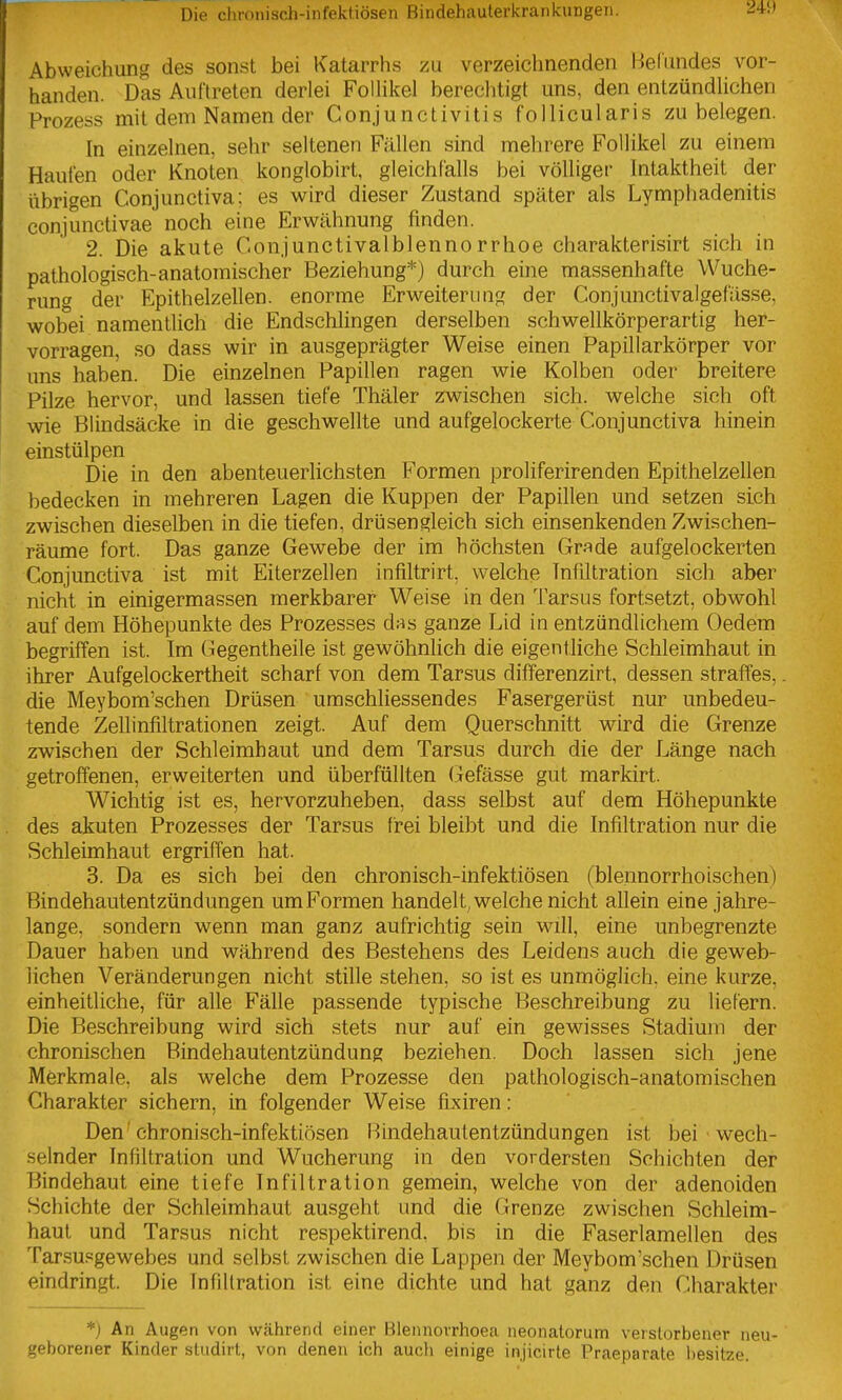 Abweichung des sonst bei Katarrhs zu verzeichnenden Befundes vor- handen. Das Auftreten derlei FolUkel berechtigt uns, den entzündlichen Prozess mit dem Namen der Conjunctivitis follicularis zu belegen. In einzelnen, sehr seltenen Fällen sind mehrere Follikel zu einem Haufen oder Knoten konglobirt, gleichfalls bei völliger Intaktheit der übrigen Conjunctiva: es wird dieser Zustand später als Lymphadenitis conjunctivae noch eine Erwähnung finden. 2. Die akute Conjunctivalblenno rrhoe charakterisirt sich in pathologisch-anatomischer Beziehung*) durch eine massenhafte Wuche- rung der Epithelzellen, enorme Erweiterung der Conjunctivalgefüsse, wobei namentlich die Endschlingen derselben schwellkörperartig her- vorragen, so dass wir in ausgeprägter Weise einen Papillarkörper vor uns haben. Die einzelnen Papillen ragen wie Kolben oder breitere Pilze hervor, und lassen tiefe Thäler zwischen sich, welche sich oft wie Blindsäcke in die geschwellte und aufgelockerte Conjunctiva hinein einstülpen Die in den abenteuerlichsten Formen proliferirenden Epithelzellen bedecken in mehreren Lagen die Kuppen der Papillen und setzen sich zwischen dieselben in die tiefen, drüsengleich sich einsenkenden Zwischen- räume fort. Das ganze Gewebe der im höchsten Grade aufgelockerten Conjunctiva ist mit Eiterzellen infiltrirt, welche Infiltration sich aber nicht in einigermassen merkbarer Weise in den Tarsus fortsetzt, obwohl auf dem Höhepunkte des Prozesses d.-^s ganze Lid in entzündlichem Oedem begriffen ist. Im Gegentheile ist gewöhnlich die eigentliche Schleimhaut in ihrer Aufgelockertheit scharf von dem Tarsus differenzirt, dessen straffes, die Meybom'schen Drüsen umschliessendes Fasergerüst nur unbedeu- tende Zellinfiltrationen zeigt. Auf dem Querschnitt wird die Grenze zwischen der Schleimhaut und dem Tarsus durch die der Länge nach getroffenen, erweiterten und überfüllten (jefässe gut markirt. Wichtig ist es, hervorzuheben, dass selbst auf dem Höhepunkte des akuten Prozesses der Tarsus frei bleibt und die Infiltration nur die Schleimhaut ergriffen hat. 3. Da es sich bei den chronisch-infektiösen (blennorrhoischen) Bindehautentzündungen umFormen handelt^ welche nicht allein eine jahre- lange, sondern wenn man ganz aufrichtig sein will, eine unbegrenzte Dauer haben und während des Bestehens des Leidens auch die geweb- lichen Veränderungen nicht stille stehen, so ist es unmöglich, eine kurze, einheitliche, für alle Fälle passende typische Beschreibung zu liefern. Die Beschreibung wird sich stets nur auf ein gewisses Stadium der chronischen Bindehautentzündung beziehen. Doch lassen sich jene Merkmale, als welche dem Prozesse den pathologisch-anatomischen Charakter sichern, in folgender Weise fixiren: Den' chronisch-infektiösen Bindehautentzündungen ist bei wech- selnder Infiltration und Wucherung in den vordersten Schichten der Bindehaut eine tiefe Infiltration gemein, welche von der adenoiden Schichte der Schleimhaut ausgeht und die Grenze zwischen Schleim- haut und Tarsus nicht respektirend, bis in die Faserlamellen des Tarsupgewebes und selbst zwischen die Lappen der Meybom'schen Drüsen eindringt. Die Infiltration ist eine dichte und hat ganz den Charakter *) An Augen von während einer Blennovrhoea neonatorum verstorbener neu- geborener Kinder stiidirt, von denen ich auch einige injicirte Praeparate i)esitze.