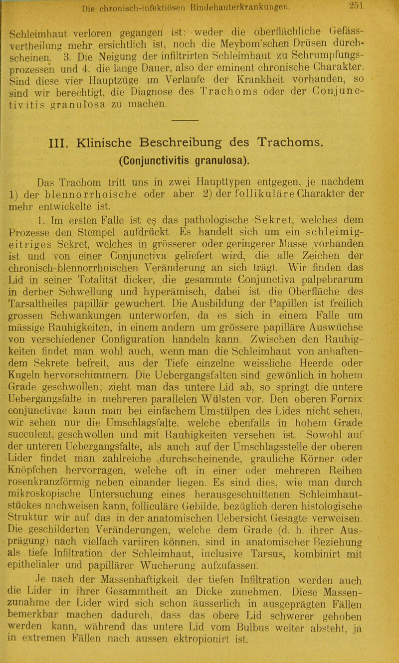 ISchleimhaut verloren gegangen ist: weder die oberflächliche (iefäss- verlheiliing mehr ersichtlich ist, noch die Meybomschen Drüsen durch- scheinen. ^3. Die Neigung der infiltrirten Schleimhaut zu Schrum])fungs- prozessen und 4. die lange Dauer, also der eminent chronische Charakter. Sind diese vier Hauptzüge \m Verlaufe der Krankheit vorhanden, so sind wir berechtigt, die Diagnose des Trachoms oder der Conjunc- tivitis grannlosa zu machen. III. Klinische Beschreibung des Trachoms. (Conjunctivitis granulosa). Das Trachom tritt uns in zwei Haupttypen entgegen, je nachdem 1) der blenno rrhoische oder aber 2) der follikuläre Charakter der mehr entwickelte ist. 1.. Tm ersten Falle ist es das pathologische Sekret, welches dem Prozesse den Stempel aufdrückt. Es handelt sich um ein schleimig- eitriges Sekret, welches in grösserer oder geringerer Masse vorhanden ist und von einer Gonjunctiva geliefert wird, die alle Zeichen der chronisch-blennorrhoischen Veränderung an sich trägt. Wir finden das Lid in seiner Totalität dicker, die gesammte Conjunctiva palpebrarum in derber Schwellung und hyperämisch, dabei ist die Oberfläche des Tarsaltheiles papillär gewuchert. Die Ausbildung der Papillen ist freilich grossen Schwankungen unterworfen, da es sich in einem Falle um massige Rauhigkeiten, in einem andern um grössere papilläre Auswüchse von verschiedener Configuration handeln kann. Zwischen den Rauhig- keiten findet man wohl auch, wenn man die Schleimhaut von anhaften- dem Sekrete befreit, aus der Tiefe einzelne weissliche Heerde oder Kugeln hervorschimmern. Die Uebergangsfalten sind gewönlich in hohem Grade geschwollen; zieht man das untere Lid ab, so springt die untere Uebergangsfalte in mehreren parallelen Wülsten vor. Den oberen Fornix conjunctivae kann man bei einfachem Um.stülpen des Lides nicht sehen, wir sehen nur die Umschlags falte, welche ebenfalls in hohem Grade succulent, geschwollen und mit Rauhigkeiten versehen ist. Sowohl auf der unteren Uebergangsfalte, als auch auf der Umschlagsstelle der oberen Lider findet man zahlreiche durchscheinende, grauliche Körner oder Knöpfchen hervorragen, welche oft in einer oder mehreren Reihen rosenkranzförmig neben einander liegen. Es sind dies, wie man durch mikroskopische Untersuchung eines herausgeschnittenen Schleimhaut- stückes nnchweisen kann, folUculäre Gebilde, bezüglich deren histologische Struktur wir auf das in der anatomischen Uebersicht Gesagte verweisen. Die geschilderten Veränderungen, weiche dem Grade (d. h. ihrer Aus- prägung) nach vielfach variiren können, sind in anatomischer Beziehung als tiefe Infiltration der Schleimhaut, inclusive Tarsus, kombinirt mit epithelialer und papillärer Wucherung aufzufassen. •le nach der Massenhaftigkeit der tiefen Infiltration werden auch die Lider in ihrer (iesammtheit an Dicke zunehmen. Diese Massen- zunahme der Lider wird sich schon äusserlich in ausgeprägten Fällen bemerkbar machen dadurch, dass das obere Lid schwerer gehoben werden kann, während das untere Lid vom Bulbus weiter absteht, ja in extremen Fällen nach aussen ektropionirt ist.