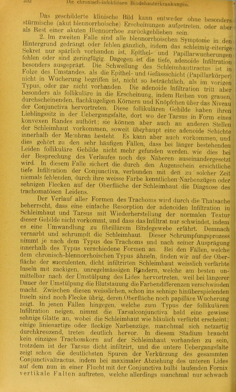 Das geschilderte klinische Bild kann entweder ohne besonde^^ s urmische (akut blennorrhoische) Erscheinungen aufgetreten, ode? aber als Hest einer akuten Blennorrhoe zurückgeblieben sein 2. Im zweiten Falle sind alle blennorrhoischen Symptome in den Hintergrund gedrängt oder lelilen gänzlich, indem das schleimig-eileriee Sekret nur spärlich vorhanden ist, Epithel- und Papillarwucherungen fehlen oder smd geringfügig. Dagegen ist die tiefe, adenoide Infiltration besonders ausgeprägt. Die Schwellung des Schleitnhautlractus ist in Folge des Umstandes. als die Epithel- und (iefässschicht (Papillarkörncri nicht in Wucherung begriffen ist, nicht so beträchtlich, als im vorisen Typus oder gar nicht vorhanden. Die adenoide Infiltration tritt aber besonders als follikuläre m die Erscheinung, indem Reihen von grauen durchscheinenden, flachkugeligen Körnern und Knöpfchen über das Niveau der Conjunctiva hervortreten. Diese follikulären Gebilde haben ihren Lieblmgssitz in der Uebergangsfalte, dort wo der Tarsus in Form eines konvexen Randes aufhört; sie können aber auch an anderen Stellen der Schleimhaut vorkommen, soweit übej-haupt eine adenoide Schichte mnerhalb der Membran besteht. Es kann aber auch vorkommen und dies gehört zu den sehr häufigen Fällen, dass bei länger bestehenden Leiden follikuläre Gebilde nicht mehr gefunden werden, wie dies bei der Resprechung des Verlaufes noch des Näheren auseinandergesetzt wird. In diesem Falle sichert die durch den Augenschein ersichtliche tiefe Infiltration der Conjunctiva, verbunden mit den zu solcher Zeit niemals fehlenden, durch ihre weisse Farbe kenntlichen Narbenzügen oder sehnigen Flecken auf der Oberfläche der Schleimhaut die Diagnose des trachomatösen Leidens. j Der Verlauf aller Formen des Trachoms wird durch die Thatsache beherrscht, dass eine einfache Resorption der adenoiden Infiltration in Schleimhaut und Tarsus mit Wiederherstellung der normalen Textur dieser Gebilde nicht vorkommt, und dass das Infiltrat nur schwindet, indem es eine Umwandlung zu fibrillärem Bindegewebe erfährt. Demnach vernarbt und schrumpft die Schleimhaut. Dieser Schrumpfungsprozess nimmt je nach dem Typus des Trachoms und nach seiner Ausprägung innerhalb des Typus verschiedene Formen an. Bei den Fällen, welche dem chronisch-blennorrhoischen Typus ähneln, finden wir auf der Ober- fläche der succulenten, dicht infiltrirten Schleimhaut weisslich verfärbte Inseln mit zackigen, unregelmässigen Rändern, welche am besten un- mittelbar nach der Umstülpung des Lides hervortreten, weil bei längerer Dauer der ümstülpung die Rlutstauung die Farbendifferenzen verschwinden macht. Zwischen diesen weisslichen, schon ins sehnige hinüberspielenden Inseln sind noch Flecke übrig, deren Oberfläche noch papilläre Wucherung zeigt. In jenen Fällen hingegen, welche zum Typus der follikulären Infiltration neigen, nimmt die Tarsalconjunctiva bald eine gewisse sehnige Glätte an, wobei die Schleimhaut wie bläulich verfärbt erscheint: einige linienartige oder fleckige Narbenzüge, manchmal sich netzartig durchkreuzend, treten deutlich hervor. In diesem Stadium braucht kein einziges Trachomkorn auf der Schleimhaut vorhanden zu sein, trotzdem ist der Tarsus dicht ■ infiltrirt, und die untere Uebergangsfalte zeig!: schon die deutlichsten Spuren der Verkürzung des gesammten Conjunctivaltractus, indem bei maximaler Abziehung des unteren Lides auf dem nun in einer Flucht mit der Conjunctiva bulbi laufenden Fornix vertikale Falten auftreten, welche allerdings manchmal nur schwach