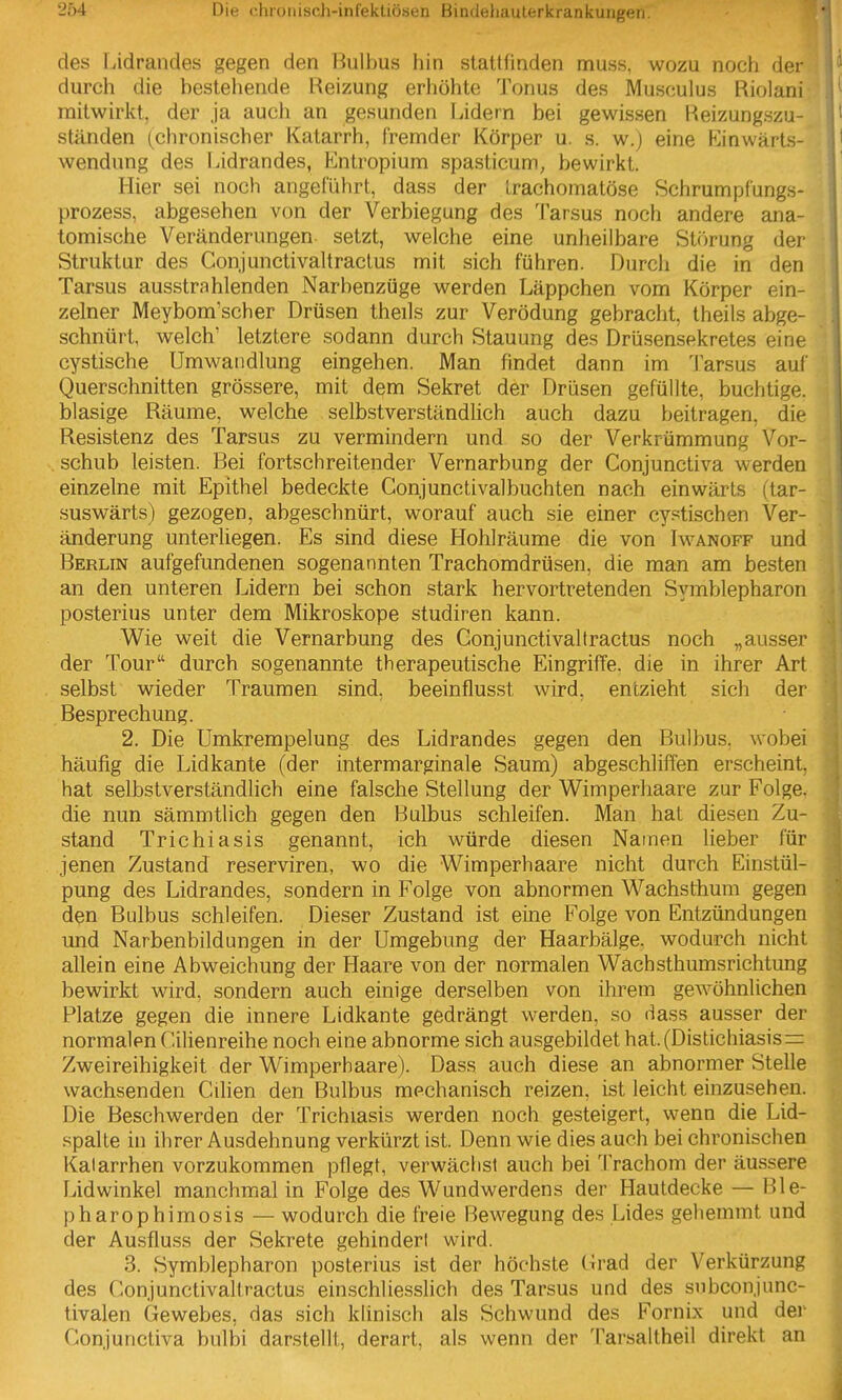 des Tiidrandes gegen den Bulbus hin stattfinden muss, wozu noch der durch die bestehende Reizung erhöhte Tonus des Musculus Riolani mitwirkt, der ja auch an gesunden Lidern bei gewissen Reizungszu- ständen (chronischer Katarrh, fremder Körper u. s. w.) eine Kinwärts- wendung des Lidrandes, Entropium spasticum, bewirkt. Hier sei noch angeführt, dass der trachomatöse Schrumpfungs- prozess, abgesehen von der Verbiegung des 'l'arsus noch andere ana- tomische Veränderungen setzt, welche eine unheilbare Störung der Struktur des Conjunctivaltraclus mit sich führen. Durch die in den Tarsus ausstrahlenden Narbenzüge werden Läppchen vom Körper ein- zelner Meybom'scher Drüsen theils zur Verödung gebracht, theils abge- schnürt, welch' letztere sodann durch Stauung des Drüsensekretes eine cystische Umwandlung eingehen. Man findet dann im 1'arsus auf Querschnitten grössere, mit dem Sekret der Drüsen gefüllte, buchtige. blasige Räume, welche selbstverständlich auch dazu beitragen, die Resistenz des Tarsus zu vermindern und so der Verkrümmung Vor- schub leisten. Bei fortschreitender Vernarbung der Conjunctiva werden einzelne mit Epithel bedeckte Conjunctivalbuchten nach einwärts (tar- suswärts) gezogen, abgeschnürt, worauf auch sie einer cystischen Ver- änderung unterliegen. Es sind diese Hohlräume die von Iwanoff und Berlin aufgefundenen sogenannten Trachomdrüsen, die man am besten an den unteren Lidern bei schon stark hervortretenden Symblepharon posterius unter dem Mikroskope studiren kann. Wie weit die Vernarbung des Conjunctivaltractus noch „ausser der Tour durch sogenannte therapeutische Eingriffe, die in ihrer Art selbst wieder Traumen sind, beeinflusst wird, entzieht sich der Besprechung. 2. Die Umkrempelung des Lidrandes gegen den Bulbus, wobei häufig die Lidkante (der intermarginale Saum) abgeschliffen erscheint, hat selbstverständlich eine falsche Stellung der Wimperhaare zur Folge, die nun sämmtlich gegen den Bulbus schleifen. Man hat diesen Zu- stand Trichiasis genannt, ich würde diesen Namen lieber für jenen Zustand reserviren, wo die Wimperhaare nicht durch Einstül- pung des Lidrandes, sondern in Folge von abnormen Wachsthum gegen den Bulbus schleifen. Dieser Zustand ist eine Folge von Entzündungen und Narbenbildungen in der Umgebung der Haarbälge, wodurch nicht allein eine Abweichung der Haare von der normalen Wachsthumsrichtung bewirkt wird, sondern auch einige derselben von ihrem gewöhnlichen Platze gegen die innere Lidkante gedrängt werden, so dass ausser der normalen Cilienreihe noch eine abnorme sich ausgebildet hat. (Distichiasis= Zweireihigkeit der Wimperhaare). Dass auch diese an abnormer Stelle wachsenden Cilien den Bulbus mechanisch reizen, ist leicht einzusehen. Die Beschwerden der Trichiasis werden noch gesteigert, wenn die Lid- spalte in ihrer Ausdehnung verkürzt ist. Denn wie dies auch bei chronischen Katarrhen vorzukommen pflegt, verwächst auch bei Trachom der äussere Lidwinkel manchmal in Folge des Wundwerdens der Hautdecke — Ble- pharophimosis — wodurch die freie Bewegung des Lides gehemmt und der Ausfluss der Sekrete gehindert wird. 3. Symblepharon posterius ist der höchste tirad der Verkürzung des Conjunctivaltractus einschliesslich des Tarsus und des subconjunc- tivalen Gewebes, das sich klinisch als Schwund des Fornix und der Conjunctiva bulbi darstellt, derart, als wenn der Tarsaltheil direkt an