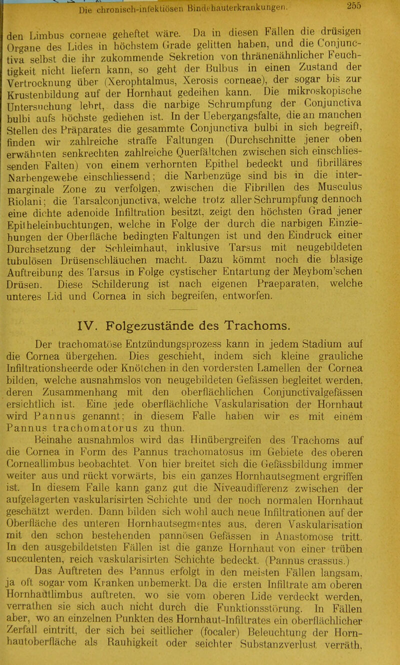 den Limbus cornene geheftet wäre. Da in diesen Fällen die drüsigen Organe des Lides in höchstem (irade geUtten haben, und die Conjunc- tiva selbst die ihr zukommende Sekretion von thränenähnhcher Feuch- tigkeit nicht Uefern kann, so geht der Bulbus in einen Zustand der Vertrocknung über (Xerophtalmus, Xerosis corneae), der sogar bis zur Krustenbildung auf der Hornhaut gedeihen kann. Die mikroskopische Untersuchung lehrt, dass die narbige Schrumpfung der Conjunctiva bulbi aufs höchste gediehen ist. In der üebergangsfalte, die an manchen Stellen des Präparates die gesammte Conjunctiva bulbi in sich begreift, finden wir zahlreiche straffe Faltungen (Durchschnitte jener oben erwähnten senkrechten zahlreiche Querfältchen zwischen sich einschlies- senden Falten) von einem verhornten Epithel bedeckt und fibrilläres JSarbengewebe einschUessend; die Narbenzüge sind bis in die inter- marginale Zone zu verfolgen, zwischen die Fibrillen des Musculus Riolani: die Tarsalconjunctiva, welche trotz aller Schrumpfung dennoch eine dichte adenoide Infiltration besitzt, zeigt den höchsten Grad jener Epilheleinbuchtungen, welche in Folge der durch die narbigen Einzie- hungen der Oberfläche bedingten Faltungen ist und den Eindruck einer Durchsetzung der Schleimhaut, inklusive Tarsus mit neugebildeten tubulösen Drüsenschläuchen macht. Dazu kömmt noch die blasige Auftreibung des Tarsus in Folge cystischer Entartung der Meybom'schen Drüsen. Diese Schilderung ist nach eigenen Praeparaten, welche unteres Lid und Cornea in sich begreifen, entworfen. IV. Folgezustände des Trachoms. Der trachomatöse Entzündungsprozess kann in jedem Stadium auf die Cornea übergehen. Dies geschieht, indem sich kleine grauliche Infiltrationsheerde oder Knötchen in den vordersten Lamellen der Cornea bilden, welche ausnahmslos von neugebildeten Gefässen begleitet werden, deren Zusammenhang mit den oberflächlichen Conjunctivalgefässen ersichtlich ist. Eine jede oberflächliche Vaskularisation der Hornhaut wird Pannus genannt: in diesem Falle haben wir es mit einem Pannus trachomatorus zu thun. Beinahe ausnahmlos wird das Hinübergreifen des Trachoms auf die Cornea in Form des Pannus trachomatosus im Gebiete des oberen Corneallimbus beobachtet. Von hier breitet sich die Gefässbildung immer weiter aus und rückt vorwärts, bis ein ganzes Hornhautsegment ergriffen ist. In diesem Falle kann ganz gut die Niveaudifferenz zwischen der aufgelagerten vaskularisirten Schichte und der noch normalen Hornhaut geschätzt werden. Dann bilden sich wohl auch neue Infiltratiorien auf der Oberfläche des unteren Hornhautsegm« ntes aus, deren Vaskularisation mit den schon be.stehenden pannösen Gefässen in Anastomose tritt. In den ausgebildetsten Fällen ist die ganze Hornhaut von einer trüben succulenten, reich vaskularisirten Schichte bedeckt. (Pannus crassus.) Das Auftreten des Pannus erfolgt in den meisten Fällen langsam, ja oft sogar vom Kranken unbemerkt. Da die ersten Infiltrate am oberen Hornhaütlimbus auftreten, wo sie vom oberen Lide verdeckt werden, verrathen sie sich auch nicht durch die Funktionsst()rung. In FäUen aber, wo an einzelnen Punkten des Hornhaut-Infiltrates ein oberflächlicher Zerfall eintritt, der sich bei seitlicher (focaler) Beleuchtung der Horn- hautoberfläche als Rauhigkeit oder seichter Substanzverlust verräth.