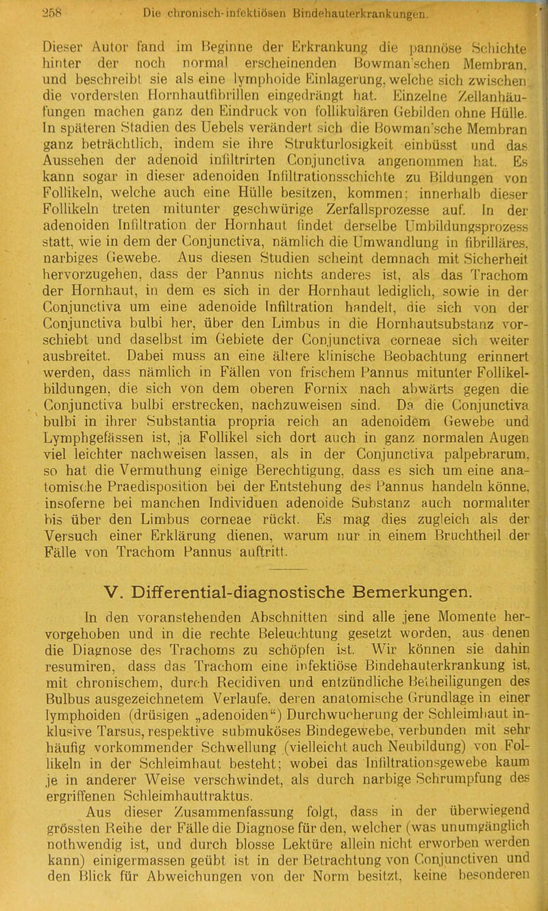 Dieser Autor fand im Beginne der Erkrankung die j^annöse Schichte hinter der noch normal erscheinenden iüowmanschen Membran, und beschreibt sie als eine lymphoide Einlagerung, welche sich zwischen die vordersten Hornhaulfibrillen eingedrängt hat. Einzelne Zellanhäu- l'ungen machen ganz den Eindruck von follikulären Gebilden ohne Hülle. In späteren Stadien des Uebels verändert sich die Bowmansche Membran ganz beträchtlich, indem sie ihre Slrukturlosigkeit einbüsst und das Aussehen der adenoid infiltrirten Conjunctiva angenommen hat. Es kann sogar in dieser adenoiden Infiltrationsschiehte zu Bildungen von Follikeln, welche auch eine Hülle besitzen, kommen: innerhalb dieser Follikeln treten mitunter geschwürige Zerfallsprozesse auf. In der adenoiden Infiltration der Hornhaut findet derselbe Umbildungsprozess statt, wie in dem der Conjunctiva, nämlich die Umwandlung in fibrilläres. narbiges Gewebe. Aus diesen Studien scheint demnach mit Sicherheit hervorzugehen, dass der Pannus nichts anderes ist, als das Trachom der Hornhaut, in dem es sich in der Hornhaut lediglich, sowie in der Conjunctiva um eine adenoide Infiltration handelt, die sich von der Conjunctiva bulbi her, über den Limbus in die Hornhautsubstanz vor- schiebt und daselbst im Gebiete der Conjunctiva corneae sich weiter ausbreitet. Dabei muss an eine ältere klinische Beobachtung erinnert werden, dass nämlich in Fällen von frischem Pannus mitunter Follikel- bildungen, die sich von dem oberen Fornix nach abwärts gegen die Conjunctiva bulbi erstrecken, nachzuweisen sind. Da die Conjunctiva bulbi in ihrer Substantia propria reich an adenoidem Gewebe und Lymphgefässen ist, ja Follikel sich dort auch in ganz normalen Augen viel leichter nachweisen lassen, als in der Conjunctiva palpebrarum, so hat die Vermuthung einige Berechtigung, dass es sich um eine ana- tomische Praedisposition bei der Entstehung des Pannus handeln könne, insoferne bei manchen Individuen adenoide Substanz auch normaliter bis über den Limbus corneae rückt. Es mag dies zugleich als der Versuch einer Erklärung dienen, warum nur in einem Bruchtheil der Fälle von Trachom Pannus auftritt. V. Differential-diagnostische Bemerkungen. In den voranstehenden Abschnitten sind alle jene Momente her- vorgehoben und in die rechte Beleuchtung gesetzt worden, aus denen die Diagnose des Trachoms zu schöpfen ist. Wir können sie dahin resumiren, dass das Trachom eine infektiöse Bindehauterkrankung ist. mit chronischem, durch Recidiven und entzündliche Be'iheiligungen des Bulbus ausgezeichnetem Verlaufe, deren anatomische Grundlage in einer lymphoiden (drüsigen „adenoiden) Durchwucherung der Schleimhaut in- klusive Tarsus, respektive submuköses Bindegewebe, verbunden mit sehr häufig vorkommender Schwellung (vielleicht auch Neubildung) von Fol- likeln in der Schleimhaut besteht; wobei das Infiltrationsgewebe kaum je in anderer Weise verschwindet, als durch narbige Schrumpfung des ergriffenen Schleimhauttraktus. Aus dieser Zusammenfassung folgt, dass in der überwiegend grössten Reihe der Fälle die Diagnose für den, welcher (was unumgänglich nothwendig ist, und durch blosse Lektüre allein nicht erworben werden kann) einigermassen geübt ist in der Betrachtung von Conjunctiven und den Blick für Abweichungen von der Norm besitzt, keine besonderen