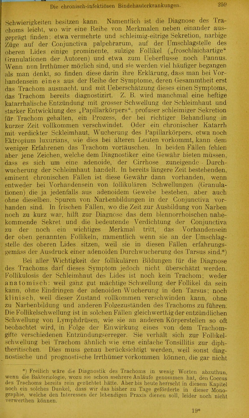 Schwierigkeiten besitzen kann. Namentiicli ist die Diagnose des Tra- choms leicht, wo wir eine Reihe von Merkmalen neben einander aus- geprägt linden; etwa vermehrte und schleimig-eitrige Sekretion, narbige Züge auf der Conjunctiva palpebrarum, auf der Umschlagstelle des oberen Lides einige prominente, sulzige Follikel („froschlaichartige Granulationen der Autoren) und etwa zum Ueberflusse noch Pannus. Wenn nun Irrthümer möglich sind, und sie werden viel häufiger begangen als man denkt, so finden diese darin ihre Erklärung, dass man bei Vor- handensein eines aus der Reihe der Symptome, deren Gesammtheit erst das Trachom ausmacht, und mit Ueberschätzung dieses einen Symptoms, das Trachom bereits diagnostizirt. Z. B. wird manchmal eine heftige katarrhalische Entzündung mit grosser Schwellung der Schleimhaut und starker Entwicklung des „Papillarkörpers. profuser schleimiger Sekretion für Trachom gehalten, ein Prozess, der bei richtiger Behandlung in kurzer Zeit vollkommen verschwindet. Oder ein chronischer Katarrh mit verdickter Sckleimhaut, Wucherung des Papillarkörpers. etwa noch Ektropium luxurians, wie dies bei älteren Leuten vorkommt, kann dem weniger Erfahrenen das Trachom vortäuschen. In beiden Fällen fehlen aber jene Zeichen, welche dem Diagnostiker eine Gewähr bieten müssen, dass es sich um eine adenoide, der Cirrhose zuneigende Durch- wucherung der Schleimhaut handelt. In bereits längere Zeit bestehenden, eminent chronischen Fällen ist diese Gewähr dann vorhanden, wenn entweder bei Vorhandensein von loUikulären Schwellungen (Granula- tionen) die ja jedenfalls aus adenoidem Gewebe bestehen, aber auch ohne dieselben. Spuren von Narbenbildungen in der Conjunctiva vor- handen sind. In frischen Fällen, wo die Zeit zur Ausbildung von Narben noch zu kurz war, hilft zur Diagnose das dem blennorrhoischen nahe- kommende Sekret und die bedeutende Verdichtung der Conjunctiva zu der noch ein wichtiges Merkmal tritt, das Vorhandensein der oben genannten Follikeln, namentlich wenn sie an der Umschlag- stelle des oberen Lides sitzen, weil sie in diesen Fällen erfahrungs- gemäss der Ausdruck einer adenoiden Durchwucherung des Tarsus sind.*) Bei aller Wichtigkeit der follikulären Bildungen für die Diagnose des Trachoms darf dieses Symptom jedoch nicht überschätzt werden. Follikulosis der Schleimhaut des Lides ist noch kein Trachom; weder anatomisch: weil ganz gut mächtige Schwellung der Follikel da sein kann, ohne Eindringen der adenoiden Wucherung in den Tarsus; noch klinisch, weil dieser Zustand vollkommen verschwinden kann, ohne zu Narbenbildung und anderen Folgezuständen des Trachoms zu führen. Die Follikelschwellung ist in solchen Fällen gleichwerthig der entzündlichen Schwellung von Lymphdrüsen, wie sie an anderen Körperstellen so oft beobachtet wird, in Folge der Einwirkung eines von dem Trachom- gifte verschiedenen Entzündungserreger. Sie verhält sich zur Follikel- .schwellung bei Trachom ähnlich wie eine einlache Tonsillitis zur diph- theritischen. Dies muss genau berücksichtigt werden, weil sonst diag- nostische und prognostische Irrthümer vorkommen können, die gar nicht *) Freilich wäre die Diagnostik des Trachoms in wenig Worten abzuthun. wenn die Bakteriologie, wozu sie schon mehrere Anläufe genommen hat, den Coccus des Trachoms bereits rein gfzüchtet hätte. Aber bis heute herrscht in diesem Kapitel noch ein solches Dunkel, dass wir das bisher zu Tage geförderte in dieser Mono- graphie, welche den Interessen der lebendigen Praxis dienen soll, leider noch nicht verwerthen können. 19*