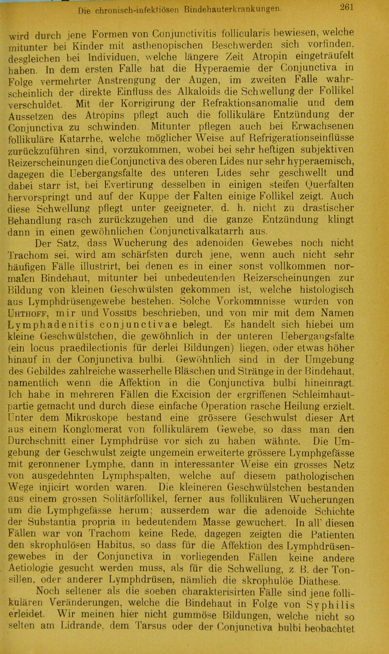 wird durch .jene Formen von Conjunctivitis follicularis bewiesen, welche mitunter bei Kinder mit asthenopischen Beschwerden sich vorfinden, desgleichen bei Individuen, welche längere Zeit Atropin eingeträufelt haben. In dem ersten Falle hat die Hyperaemie der Conjunctiva in Folge vermehrter Anstrengung der Augen, im zweiten Falle wahr- scheinlich der direkte Einfluss des Alkaloids die Schwellung der Follikel verschuldet. Mit der Korrigirung der Refraktionsanomalie und dem Aussetzen des Atröpins pflegt auch die follikuläre Entzündung der Conjunctiva zu schwinden. Mitunter pflegen auch bei Erwachsenen follikuläre Katarrhe, welche möglicher Weise auf Refrigerationseinflüsse zurückzuführen sind, vorzukommen, wobei bei sehr heftigen subjektiven Reizerscheinungen die Conjunctiva des oberen Lides nur sehr hyperaemisch, dagegen die Uebergangsfalte des unteren Lides sehr geschwellt und dabei starr ist, bei Evertirung desselben in einigen steifen Querfalten hervorspringt und auf der Kuppe der Falten einige Follikel zeigt. Auch diese Schwellung pflegt unter geeigneter, d. h. nicht zu drastischer Behandlung rasch zurückzugehen und die ganze Entzündung klingt dann in einen gewöhnlichen Conjunctivalkatarrh aus. Der Satz, dass Wucherung des adenoiden Gewebes noch nicht Trachom sei, wird am schärfsten durch jene, wenn auch nicht sehr häufigen Fälle illustrirt, bei denen es in einer sonst vollkommen nor- malen Bindehaut, mitunter bei unbedeutenden Reizerscheinungen zur Bildung von kleinen Geschwülsten gekommen ist, welche histologisch aus Lymphdrüsengewebe bestehen. Solche Vorkommnisse wurden von Uhthoff, mir und Vossius beschrieben, und von mir mit dem Namen Lymphadenitis conjunctivae belegt. Es handelt sich hiebei um kleine Geschwülstchen, die gewöhnlich in der unteren Uebergangsfalte (ein locus praedilectionis für derlei Bildungen) liegen, oder etwas höher hinauf in der Conjunctiva bulbi. Gewöhnlich sind in der Umgebung des Gebildes zahlreiche wasserhelle Bläschen und Stränge in der Bindehaut, namentlich wenn die Aflfektion in die Conjunctiva bulbi hineinragt. Ich habe in mehreren Fällen die Excision der ergriffenen Schleimhaut- partie gemacht und durch diese einfache Operation rasche Heilung erzielt. Unter dem Mikroskope bestand eine grössere Geschwulst dieser Art aus einem Konglomerat von follikulärem Gewebe, so dass man den Durchschnitt einer Lymphdrüse vor sich zu haben wähnte. Die Um- gebung der Geschwulst zeigte ungemein erweiterte grössere Lymphgefässe mit geronnener Lymphe, dann in interessanter Weise ein grosses Netz von ausgedehnten Lymphspalten, welche auf diesem pathologischen Wege injicirt worden waren. Die kleineren Geschwülstchen bestanden au.s einem grossen Solilärfollikel, ferner aus follikulären Wucherungen um die Lymphgefässe herum: ausserdem war die adenoide Schichte der Substantia propria in bedeutendem Masse gewuchert. In all' diesen Fällen war von Trachom keine Rede, dagegen zeigten die Patienten den skrophulösen Habitus, so dass für die Affektion des Lymphdrüsen- gewebes in der Conjunctiva in vorliegenden Fällen keine andere Aetiologie gesucht werden muss, als für die Schwellung, z. B. der Ton- sillen, oder anderer Lymphdrüsen, nämlich die skrophulöe Diathese. Noch sellener als die soeben charaklerisirten Fälle sind jene folli- kulären Veränderungen, welche die Bindehaut in Folge von Syphilis erleidet. Wir meinen hier nicht gummöse Bildungen, welche nicht so seilen am Lidrande, dem 'I'arsus oder der Conjunctiva bulbi beobachtet
