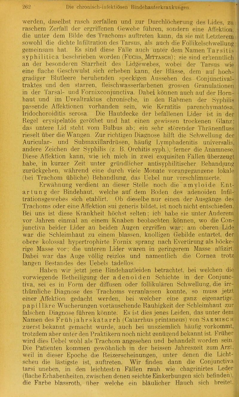 werden, daselbst rasch zerfallen und zur Durchlöcherung des Lides, zu raschem Zerfall der ergrittenen Gewebe führen, sondern eine Aflektion. die unter dem Bilde des Trachoms auftreten kann, da sie mit Letzterem sowohl die dichte Infiltration des Tarsus, als auch die Follikelschwellung gemeinsam hat. Es sind diese Fälle auch unter dem Namen Tarsiti> syphilitica beschrieben worden (Fuciis, Mittasch); sie sind erkenntlich an der besonderen Starrheit des Lidgewebes, wobei der Tarsus wie eine flache Geschwulst sich erheben kann, der Blässe, dem auf hoch- gradiger Blutleere beruhenden speckigen Aussehen des Gonjunctival- traktes und den starren, fleischwasserfarbenen grossen Granulationen in der Tarsal- und Fornixconjunctiva. Dabei können auch auf der Horn- haut und im Uveallraktus chronische, in den Rahmen der Syphilis passende AfTektionen vorhanden sein, wie Keratitis parenchymatösa. Iridochoroiditis serosa. Die Hautdecke der befallenen Lider ist in der Regel erysipelatös geröthet und hat einen gewissen trockenen Glanz: das untere Lid steht vom Bulbus ab; ein sehr störender Thränenfluss rieselt über die Wangen. Zur richtigen Diagnose hilft die Schwellung der Auricular- und Submaxillardrüsen, häufig Lymphadenitis universalis-, andere Zeichen der Syphilis (z B. Orchitis syph.). ferner die Anamnese. Diese AfTektion kann, wie ich mich in zwei exquisiten Fällen überzeugt habe, in kurzer Zeit unter gründlicher antisyphilitischer Behandlung zurückgehen, während eine durch viele Monate vorangegangene lokale (bei Trachom übliche) Behandlung, das Uebel nur verschlimmerte. Erwähnung verdient an dieser Stelle noch die amyloide Ent- artung der Bindehaut, welche auf dem Boden des adenoiden Infil- trationsgewebes sich etablirt. Ob dieselbe nur einen der Ausgänge des Trachoms oder eine Affektion sui generis bildet, ist noch nicht entschieden. Bei uns ist diese Krankheit höchst selten; ich habe sie unter Anderem vor Jahren einmal an einem Knaben beobachten können, wo die Con- junctiva beider Lider an beiden Augen ergriffen war; am oberen Lide war die Schleimhaut zu einem blassen, knolligen Gebilde entartet der obere kolossal hypertrophirte Fornix sprang nach Everlirung als höcke- rige Masse vor: die unteren Lider waren in geringerem Masse affizirt. Dabei war das Auge völlig reizlos und namentlich die Cornea trotz langen Bestandes des Uebels tadellos | Haben wir jetzt jene Bindehautleiden betrachtet, bei welchen die vorwiegende Betheiligung der adenoiden Schichte in der Conjunc- tiva, sei es in Form der diffusen oder foUikulären Schwellung, die irr- thümUche Diagnose des Trachoms veranlassen konnte, so muss jetzt einer Affektion gedacht werden, bei welcher eine ganz eigenartige, papilläre Wucherungen vortäuschende Rauhigkeit der Schleimhaut zur falschen Diagnose führen könnte. Es ist dies jenes Leiden, das unter dem Namen des Früh jähr skatarrh (Calarrhus printaneus) von Saemisch zuerst bekannt gemacht wurde, auch bei unsziemlich häufig vorkommt, trotzdem aber unter den Praktikern noch nicht genügend bekannt ist. Früher wird dies üebel wohl als Trachom angesehen und behandelt worden sein. Die Patienten kommen gewöhnlich in der heissen .Jahreszeit zum Arzt, weil in dieser Epoche die Reizerscheinungen, unter denen die Licht- scheu die lästigste ist, auftreten. Wir finden dann die Conjunctiva tarsi uneben, in den leichtest n Fällen rauh wie chagrinirtes Leder (flache Erhabenheiten, zwischen denen seichte Einkerbungen sich befinden), die Farbe blassroth, über welche ein bläulicher Hauch sich breitet.