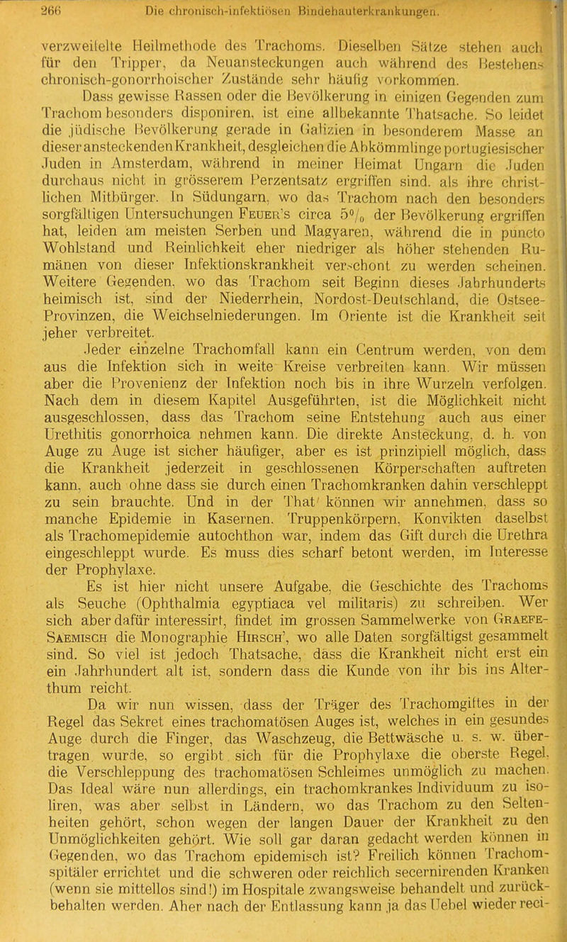 verzweilelte Heilmethode des Trachoms. Dieselben Sätze stehen aucli für den Tripper, da Neuansteckungen auch während des Hestehen.- chronisch-gonorrhoischer Zustände sehr häufig vorkommen. Dass gewisse Rassen oder die Bevölkerung in einigen Gegenden zum Trachom besonders disponiren, ist eine allbekannte Thatsache. So leidet die jüdische Bevölkerung gerade in (lalizien in besonderem Masse an dieser ansteckenden Krankheit, desgleichen die Abkömmlinge portugiesischer Juden in Amsterdam, während in meiner Heimat Ungarn die Juden durchaus nicht in grösserem Perzentsatz ergriffen sind, als ihre christ- lichen Mitbürger. In Südungarn, wo das Trachom nach den besonders sorgfälligen Untersuchungen Feuer's circa 5<»/o der Bevölkerung ergriffen hat, leiden am meisten Serben und Magyaren, während die in puncto Wohlstand und Reinlichkeit eher niedriger als höher stehenden Ru- mänen von dieser Infektionskrankheit verschont zu werden scheinen. Weitere Gegenden, wo das Trachom seit Beginn dieses Jahrhunderts heimisch ist, sind der Niederrhein, Nordost-Deutschland, die Ostsee- Provinzen, die Weichselniederungen. Im Oriente ist die Krankheit seit jeher verbreitet. Jeder einzelne Trachomfall kann ein Centrum werden, von dem aus die Infektion sich in weite Kreise verbreiten kann. Wir müssen aber die Provenienz der Infektion noch bis in ihre Wurzeln verfolgen. Nach dem in diesem Kapitel Ausgeführten, ist die Möglichkeit nicht ausgeschlossen, dass das Trachom seine Entstehung auch aus einer Urethitis gonorrhoica nehmen kann. Die direkte Ansteckung, d. h. von Auge zu Auge ist sicher häufiger, aber es ist prinzipiell möglich, dass die Krankheit jederzeit in geschlossenen Körperschaften auftreten kann, auch ohne dass sie durch einen Trachomkranken dahin verschleppt zu sein brauchte. Und in der 'J'hat können wir annehmen, dass so manche Epidemie in Kasernen. Truppenkörpern, Konvikten daselbst als Trachomepidemie autochthon war, indem das Gift durch die Urethra eingeschleppt wurde. Es Inuss dies scharf betont werden, im Interesse der Prophylaxe. Es ist hier nicht unsere Aufgabe, die Geschichte des Trachom.- als Seuche (Ophthalmia egyptiaca vel militaris) zu schreiben. Wer sich aber dafür interessirt, findet im grossen Sammelwerke von Graefe- Saemisch die Monographie Hirsch', wo alle Daten sorgfältigst gesammelt sind. So viel ist jedoch Thatsache, dass die Krankheit nicht erst ein ein Jahrhundert alt ist, sondern dass die Kunde von ihr bis ins Alter- thum reicht. Da wir nun wissen, dass der Träger des Trachomgittes in der Regel das Sekret eines trachomatösen Auges ist, welches in ein gesunde.^ Auge durch die Finger, das Waschzeug, die Bettwäsche u. s. w. über- tragen wurde, so ergibt sich für die Prophylaxe die oberste Regel, die Verschleppung des trachomatösen Schleimes unmöglich zu raachen. Das Ideal wäre nun allerdings, ein trachomkrankes Individuum zu iso- liren, was aber selbst in Ländern, wo das Trachom zu den Selten- heiten gehört, schon wegen der langen Dauer der Krankheit zu den Unmöglichkeiten gehört. Wie soll gar daran gedacht werden können in Gegenden, wo das Trachom epidemisch ist? Freilich können Trachom- spitäler errichtet und die schweren oder reichlich secernirenden Kranken (wenn sie mittellos sind!) im Hospitale zwangsweise behandelt und zurück- behalten werden. Aber nach der Entlassung kann ja das Uebel wieder reci-