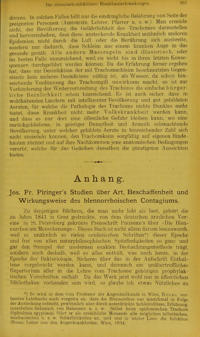 diviren. In solchen Fällen hiltl nur die eindringliche Belehrung von Seite der «geeigneten Personen (Amtsärzte. Lehrer, tiarrer u. s. w.). Man ermüde nicht der Bevölkerung die Gefährlichkeit des Trachomes darzustellen und hervorzuheben, dass diese ansteckende Krankheit unähnlich anderen Epidemien nicht durch die Luft oder die Berührung sich ausbreite, sondern nur dadurch, dass Schleim aus einem kranken Auge in das gesunde geräth. Alle andern Massregeln sind illusorisch, oder im besten Falle unzureichend, weil sie nicht bis in ihren letzten Konse- quenzen durchgeführt Vierden können. Da die Erfahrung ferner ergeben hat. dass zur Desinfektion der mit Trachomschleim beschmutzten Gegen- stände kein anderes Desinficiens nöthig ist, als Wasser, da schon hin- reichende Verdünnung das Trachomgift unwirksam macht, so ist zur Verhinderung der Weiterverbreitung des Trachoms die einfache bürger- liche Reinlichkeit schon hinreichend. Es ist auch sicher, dass in wohlhabenden Ländern mit intelhgenter Bevölkerung und gut gebildeten Aerzten, für welche die Pathologie des Trachoms nichts Dunkles mehr bietet, diese Krankheit nicht mehr Volkskrankheit werden kann, und dass es nur dort eine öffentliche Gefahr bleiben kann, wo eine zurückgebliebene, in geistiger Dumpfheit und Armuth schmachtende Bevölkerung, unter welcher gebildete Aerzte in hinreichender Zahl sich nicht ansiedeln können, den Trachomkeim sorgfältig auf eigenen Binde- häuten züchtet und auf ihre Nachkommen jene anatomischen Bedingungen vererbt, welche für das' Gedeihen desselben die günstigsten Aussichten bieten. Anhang. Jos. Fr. Piringer's Studien über Art, Beschaffenheit und Wirkungsweise des blennorrhoischen Contagiums. Zu denjenigen Büchern, die man mehr lobt als liest, gehört die im Jahre 1841 in Graz gedruckte, von dem deutschen ärzclichen Ver- eine in St. Petersburg gekrönte Preisschrift Piringer's über >Die Blen- norrhoe am Menschenauge«. Dieses Buch ist nicht allein darum lesenswerth, weil es unähnlich so vielen oculistitchen Schriften*) dieser Epoche und frei von allen naturphilosophischen Spitzfindigkeiten so ganz und gar den Stempel der modernen exakten Beobachtungsmethode trägt, sondern auch deshalb, weil es alles enthält, was noch heute, in der Epoche der Bakteriologie, Sicheres über das in der Aufschrift Enthal- tene vorgebracht werden kann, und demnach ein unübertreffliches Heperlorium aller in die Lehre vom Trachome gehörigen prophylak- tischen Vorschriften enthält Da das Werk jetzt wohl nur in öffenllichen Bibliotheken vorhanden sein wird, so glaube ich etwas Nützliches zu *) So wird in dem vom Professor der Augenheilkunde in Wien, Ro.sas, ver- fassten Lehrbuche auch vorgetra en, dass die Blennorrhoe nur manchmal in Folge der Ansteckung entsteht, gewöhnlich aber durch unterdrückte ychleimflüsse, Erhitzung, innerlichen Gebrauch von Balsamen u. s. w. Selbst beim epidemischen Trachom' (Ophlalmia egyptiaca) führt er als ursächliche Momente alle möghchen tellurischen, mechanischen u. s. w. Schädlichkeiten an. und erst in letzter Linie die Infektion (Rosas. Lehre von den Augenkrankheiten, Wien, 1884).