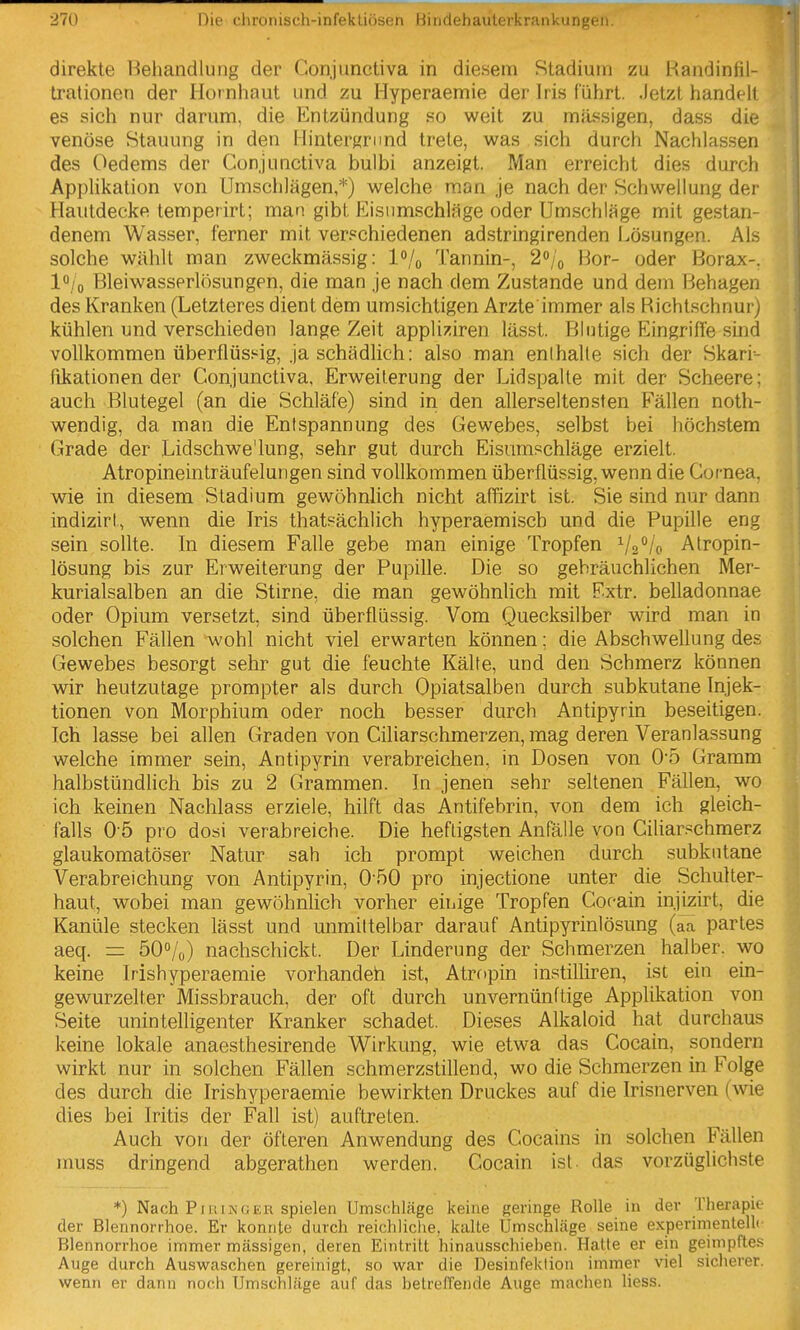 direkte Behandlung der Conjunctiva in diesem Stadium zu Handintil- trationen der Hornhaut und zu Hyperaemie der Iris führt. Jetzt handelt es sich nur darum, die Entzündung so weit zu massigen, dass die venöse Stauung in den Hintergrund trete, was sich durch Nachlassen des Oedems der Conjunctiva bulbi anzeigt. Man erreicht dies durch Applikation von Umschlägen,*) welche man je nach der Schwellung der Hautdecke temperirt; man gibt Eistimschläge oder Umschläge mit gestan- denem Wasser, ferner mit verschiedenen adstringirenden Lösungen. Als solche wählt man zv^^eckmässig: l^/o Tannin-, 20/0 Bor- oder Borax-, lo/o Bleiwasserlösungen, die man je nach dem Zustande und dem Behagen des Kranken (Letzteres dient dem umsichtigen Arzte immer als flicht.schnur) kühlen und verschieden lange Zeit appliziren lässt. Blutige Eingriffe sind vollkommen überflüssig, ja schädlich; also man enihalle sich der Skari- fikationen der Conjunctiva, Erweiterung der Lidspalle mit der Scheere: auch Blutegel (an die Schläfe) sind in den allerseltensten Fällen noth- wendig, da man die Entspannung des Gewebes, selbst bei höchstem Grade der Lidschwe'lung, sehr gut durch Eisumschläge erzielt. Atropineinträufelungen sind vollkommen überflüssig, wenn die Cornea, wie in diesem Stadium gewöhnlich nicht affizirt ist. Sie sind nur dann indizirt, wenn die Iris thatsächlich hyperaemisch und die Pupille eng sein sollte. In diesem Falle gebe man einige Tropfen ^/g^/o Atropin- lösung bis zur Erweiterung der Pupille. Die so gebräuchlichen Mer- kurialsalben an die Stirne, die man gewöhnlich mit Extr. belladonnae oder Opium versetzt, sind überflüssig. Vom Quecksilber wird man in solchen Fällen wohl nicht viel erwarten können; die Abschwellung des Gewebes besorgt sehr gut die feuchte Kälte, und den Schmerz können wir heutzutage prompter als durch Opiatsalben durch subkutane Injek- tionen von Morphium oder noch besser durch Antipyrin beseitigen. Ich lasse bei allen Graden von Ciliarschmerzen, mag deren Veranlassung welche immer sein, Antipyrin verabreichen, in Dosen von 0-5 Gramm halbstündlich bis zu 2 Grammen. In jenen sehr seltenen Fällen, wo ich keinen Nachlass erziele, hilft das Antifebrin, von dem ich gleich- falls O b pro dosi verabreiche. Die heftigsten Anfälle von Ciliar.^chmerz glaukomatöser Natur sah ich prompt weichen durch subkutane Verabreichung von Antipyrin, 0'50 pro injectione unter die Schulter- haut, wobei man gewöhnhch vorher eiiiige Tropfen Cocain injizirt, die Kanüle stecken lässt und unmittelbar darauf Antipyrinlösung (aa partes aeq. = 50°/o) nachschickt. Der Linderung der Schmerzen halber, wo keine Irishyperaemie vorhandeh ist, Atropin instilliren, ist ein ein- gewurzelter Missbrauch, der oft durch unvernünftige Applikation von Seite unintelligenter Kranker schadet. Dieses Alkaloid hat durchaus keine lokale anaesthesirende Wirkung, wie etwa das Cocain, sondern wirkt nur in solchen Fällen schmerzstillend, wo die Schmerzen in Folge des durch die Irishyperaemie bewirkten Druckes auf die Irisnerven (wie dies bei Iritis der Fall ist) auftreten. Auch von der öfteren Anwendung des Cocains in solchen Fällen nmss dringend abgerathen werden. Cocain ist. das vorzüglichste *) Nach Pill IMG EU spielen UmsctiJäge keine geringe Rolle in der Therapio der Blennorrhoe. Er konnte durch reichliclie, kalte Umschläge seine experinientelli Blennorrhoe immer massigen, deren Eintritt hinausschieben. Hatte er ein geimpftes Auge durch Auswaschen gereinigt, so war die Desinfektion immer viel sicherer, wenn er dann noch Umschläge auf das betretTende Auge machen Hess.
