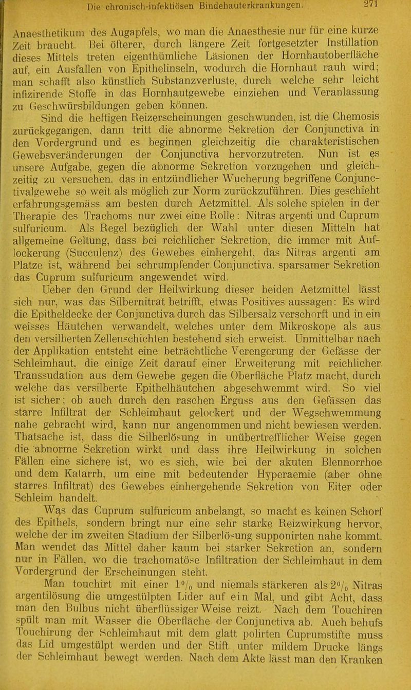Anaesllietikuin des AugapCels, wo man die Anaesthesie nur für eine kurze Zeit braucht. Bei öfterer, durch längere Zeit fortgesetzter Instillation dieses Mittels treten eigenthümliche Läsionen der Hornhautoberfläche auf, ein Ausfallen von Epithelinseln, wodurch die Hornhaut rauh wird; man schafft also künstlich Substanzverluste, durch welche sehr leicht infizirende Stoffe in das Hornhautgewebe einziehen und Veranlassung zu Cieschwürsbildungen geben können. Sind die heftigen Reizerscheinungen geschwunden, ist die Chemosis zurückgegangen, dann tritt die abnorme Sekretion der Conjunctiva in den Vordergrund und es beginnen gleichzeitig die charakteristischen Gewebsveränderungen der Conjunctiva hervorzutreten. Nun ist es unsere Aufgabe, gegen die abnorme Sekretion vorzugehen und gleich- zeitig zu versuchen, das in entzündlicher Wucherung begriffene Conjunc- tivalgevvebe so weit als möglich zur Norm zurückzuführen. Dies geschieht erfahrungsgemäss am besten durch Aetzmittel. Als solche spielen in der Therapie des Trachoms nur zwei eine Rolle: Nitras argenti und Cuprum sulfuricum. Als Regel bezüglich der Wahl unter diesen Mitteln hat allgemeine Geltung, dass bei reichlicher Sekretion, die immer mit Auf- lockerung (Succulenz) des Gewebes einhergeht, das Nil ras argenti am Platze ist, während bei schrumpfender Conjunctiva. sparsamer Sekretion das Cuprura sulfuricum angewendet wird. Ueber den Grund der Heilwirkung dieser beiden Aetzmittel lässt .sich nur, was das Silbernitrat betrifft, etwas Positives aussagen: Es wird die Epitheldecke der Conjunctiva durch das Silbersalz verschärft und in ein weisses Häutchen verwandelt, welches unter dem Mikroskope als aus den versilberten Zellenpchichten bestehend sich erweist. Unmittelbar nach der Applikation entsteht eine beträchtliche Verengerung der Gefässe der Schleimhaut, die einige Zeit darauf einer Erweiterung mit reichlicher Transsudation aus dem Gewebe gegen die Oberfläche Platz macht, durch welche das versilberte Epithelhäutchen abgeschwemmt wird. So viel ist sicher; ob auch durch den raschen Erguss aus den Gefässen das starre Infiltrat der Schleimhaut gelockert und der Wegschwemmung nahe gebracht wird, kann nur angenommen und nicht bewiesen werden. Thatsache ist, dass die Silberlö.«ung in unübertrefflicher Weise gegen die abnorme Sekretion wirkt und dass ihre Heilwirkung in solchen Fällen eine sichere ist, wo es sich, wie bei der akuten Blennorrhoe und dem Katarrh, um eine mit bedeutender Hyperaemie (aber ohne starres Infiltrat) des Gewebes einhergehende Sekretion von Eiter oder Schleim handelt. W^s das Cuprum sulfuricum anbelangt, so macht es keinen Schorf des Epithels, sondern bringt nur eine sehr starke Reizwirkung hervor, welche der im zweiten Stadium der Silberlö^ung supponirten nahe kommt. Man wendet das Mittel daher kaum bei starker Sekretion an, sondern nur in Fällen, wo die trachomatöse Infiltration der Schleimhaut in dem Vordergrund der Erscheinungen steht. Man touchirt mit einer l^/o und niemals stärkeren als 2o/o Nitras argentilösung die umgestülpten Lider auf ein Mal, und gibt Acht, dass man den Bulbus nicht überflüssiger Weise reizt. Nach dem Touchiren spült man mit Wasser die Oberfläche der Conjunctiva ab. Auch behufs Touchirung der Schleimhaut mit dem glatt polirten Cuprumstifte muss das Lid umgestülpt werden und der Stift unter mildem Drucke längs der Schleimhaut bewegt werden. Nach dem Akte lässt man den Kranken