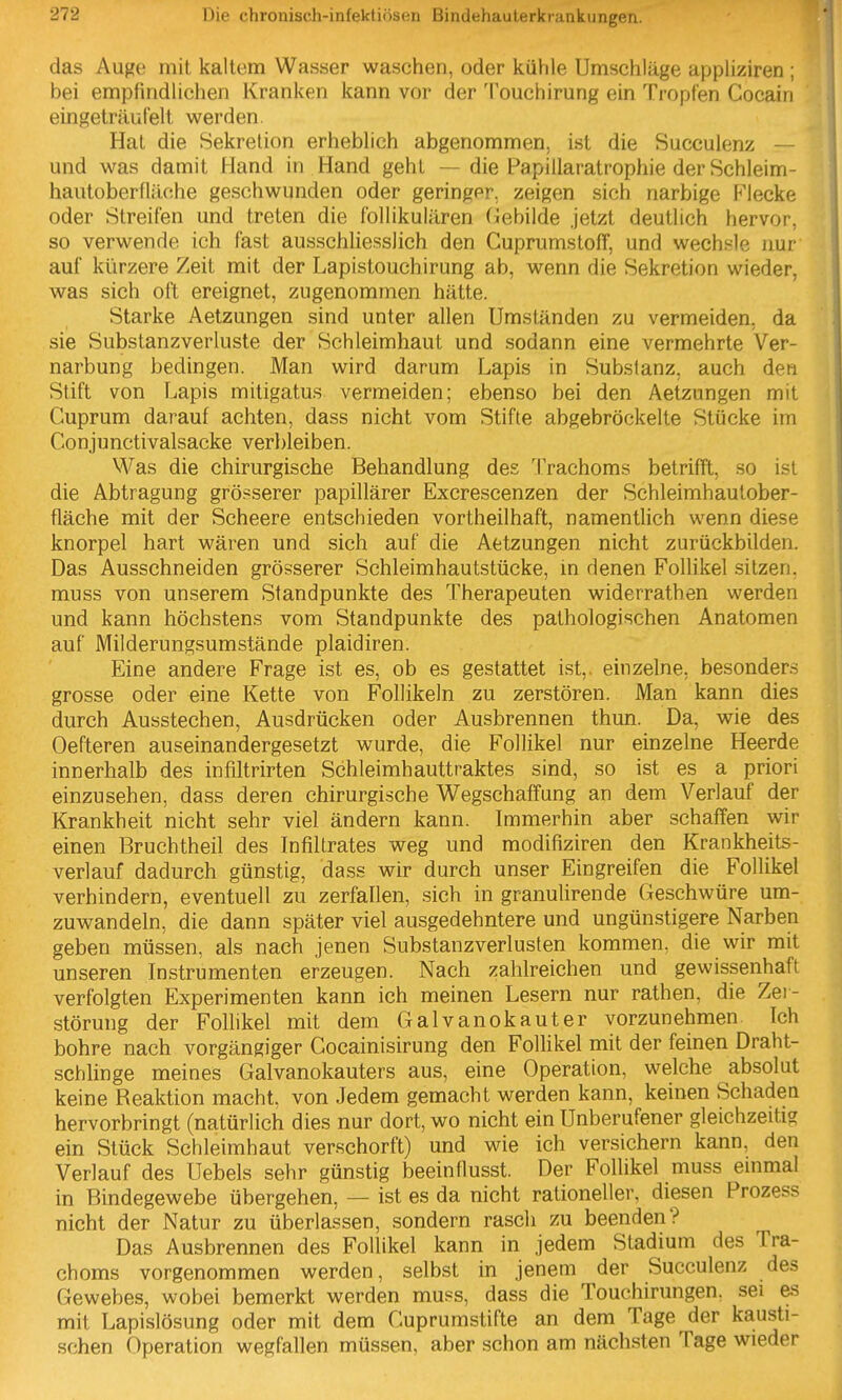 das Auge mit kaltem Wasser waschen, oder kühle Umschläge appliziren ; bei empfindlichen Kranken kann vor der Touchirung ein Tropfen Cocain eingeträufelt werden. Hat die Sekretion erheblich abgenommen, ist die Succulenz — und was damit Hand in Hand geht — die Papillaratrophie der Schleim- hautoberfläche geschwunden oder geringer, zeigen sich narbige Flecke oder Streifen und treten die follikulären (Gebilde jetzt deutlich hervor, so verwende ich fast ausschliesslich den Guprumstoff, und wechsle nur auf kürzere Zeit mit der Lapistouchirung ab, wenn die Sekretion wieder, was sich oft ereignet, zugenommen hätte. Starke Aetzungen sind unter allen Umständen zu vermeiden, da sie Substanzverluste der Schleimhaut und sodann eine vermehrte Ver- narbung bedingen. Man wird darum Lapis in Substanz, auch den Stift von Lapis mitigatus vermeiden; ebenso bei den Aetzungen mit Cuprum darauf achten, dass nicht vom Stifte abgebröckelte Stücke im Conjunctivalsacke verbleiben. Was die chirurgische Behandlung des 'IVachoms betrifft, so ist die Abtragung grö?serer papillärer Excrescenzen der Schleimhautober- fläche mit der Scheere entschieden vortheilhaft, namentHch wenn diese knorpel hart wären und sich auf die Aetzungen nicht zurückbilden. Das Ausschneiden grösserer Schleimhautstücke, in denen Follikel sitzen, muss von unserem Standpunkte des Therapeuten widerrathen werden und kann höchstens vom Standpunkte des pathologischen Anatomen auf Milderungsumstände plaidiren. Eine andere Frage ist es, ob es gestattet ist,, einzelne, besonders grosse oder eine Kette von Follikeln zu zerstören. Man kann dies durch Ausstechen, Ausdrücken oder Ausbrennen thun. Da, wie des Oefteren auseinandergesetzt wurde, die Follikel nur einzelne Heerde innerhalb des infiltrirten Schleimhauttraktes sind, so ist es a priori einzusehen, dass deren chirurgische Wegschatfung an dem Verlauf der Krankheit nicht sehr viel ändern kann. Immerhin aber schaffen wir einen Bruchtheil des Infiltrates weg und modifiziren den Krankheits- verlauf dadurch günstig, dass wir durch unser Eingreifen die Follikel verhindern, eventuell zu zerfallen, sich in granulirende Geschwüre um- zuwandeln, die dann später viel ausgedehntere und ungünstigere Narben geben müssen, als nach jenen Substanzverlusten kommen, die wir mit unseren In.strumenten erzeugen. Nach zahlreichen und gewissenhaft verfolgten Experimenten kann ich meinen Lesern nur rathen, die Zei - störung der Follikel mit dem Galvanokauter vorzunehmen Ich bohre nach vorgängiger Gocainisirung den Follikel mit der feinen Draht- schlinge meines Galvanokauters aus, eine Operation, welche absolut keine Reaktion macht, von Jedem gemacht werden kann, keinen Schaden hervorbringt (natürlich dies nur dort, wo nicht ein Unberufener gleichzeitig ein Stück Schleimhaut verschorft) und wie ich versichern kann, den Verlauf des Uebels sehr günstig beeinflusst. Der Follikel muss einmal in Bindegewebe übergehen, — ist es da nicht rationeller, diesen Prozess nicht der Natur zu überlassen, sondern rasch zu beenden? Das Ausbrennen des Follikel kann in jedem Stadium des Tra- choms vorgenommen werden, selbst in jenem der Succulenz des Gewebes, wobei bemerkt werden muss, dass die Touchirungen. sei es mit Lapislösung oder mit dem Cuprumstifte an dem Tage der kausti- schen Operation wegfallen müssen, aber schon am nächsten Tage wieder