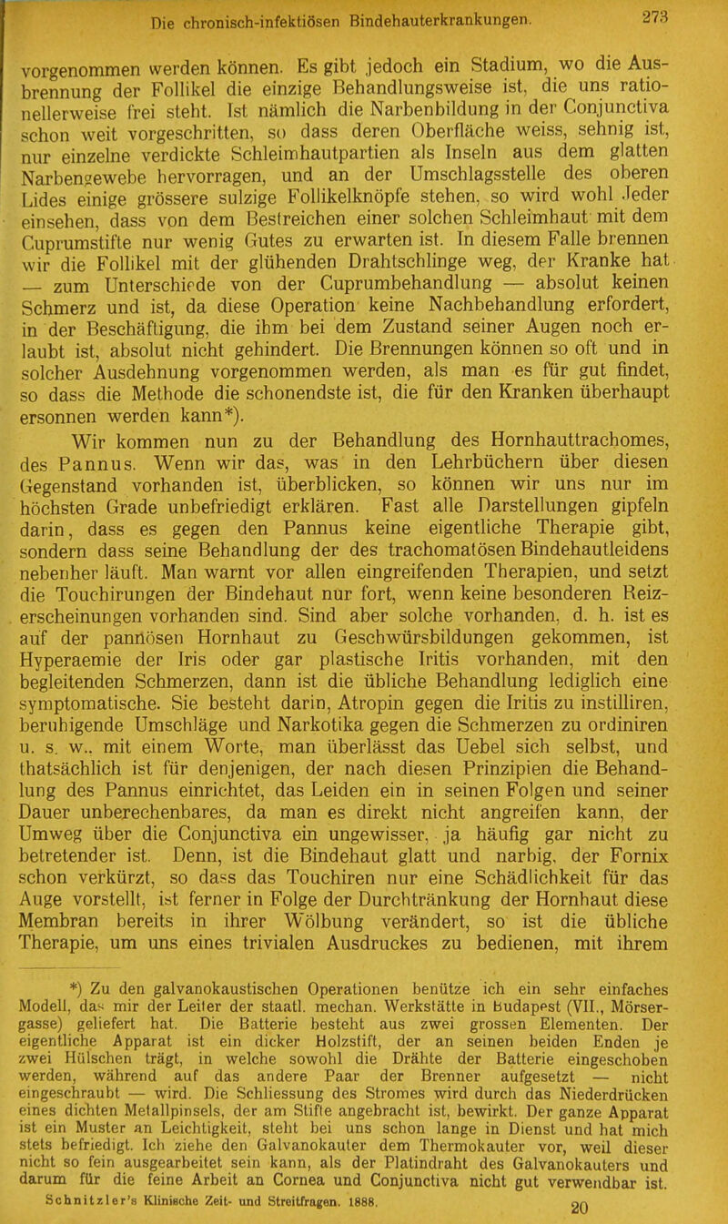 vorgenommen werden können. Es gibt jedoch ein Stadium, wo die Aus- brennung der Follikel die einzige Behandlungsweise ist, die uns ratio- nellerweise frei steht. Ist nämlich die Narbenbildung in der Conjunctiva schon weit vorgeschritten, so dass deren Oberfläche weiss, sehnig ist, nur einzelne verdickte Schleimhautpartien als Inseln aus dem glatten Narbensewebe hervorragen, und an der Umschlagsstelle des oberen Lides einige grössere sulzige Foliikelknöpfe stehen, so wird wohl Jeder einsehen, dass von dem Bestreichen einer solchen Schleimhaut mit dem Cuprums'tifte nur wenig Gutes zu erwarten ist. In diesem Falle brennen wir die Follikel mit der glühenden Drahtschlinge weg, der Kranke hat — zum Unterschirde von der Cuprumbehandlung — absolut keinen Schmerz und ist, da diese Operation keine Nachbehandlung erfordert, in der Beschäftigung, die ihm bei dem Zustand seiner Augen noch er- laubt ist, absolut nicht gehindert. Die Brennungen können so oft und in solcher Ausdehnung vorgenommen werden, als man es für gut findet, so dass die Methode die schonendste ist, die für den Kranken überhaupt ersonnen werden kann*). Wir kommen nun zu der Behandlung des Hornhauttrachomes, des Pannus. Wenn wir das, was in den Lehrbüchern über diesen Gegenstand vorhanden ist, überblicken, so können wir uns nur im höchsten Grade unbefriedigt erklären. Fast alle Darstellungen gipfeln darin, dass es gegen den Pannus keine eigentliche Therapie gibt, sondern dass seine Behandlung der des trachomatösen Bindehautleidens nebenher läuft. Man warnt vor allen eingreifenden Therapien, und setzt die Touchirungen der Bindehaut nur fort, wenn keine besonderen Reiz- erscheinungen vorhanden sind. Sind aber solche vorhanden, d. h. ist es auf der pannösen Hornhaut zu Geschwürsbildungen gekommen, ist Hyperaemie der Iris oder gar plastische Iritis vorhanden, mit den begleitenden Schmerzen, dann ist die übliche Behandlung lediglich eine symptomatische. Sie besteht darin, Atropin gegen die Iritis zu instilliren, beruhigende Umschläge und Narkotika gegen die Schmerzen zu ordiniren u. s. w.. mit einem Worte, man überlässt das Uebel sich selbst, und thatsächlich ist für denjenigen, der nach diesen Prinzipien die Behand- lung des Pannus einrichtet, das Leiden ein in seinen Folgen und seiner Dauer unberechenbares, da man es direkt nicht angreifen kann, der Umweg über die Conjunctiva ein ungewisser, ja häufig gar nicht zu betretender ist. Denn, ist die Bindehaut glatt und narbig, der Fornix schon verkürzt, so dass das Touchiren nur eine Schädlichkeit für das Auge vorstellt, ist ferner in Folge der Durchtränkung der Hornhaut diese Membran bereits in ihrer Wölbung verändert, so ist die übliche Therapie, um uns eines trivialen Ausdruckes zu bedienen, mit ihrem *) Zu den galvanokaustischen Operationen benütze ich ein sehr einfaches Modell, das mir der Leiter der staatl. mechan. Werkstätte in Budapest (VII., Mörser- gasse) geliefert hat. Die Batterie besteht aus zwei grossen Elementen. Der eigentliche Apparat ist ein dicker Holzstift, der an seinen beiden Enden je zwei Hülschen trägt, in welche sowohl die Drähte der Batterie eingeschoben werden, während auf das andere Paar der Brenner aufgesetzt — nicht eingeschraubt — wird. Die Schliessung des Stromes wird durch das Niederdrücken eines dichten Metallpinsels, der am Stifte angebracht ist, bewirkt. Der ganze Apparat ist ein Muster an Leichtigkeit, steht bei uns schon lange in Dienst und hat mich stets befriedigt. Ich ziehe den Galvanokauter dem Thermokauter vor, weil dieser nicht so fein ausgearbeitet sein kann, als der Platindraht des Galvanokauters und darum für die feine Arbeit an Cornea und Conjunctiva nicht gut verwendbar ist. Schnitzler's Klinieche Zeit- und Streitfragen. 1888. nn