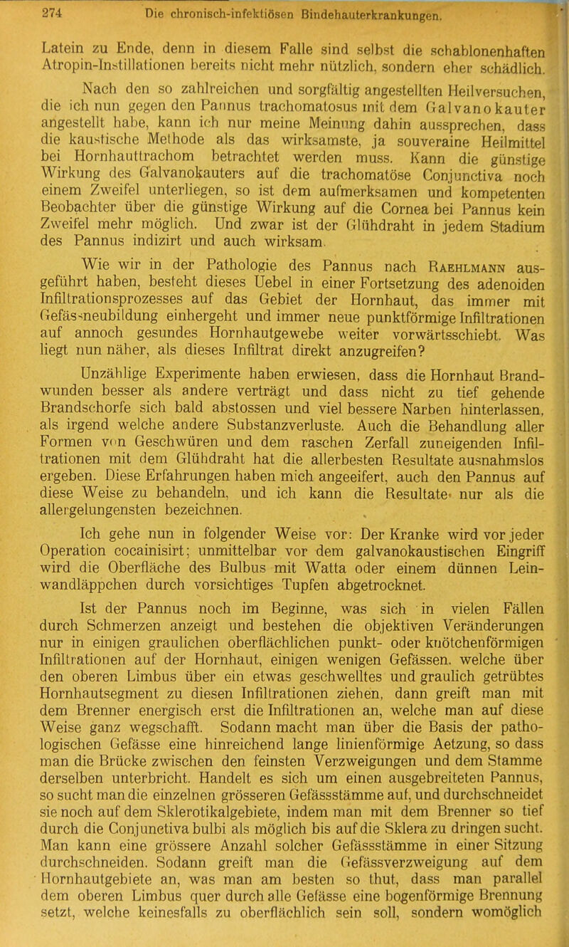 Latein zu Ende, denn in diesem Falle sind selbst die schablonenhaften Atropin-Instillationen bereits nicht mehr nützlich, sondern eher schädlich. Nach den so zahlreichen und sorgfältig angestellten Heilversuchen, die ich nun gegen den Pannus trachomatosus mit dem Galvano kauter angestellt habe, kann ich nur meine Meinung dahin aussprechen, dass die kaustische Methode als das wirksamste, ja souveraine Heilmittel bei Hornhauttrachom betrachtet werden muss. Kann die günstige Wirkung des Galvanokauters auf die trachomatöse Conjunctiva noch einem Zweifel unterliegen, so ist dem aufmerksamen und kompetenten Beobachter über die günstige Wirkung auf die Cornea bei Pannus kein Zweifel mehr möglich. Und zwar ist der Glühdraht in jedem Stadium des Pannus indizirt und auch wirksam. Wie wir in der Pathologie des Pannus nach Raehlmann aus- geführt haben, besteht dieses Uebel in einer Fortsetzung des adenoiden Infiltrationsprozesses auf das Gebiet der Hornhaut, das immer mit Gefäs-<neubildung einhergeht und immer neue punktförmige Infiltrationen auf annoch gesundes Hornhautgewebe weiter vorwärtsschiebt. Was hegt nun näher, als dieses Infiltrat direkt anzugreifen? Unzählige Experimente haben erwiesen, dass die Hornhaut Brand- wunden besser als andere verträgt und dass nicht zu tief gehende Brandschorfe sich bald abstossen und viel bessere Narben hinterlassen, als irgend welche andere Substanzverluste. Auch die Behandlung aller Formen vcn Geschwüren und dem raschen Zerfall zuneigenden Infil- trationen mit dem Glühdraht hat die allerbesten Resultate au.snahmslos ergeben. Diese Erfahrungen haben mich angeeifert, auch den Pannus auf diese Weise zu behandeln, und ich kann die Resultate« nur als die allergelungensten bezeichnen. Ich gehe nun in folgender Weise vor: Der Kranke wird vor jeder Operation cocainisirt; unmittelbar vor dem galvanokaustischen Eingriff wird die Oberfläche des Bulbus mit Watta oder einem dünnen Lein- wandläppchen durch vorsichtiges Tupfen abgetrocknet. Ist der Pannus noch im Beginne, was sich in vielen Fällen durch Schmerzen anzeigt und bestehen die objektiven Veränderungen nur in einigen graulichen oberflächlichen punkt- oder knötchenförmigen Infiltrationen auf der Hornhaut, einigen wenigen Gefässen. welche über den oberen Limbus über ein etwas geschwelltes und graulich getrübtes Hornhautsegment zu diesen Infiltrationen ziehen, dann greift man mit dem Brenner energisch erst die Infiltrationen an, welche man auf diese Weise ganz wegschafft. Sodann macht man über die Basis der patho- logischen Gefässe eine hinreichend lange linienförmige Aetzung, so dass man die Brücke zwischen den feinsten Verzweigungen und dem Stamme derselben unterbricht. Handelt es sich um einen ausgebreiteten Pannus, so sucht man die einzelnen grösseren Gefässstämme auf, und durchschneidet sie noch auf dem Sklerotikalgebiete, indem man mit dem Brenner so tief durch die Conjunctiva bulbi als möglich bis auf die Sklera zu dringen sucht. Man kann eine grössere Anzahl solcher Gefässstämme in einer Sitzung durchschneiden. Sodann greift man die Gefässverzweigung auf dem Hornhautgebiete an, was man am besten so thut, dass man parallel dem oberen Limbus quer durch alle Gefässe eine bogenförmige Brennung setzt, welche keinesfalls zu oberflächlich sein soll, sondern womöglich