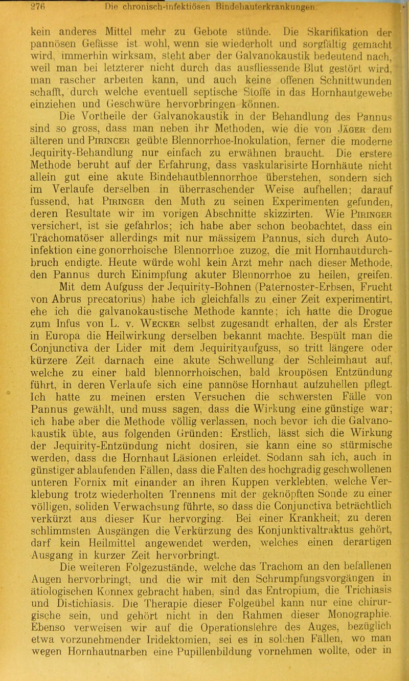 kein anderes Mittel mehr zu Gebote stünde. Die Skarifikation der pannösen Gefässe ist wohl, wenn sie wiederholt und sorgCiillig gemacht wird, immerhin wirksam, steht aber der Galvanokaustik bedeutend nach, weil man bei letzterer nicht durch das ausfliessende Blut gestört wird, man rascher arbeiten kann, und auch keine offenen Schnittwunden schafTt, durch welche eventuell septische Stoffe in das Hornhautgewebc einziehen und Geschwüre hervorbringen können. Die Vortheile der Galvanokaustik in der Behandlung des Pannus sind so gross, dass man neben ihr Methoden, wie die von .Iäger dem älteren und Pirincer geüble Blennorrhoe-Inokulation, ferner die moderne Jequirity-Behandlung nur einfach zu erwähnen braucht. Die erstere Methode beruht auf der Erfahrung, dass vaskularisirte Hornhäute nicht allein gut eine akute Bindehautblennorrhoe überstehen, sondern sich im Verlaufe derselben in überraschender Weise aufhellen; darauf fussend, hat Piringer den Muth zu seinen Experimenten gefunden, deren Resultate wir im vorigen Abschnitte skizzirten. Wie Piringer versichert, ist sie gefahrlos; ich habe aber schon beobachtet, dass ein Trachomatöser allerdings mit nur mässi?em Pannus, sich durch Auto- infektion eine gonorrhoische Blennorrhoe zuzog, die mit Hornhautdurch- bruch endigte. Heute würde wohl kein Arzt mehr nach dieser Methode, den Pannus durch Einimpfung akuter Blennorrhoe zu heilen, greifen. Mit dem Aufguss der Jequirity-Bohnen (Paternoster-Erbsen, Frucht von Abrus precatorius) habe ich gleichfalls zu einer Zeit experimentirt. ehe ich die galvanokaustische Methode kannte; ich hatte die Drogue zum Infus von L. v. Wecker selbst zugesandt erhalten, der als Erster in Europa die Heilwirkung derselben bekannt machte. Bespült man die Conjunctiva der Lider mit dem Jequirityaiifguss, so tritt längere oder kürzere Zeit darnach eine akute Schwellung der Schleimhaut auf. welche zu einer bald blennorrhoischen, bald kroupösen Entzündung führt, in deren Verlaufe sich eine pannöse Hornhaut aufzuhellen pflegt. Ich hatte zu meinen ersten Versuchen die schwersten Fälle von Pannus gewählt, und muss sagen, dass die Wirkung eine günstige war; ich habe aber die Methode völlig verlassen, noch bevor ich die Galvano- kaustik übte, aus folgenden Gründen: Erstlich, lässt sich die Wirkung der Jequirity-Entzündung nicht dosiren, sie kann eine so stürmische werden, dass die Hornhaut Läsionen erleidet. Sodann sah ich, auch in günstiger ablaufenden Fällen, dass die Falten des hochgradig geschwollenen unteren Fornix mit einander an ihren Kuppen verklebten, welche Ver- klebung trotz wiederholten Trennens mit der geknöpften Sonde zu einer völligen, soliden Verwachsung führte, so dass die Conjunctiva beträchtlich verkürzt aus dieser Kur hervorging. Bei einer Krankheit, zu deren schlimmsten Ausgängen die Verkürzung des Konjunktivaltraktus gehört, darf kein Heilmittel angewendet werden, welches einen derartigen Ausgang in kurzer Zeit hervorbringt. Die weiteren Folgezustände, welche das Trachom an den befallenen Augen hervorbringt, und die wir mit den Schrumpfungsvorgängen in ätiologischen Konnex gebracht haben, sind das Entropium, die Trichiasis und Distichiasis. Die Therapie dieser Folgeübel kann nur eine chirur- gische sein, und gehört nicht in den Rahmen dieser Monographie. Ebenso verweisen wir auf die Operationslehre des Auges, bezüglich etwa vorzunehmender Iridektomien, sei es in solchen Fällen, wo man wegen Hornhautnarben eine Pupillenbildung vornehmen wollte, oder in