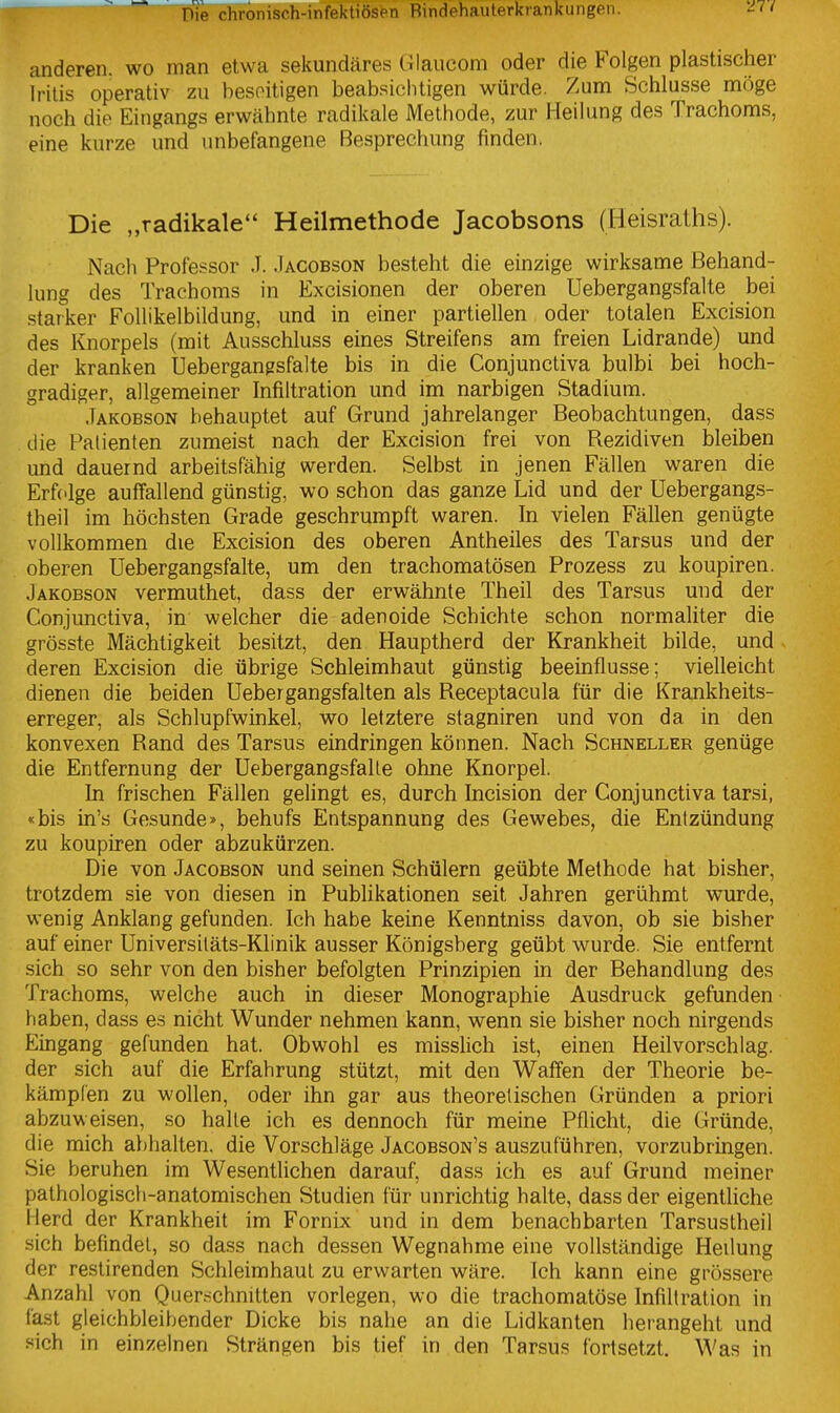 anderen, wo man etwa sekundäres Glaucom oder die Folgen plastischer Iritis operativ zu beseitigen beabsiclitigen würde. Zum Schlüsse möge noch die Eingangs erwähnte radikale Methode, zur Heilung des Trachoms, eine kurze und unbefangene Besprechung finden. Die „radikale Heilmethode Jacobsons (Heisraths). Nach Professor J. Jacobson besteht die einzige wirksame Behand- lung des Trachoms in Excisionen der oberen Uebergangsfalte bei starker FoUikelbildung, und in einer partiellen oder totalen Excision des Knorpels (mit Ausschluss eines Streifens am freien Lidrande) und der kranken Uebergangsfalte bis in die Conjunctiva bulbi bei hoch- gradiger, allgemeiner Infiltration und im narbigen Stadium. Jakobson behauptet auf Grund jahrelanger Beobachtungen, dass die Patienten zumeist nach der Excision frei von Rezidiven bleiben und dauernd arbeitsfähig werden. Selbst in jenen Fällen waren die Erfolge auffallend günstig, wo schon das ganze Lid und der Uebergangs- theil im höchsten Grade geschrumpft waren. In vielen Fällen genügte vollkommen die Excision des oberen Antheiles des Tarsus und der ' . oberen Uebergangsfalte, um den trachomatösen Prozess zu koupiren. Jakobson vermuthet, dass der erwähnte Theil des Tarsus und der Conjunctiva, in welcher die adenoide Schichte schon normahter die grösste Mächtigkeit besitzt, den Hauptherd der Krankheit bilde, und deren Excision die übrige Schleimhaut günstig beeinflusse; vielleicht dienen die beiden Uebergangsfalten als Receptacula für die Krankheits- erreger, als Schlupfwinkel, wo letztere stagniren und von da in den konvexen Rand des Tarsus eindringen können. Nach Schneller genüge die Entfernung der Uebergangsfalte ohne Knorpel. In frischen Fällen gelingt es, durch Incision der Conjunctiva tarsi, «bis in's Gesunde», behufs Entspannung des Gewebes, die Entzündung zu koupiren oder abzukürzen. Die von Jacobson und seinen Schülern geübte Methode hat bisher, trotzdem sie von diesen in Publikationen seit Jahren gerühmt wurde, wenig Anklang gefunden. Ich habe keine Kenntniss davon, ob sie bisher auf einer Universitäts-Klinik ausser Königsberg geübt wurde. Sie entfernt sich so sehr von den bisher befolgten Prinzipien in der Behandlung des Trachoms, welche auch in dieser Monographie Ausdruck gefunden haben, dass es nicht Wunder nehmen kann, wenn sie bisher noch nirgends Eingang gefunden hat. Obwohl es misslich ist, einen Heil Vorschlag, der sich auf die Erfahrung stützt, mit den Waffen der Theorie be- kämpfen zu wollen, oder ihn gar aus theoretischen Gründen a priori abzuweisen, so halle ich es dennoch für meine Pflicht, die Gründe, die mich abhalten, die Vorschläge Jacobson's auszuführen, vorzubringen. Sie beruhen im Wesentlichen darauf, dass ich es auf Grund meiner pathologisch-anatomischen Studien für unrichtig halte, dass der eigentliche Herd der Krankheit im Fornix und in dem benachbarten Tarsustheil sich befindet, so dass nach dessen Wegnahme eine vollständige Heilung der restirenden Schleimhaut zu erwarten wäre. Ich kann eine grössere Anzahl von Querschnitten vorlegen, wo die trachomatöse Infiltration in fast gleichbleibender Dicke bis nahe an die Lidkanten herangeht und sich in einzelnen Strängen bis tief in den Tarsus fortsetzt. Was in