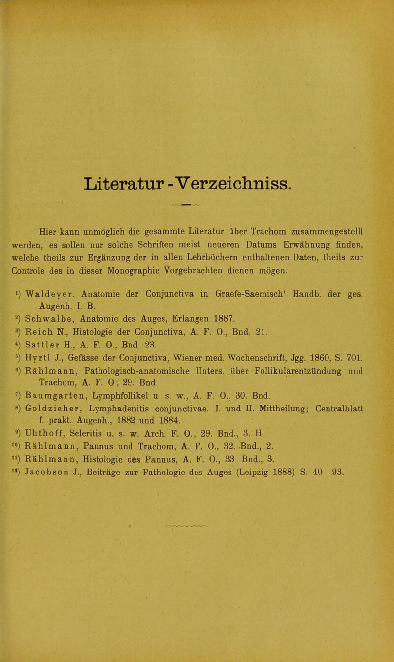 Literatur - Verzeichniss. Hier kann unmöglich die gesammte Literatur über Trachom zusammengestellt werden, es sollen nur solche Schriften meist neueren Datums Erwähnung finden, welche theils zur Ergänzung der in allen Lehrbüchern enthaltenen Daten, theils zur Controle des in dieser Monographie Vorgebrachten dienen mögen. •) Waldeyer. Anatomie der Conjunctiva in Graefe-Saemisch' Handb. der ges. Augenh. L B. Schwalbe, Anatomie des Auges, Erlangen 1887. 3) Reich N., Histologie der Conjunctiva, A. F. 0., Bnd. 21. *) Sattler H., A. F. 0., Bnd. 23. °) Hyrtl J., Gefässe der Conjunctiva, Wiener med. Wochenschrift, Jgg. 1860, S. 701. ^) Rählmann, Pathologisch-anatomische Unters, über Follikularentzündung und Trachom, A. F. 0, 29. Bnd ') Baumgarten, Lymphfollikel u s. w., A. F. 0., 30. Bnd. *) Goldzieher, Lymphadenitis conjunctivae. L und II. Mittheilung; Centraiblatt f. prakt. Augenh., 1882 und 1884. 9) Uhthoff, Scleritis u. s. w. Arch. F. 0., 29. Bnd., 3. H. ««) Rählmann, Pannus und Trachom, A. F. 0., 32. Bnd., 2. Rählmann, Histologie des Pannus, A. F. 0., 33 Bnd., 3. •*) Jacobson J., Beiträge zur Pathologie des Auges (Leipzig 1888) S. 40 - 93.