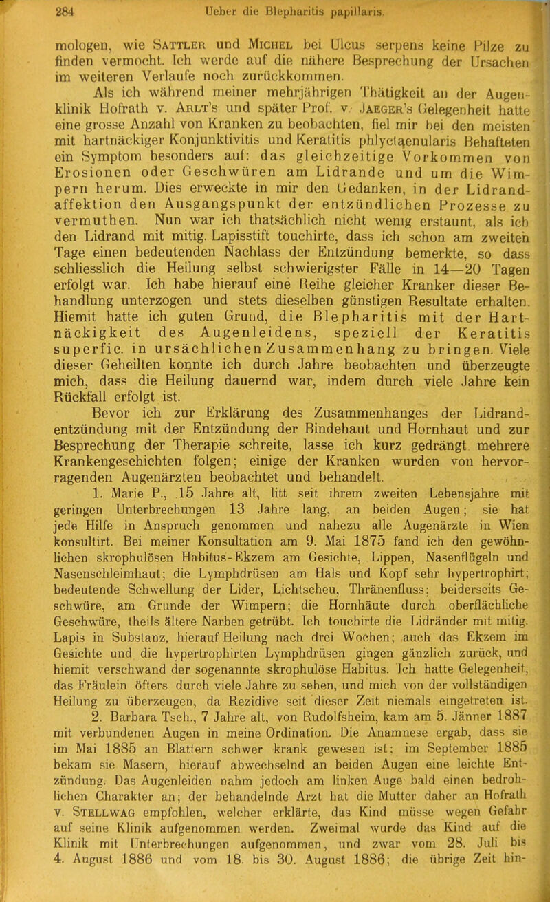 mologen, wie Sattler und Michel bei Ulcus serpens keine Pilze zu finden vermocht. Ich werde auf die nähere Besprechung der Ursachen im weiteren Verlaufe noch zurückkommen. Als ich während meiner mehrjährigen Thätigkeit an der Augen- klinik Hofrath v. Arlt's und später Prof. v .Jaeger's (ielegenheit hatte eine grosse Anzahl von Kranken zu beobachten, fiel mir bei den mei.sten mit hartnäckiger Konjunktivitis und Keratitis phlyctaenularis Behafteten ein Symptom besonders auf: das gleichzeitige Vorkommen von Erosionen oder Geschwüren am Lidrande und um die Wim- pern herum. Dies erweckte in mir den Gedanken, in der Lidrand- affektion den Ausgangspunkt der entzündlichen Prozesse zu vermuthen. Nun war ich thatsächlich nicht wenig erstaunt, als ich den Lidrand mit mitig. Lapisstift touchirte, dass ich schon am zweiten Tage einen bedeutenden Nachlass der Entzündung bemerkte, so dass schliesslich die Heilung selbst schwierigster Fälle in 14—20 Tagen erfolgt war. Ich habe hierauf eine Reihe gleicher Kranker dieser Be- handlung unterzogen und stets dieselben günstigen Resultate erhalten. Hiemit hatte ich guten Grund, die Blepharitis mit der Hart- näckigkeit des Augenleidens, speziell der Keratitis superfic. in ursächlichen Zusammenhang zu bringen. Viele dieser Geheilten konnte ich durch Jahre beobachten und überzeugte mich, dass die Heilung dauernd war, indem durch viele Jahre kein Rückfall erfolgt ist. Bevor ich zur Erklärung des Zusammenhanges der Lidrand- entzündung mit der Entzündung der Bindehaut und Hornhaut und zur Besprechung der Therapie schreite, lasse ich kurz gedrängt mehrere Krankengeschichten folgen; einige der Kranken wurden von hervor- ragenden Augenärzten beobachtet und behandelt. 1. Marie F., .15 Jahre alt, litt seit ihrem zweiten Lebensjahre mit geringen Unterbrechungen 13 Jahre lang, an beiden Augen; sie hat jede Hilfe in Anspruch genommen und nahezu alle Augenärzte in Wien konsultirt. Bei meiner Konsultation am 9. Mai 1875 fand ich den gewöhn- lichen skrophulösen Habitus-Ekzem am Gesichte, Lippen, Nasenflügeln und Nasenschleimhaut; die Lymphdrüsen am Hals und Kopf sehr hypertrophirt; bedeutende Schwellung der Lider, Lichtscheu, Thränenfluss; beiderseits Ge- schwüre, am Grunde der Wimpern; die Hornhäute durch oberflächliche Geschwüre, theils ältere Narben getrübt. Ich touchirte die Lidränder mit mitig. Lapis in Substanz, hierauf Heilung nach drei Wochen; auch das Ekzem im Gesichte und die hypertrophirten Lymphdrüsen gingen gänzlich zurück, und hiemit verschwand der sogenannte skrophulöse Habitus. Ich hatte Gelegenheit, das Fräulein öfters durch viele Jahre zu sehen, und mich von der vollständigen Heilung zu überzeugen, da Rezidive seit dieser Zeit niemals eingetreten ist. 2. Barbara Tsch., 7 Jahre alt, von Rudolfsheim, kam am 5. Jänner 1887 mit verbundenen Augen in meine Ordination. Die Anamnese ergab, dass sie im Mai 1885 an Blattern schwer krank gewesen ist: im September 1885 bekam sie Masern, hierauf abwechselnd an beiden Augen eine leichte Ent- zündung. Das Augenleiden nahm jedoch am linken Auge bald einen bedroh- lichen Charakter an; der behandelnde Arzt hat die Mutter daher an Hofrath V. Stellwag empfohlen, welcher erklärte, das Kind müsse wegen Gefahr auf seine Klinik aufgenommen werden. Zweimal wurde das Kind auf die Klinik mit Unterbrechungen aufgenommen, und zwar vom 28. Juli bis 4. August 1886 und vom 18. bis 30. August 1886; die übrige Zeit hin-