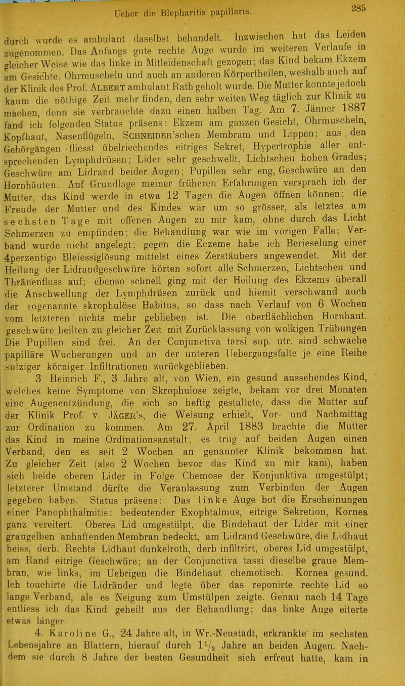 285 durch wurde es ambulant daselbst behandelt. Inzwischen hat das Leiden zugenommen. Das Anfangs gute rechte Auge wurde im weiteren Verlaufe in gleicherweise wie das linke in Mitleidenschaft gezogen; das Kind bekam Ekzem am Gesichle, Ohrmuscheln und auch an anderen Körperlheilen, weshalb auch auf der Klinik des Prof. Albert ambulant Rath geholt wurde. Die Mutter konntejedoch kaum die nöthige Zeit mehr finden, den sehr weiten Weg täglich zur Klinik zu machen, denn sie verbrauchte dazu einen halben Tag. Am 7. Jänner 1887 fand ich folgenden Status präsens: Ekzem am ganzen Gesicht, Ohrmuscheln, Kopfhaut, Nasenflügeln, ScHNEiDER'schen Membram und Lippen; aus den Gehöigängen -fliesst übelriechendes eitriges Sekret, Hypertrophie aller ent- sprechend'en Lymphdrüsen; Lider sehr geschwellt. Lichtscheu hohen Grades; Geschwüre am Lidrand beider Augen; Pupillen sehr eng, Geschwüre an den Hornhäuten. Auf Grundlage meiner früheren Erfahrungen versprach ich der Mutter, das Kind werde in etwa 12 Tagen die Augen öffnen können; die Freude der Mutter und des Kindes war um so grösser, als letztes am sechsten Tage mit offenen Augen zu mir kam, ohne durch das Licht Schmerzen zu empfinden; die Behandlung war wie im vorigen Falle; Ver- band wurde nicht angelegt; gegen die Eczeme habe ich Berieselung einer 4perzentig(! Bleiessiglösung mittelst eines Zerstäubers angewendet. Mit der Heilung der Lidrandgeschwüre hörten sofort alle Schmerzen, Lichtscheu und Thränenfluss auf; ebenso schnell ging mit der Heilung des Ekzems überall die Anschwellung der Lymphdrüsen zurück und hiemit verschwand auch der sogenannte skrophulöse Habitus, so dass nach Verlauf von 6 Wochen vom letzteren nichts mehr geblieben ist. Die oberflächlichen Hornhaut, geschwüre heilten zu gleicher Zeit mit Zurücklassung von wolkigen Trübungen Die Pupillen sind frei. An der Conjunctiva tarsi sup. utr. sind schwache papilläre Wucherungen und an der unleren Uebergangsfalte je eine Reihe sulziger körniger Infiltrationen zurückgeblieben. 3 Heinrich F., 3 Jahre alt, von Wien, ein gesund aussehendes Kind, welches keine Symptome von Skrophulöse zeigte, bekam vor drei Monaten eine Augenentzündung, die sich so heftig gestaltete, dass die Mutter auf der Klinik Prof. v. Jäger's, die Weisung erhielt. Vor- und Nachmittag zur Ordination zu kommen. Am 27. April 1883 brachte die Mutter das Kind in meine Ordinationsanstalt; es trug auf beiden Augen einen Verband, den es seit 2 Wochen an genannter Klinik bekommen hat. Zu gleicher Zeit (also 2 Wochen bevor das Kind zu mir kam), haben .sich beide oberen Lider in Folge Chemose der Konjunktiva umgestülpt; letzterer Umstand dürfte die Veranlassung zum Verbinden der Augen gegeben haben. Status präsens: Das linke Auge bot die Erscheinungen einer Panophthalmitis: bedeutender Exophtalmus, eitrige Sekretion, Kornea ganz vereitert. Oberes Lid umgestülpt, die Bindehaut der Lider mit einer graugelben anhafienden Membran bedeckt, am Lidrand Geschwüre, die Lidhaut heiss, derb. Rechts Lidhaut dunkelroth, derb infiltrirt, oberes Lid umgestülpt, am Rand eitrige Geschwüre; an der Conjunctiva tassi dieselbe graue Mem- bran, wie links, im Uebrigen die Bindehaut chemotisch. Kornea gesund. Ich touchirte die Lidränder und legte über das reponirte rechte Lid so lange Verband, als es Neigung zum Umstülpen zeigte. Genau nach 14 Tage entliess ich das Kind geheilt aus der Behandlung; das linke Auge eiterte etwas länger. 4. Karoline G., 24 Jahre alt, in Wr.-Neustadt, erkrankte' im sechsten Lebensjahre an Blattern, hierauf durch l^/g Jahre an beiden Augen. Nach- I dem sie durch 8 Jahre der besten Gesundheit sich erfreut halte, kam in