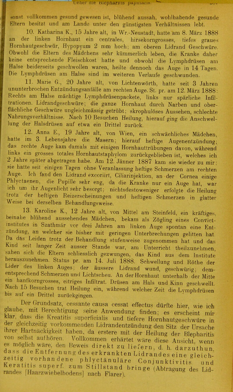 ILieher die mcpnarins papuuuio. sonst vollkommen gesund gewesen ist, blühend aussah, wohlhabende gesunde Eltern besitzt und am Lande unter den günstigsten Verhältnissen lebt. 10. Katharina K., 15 Jahre alt, in Wr.-Neustadt, hatte am 8. März 1888 an der linken Hornhaut ein centrales, hirsekorngrosses, tiefes graues Hornhautgeschwür, Hypopyum 2 mm hoch; am oberen Lidrand Geschwüre. Obwohl die Eltern des Mädchens sehr kümmerlich leben, die Kranke daher keine entsprechende Fleischkost hatte und obwohl die Lymphdrüsen am Halse beiderseits geschwollen waren, heilte dennoch das Auge in 14 Tagen. Die Lymphdrüsen am Halse sind im weiteren Verlaufe geschwunden. 11. Marie G., 20 Jahre alt, von Lichtenwörth, hatte seit 3 Jahren ununterbrochen Entzündungsanfälle am rechten Auge. St. pr. am 12. März 1888: Rechts am Halse mächtige Lymphdrüsenpackete, links nur spärliche Infil- trationen. Lidrandgeschwüre; die ganze Hornhaut durch Narben und ober- flächliche Geschwüre ungleichmässig getrübt; skrophulöses Aussehen, schlechte Nahrungsverhältnisse. Nach 10 Besuchen Heilung, hierauf ging die Anschwel- lung der Halsdrüsen auf etwa ein Drittel zurück. 12. Anna E., 19 Jahre alt, von Wien, ein schwächliches Mädchen, hatte im 3. Lebensjahre die Masern; hierauf heftige Augenentzündung; das rechte Auge kam damals mit einigen Hornhauttrübungen davon, während hnks ein grosses totales Hornhautstaphylom zurückgeblieben ist, welches ich 2 Jahre später abgetragen habe. Am 12. Jänner 1887 kam sie wieder zu mir: sie hatte seit einigen Tagen ohne Veranlassung heftige Schmerzen am rechten Auge. Ich fand den Lidrand excoriirt, Ciliarinjektion, an der Cornea einige Phlyctaenen, die Pupille sehr eng, da die Kranke nur ein Auge hat, war ich um ihr Augenlicht sehr besorgt; nichtsdestoweniger erfolgte die Heilung trotz der heftigen Reizerscheinungen und heftigen Schmerzen in glatter Weise bei derselben Behandlungsweise. 13. Karoline K., 12 Jahre alt, von Mittel am Steinfeld, ein kräftiges, beinahe blühend aussehendes Mädchen, bekam als Zögling eines Com^ict- mstitutes in Szathmär vor drei Jahren am linken Auge spontan eine Ent- zündung, an welcher sie bisher mit geringen Unterbrechungen gelitten hat. Da das Leiden trotz der Behandlung stufenweise zugenommen hat und das Kind seit langer Zeit ausser Stande war, am Unterricht theilzunehmen sahen sich die Eltern schliesslich gezwungen, das Kind aus dem Institute herauszunehmen. Status pr. am 14. Juli 1888. Schwellung und Rothe der Lider des linken Auges; der äussere Lidrand wund, geschwürig- dem- entsprechend Schmerzen und Lichtscheu. An der Hornhaut unterhalb der Mitte ein hanfkorngrosses, eitriges Infiltrat. Drüsen am Hals und Kinn geschwellt Wach lo Besuchen trat Heilung ein, während welcher Zeit die Lymphdrüsen bis auf ein Drittel zurückgingen. ■ Der Grundsatz, cessante causa cessat effectus dürfte hier wie ich glaube, mit Rerechtigung .seine Anwendung finden; es erscheint mir ^lar. dass die Kreatitis superficialis und tiefere Hornhautgeschwüre in der gleichzeitig vorkommenden Lidrandentzündung den Sitz der Ursache Ihrer Hartnäckigkeit haben, da erstere mit der Heilung der Blepharitis von s-eibst aufhören. Vollkommen erhärtet wäre diese Ansicht, wenn es möglich wäre, den Heweis direkt zu liefern, d. h. darzuthun dass dieEntfernungdeserkranktenLidrandeseine gleich- zeitig vorhan dene phlyctänuläre Conjunktivitis und KeratitLs superf. zum Stillstand bringe (Abtragung des Lid- randes |Haarzwiebelboden.s| nach Klarer) ^^'i-dgung ae.s Ud-