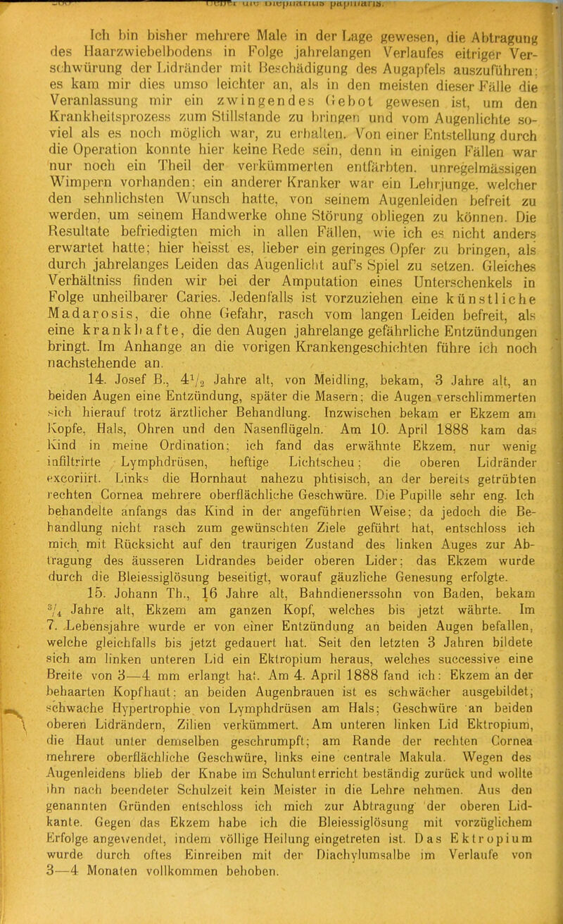 Ich bin bisher mehrere Male in der Lage gewesen, die Abtragung des Haarzwiebelbodens in Folge jahrelangen Verlaufes eitriger Ver- sohwürung der Lidränder mit Beschädigung des Augapfels auszuführen: es kam mir dies umso leichter an, als in den meisten dieser Fälle die Veranlassung mir ein zwingendes (lebot gewesen ist, um den Krankheitsprozess zum Stillstände zu bringen und vom Augenlichte so- viel als es noch möglich war, zu erhallen. Von einer Entstellung durch die Operation konnte hier keine Rede sein, denn in einigen Fällen war nur noch ein Theil der verkümmerten entfärbten, unregelmässigen Wimpern vorhapden; ein anderer Kranker war ein Lehrjunge, welcher den sehnlichsten Wunsch hatte, von seinem Augenleiden befreit zu werden, um seinem Handwerke ohne Störung obliegen zu können. Die Resultate befriedigten mich in allen Fällen, wie ich es nicht anders erwartet hatte; hier heisst es, lieber ein geringes Opfer zu bringen, als durch jahrelanges Leiden das Augenlicht auf's Spiel zu setzen. Gleiches Verhällniss finden wir bei der Amputation eines Unterschenkels in Folge unheilbarer Caries. .ledenfalls ist vorzuziehen eine künstliche Madarosis, die ohne Gefahr, rasch vom langen Leiden befreit, als eine krankhafte, die den Augen jahrelange gefährliche Entzündungen bringt. Im Anhange an die vorigen Krankengeschichten führe ich noch nachstehende an. 14. Josef B., 4V2 Jahre alt, von Meidling, bekam, 3 Jahre alt, an beiden Augen eine Entzündung, später die Masern; die Augen verschlimmerten sich hierauf trotz ärztlicher Behandlung. Inzwischen bekam er Ekzem am Kopfe, Hals, Ohren und den Nasenflügeln. Am 10. April 1888 kam das Kind in meine Ordination; ich fand das erwähnte Ekzem, nur wenig infiltrirte Lymphdrüsen, heftige Lichtscheu; die oberen Lidränder (^xeoriirt. Links die Hornhaut nahezu phtisisch, an der bereits getrübten rechten Cornea mehrere oberflächliche Geschwüre. Die Pupille sehr eng. Ich behandelte anfangs das Kind in der angeführten Weise; da jedoch die Be- handlung nicht rasch zum gewünschten Ziele geführt hat, entschloss ich rnich mit Rücksicht auf den traurigen Zustand des linken Auges zur Ab- tragung des äusseren Lidrandes beider oberen Lider: das Ekzem wurde durch die Bleiessiglösung beseitigt, worauf gäuzliche Genesung erfolgte. 15. Johann Th., 16 Jahre alt, Bahndienerssohn von Baden, bekam ^4 Jahre alt, Ekzem am ganzen Kopf, welches bis jetzt währte. Im 7. .Lebensjahre wurde er von einer Entzündung an beiden Augen befallen, welche gleichfalls bis jetzt gedauert hat. Seit den letzten 3 Jahren bildete sich am linken unteren Lid ein Ektropium heraus, welches successive eine Breite von 3—4 mm erlangt hat. Am 4. April 1888 fand ich: Ekzem an der behaarten Kopfhaut: an beiden Augenbrauen ist es schwächer ausgebildet; schwache Hypertrophie von Lymphdrüsen am Hals; Geschwüre an beiden oberen Lidrändern, Zilien verkümmert. Am unteren linken Lid Ektropium, die Haut unter demselben geschrumpft; am Rande der rechten Cornea mehrere oberflächliche Geschwüre, links eine centrale Makula. Wegen des Augenleidens blieb der Knabe im Schulunterricht beständig zurück und wollte ihn nach beendeter Schulzeit kein Meister in die Lehre nehmen. Aus den genannten Gründen entschloss ich mich zur Abtragung der oberen Lid- kante. Gegen das Ekzem habe ich die Bleiessiglösung mit vorzüglichem Erfolge ange\/endet, indem völlige Heilung eingetreten ist. Das Ektropium wurde durch oftes Einreiben mit der Diachylumsalbe im Verlaufe von 3—4 Monaten vollkommen behoben.