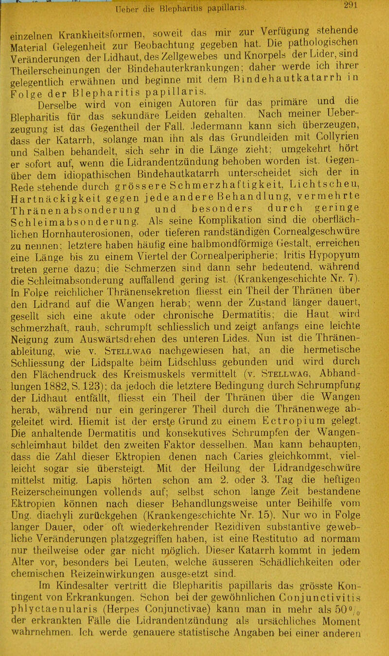 einzelnen Krankheitsformen, soweit das mir zur Verfügung stehende Material (Jelegenlieit zur Beobachtung gegeben hat. Die pathologischen Veränderungen der l.idhaut, des Zellgewebes und Knorpels der Lider, smd Theilerscheinungen der Hindehauterkrankungen; daher werde ich ihrer gelegentlich erwähnen und beginne mit dem Bindehautkatarrh in Folge der Blepharitis papillaris. Derselbe wird von einigen Autoren für das primäre und die Blepharitis für das sekundäre Leiden gehalten. Nach meiner Ueber- zeugung ist das Gegentheil der Fall, .ledermann kann sich überzeugen, dass der Katarrh, solange man ihn als das Grundleiden mit CoUyrien und Salben behandelt, sich sehr in die Länge zieht; umgekehrt hört er sofort auf, wenn die Lidrandentzündung behoben worden ist. (iegen- über dem idiopathischen Bindehautkatarrh unterscheidet sich der in Rede stehende durch grössere Schmerzhaftigkeit, Lichtscheu, Hartnäckigkeit gegen jede andere Behandlung, vermehrte Thränenabsonderung und besonders durch geringe Schleimabsonderung. Als seine Komplikation sind die oberfläch- lichen Hornhauterosionen, oder tieferen randständigen Cornealgeschwüre zu nennen: letztere haben häufig eine halbmondförmige Gestalt, erreichen eine Länge bis zu einem Viertel der Cornealperipherie; Iritis Hypopyum treten gerne dazu; die Schmerzen sind dann sehr bedeutend, während die Schleimabsonderung auffallend gering ist. (Krankengeschichte Nr. 7). In Fol^e reichlicher Thränensekretion fliesst ein Theü der Thränen über den Lidrand auf die Wangen herab; wenn der Zu.stand länger dauert, gesellt sich eine akute oder clironische Dermatitis; die Haut wird schmerzhaft, rauh, schrumpft schliesslich und zeigt anfangs eine leichte Neigung zum Auswärtsdt ehen des unteren Lides. Nun ist die Thränen- ableitung, wie v. Stellwag nachgewiesen hat, an die hermetische Schliessung der Lidspalte beim Lidschluss gebunden und wird durch den Flächendruck des Kreismuskels vermittelt (v. Stellwag, Abhand- lungen 1882, S. 123); da jedoch die letztere Bedingung durch Sclirumpfung der Lidhaut entfällt, flies.st ein Theil der Thränen über die Wangen herab, während nur ein geringerer Theil durch die Thränenwege ab- geleitet wird. Hiemit ist der erst,e (irund zu einem Ectropium gelegt. Die anhaltende Dermatitis und konsekutives Schrumpfen der Wangen- schleimhaut bildet den zweiten Faktor desselben. Man kann behaupten, dass die Zahl dieser Ektropien denen nach Caries gleichkommt, viel- leicht sogar sie übersteigt. Mit der Heilung der Lidrandgeschwüre mittelst mitig. Lapis hörten schon am 2. oder 3. Tag die heftigen Reizerscheinungen vollends auf; selbst schon lange Zeit bestandene Ektropien können nach dieser Behandlungsweise unter Beihilfe vom Ung. diaehyli zurückgehen (Krankengeschichte Nr. 15). Nur wo in Folge langer Dauer, oder oft wiederkehrender Rezidiven subslantive geweb- liche Veränderungen platzgegriffen haben, ist eine Restitutio ad normam nur theilweise oder gar nicht möglich. Dieser Katarrh kommt in jedem Alter vor, besonders bei Leuten, welche äusseren Schädlichkeiten oder chemischen Reizeinwirkungen ausge.-etzt sind. Im Kindesalter vertritt die Blepharitis papillaris das grösste Kon- tingent von Erkrankungen. Schon bei der gewöhnlichen Conjunctivitis phlyctaenularis (Herpes Conjunctivae) kann man in mehr als50o„ der erkrankten Fälle die Lidrandentzündung als ursächliches Moment wahrnehmen. Ich werde genauere statistische Angaben bei einer anderen