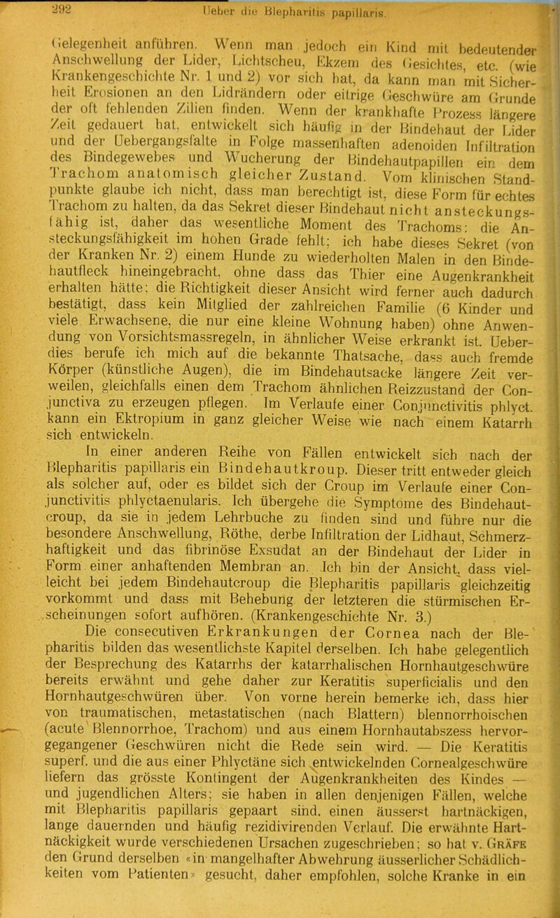 (ielegeniieit anführen. Wenn man jedoch ein Kind mit bedeutender Anschwellung der Lider, Lichtscheu, Ekzem des (Jesichtes etc (wie Krankengeschichte Nr. 1 und 2) vor sich hat, da kann rnan mit Sicher- heit Erosionen an den Lidrändern oder eitrige Geschwüre am Grunde der oft fehlenden Zilien Huden. Wenn der krankhafte Prozess längere Zeit gedauert hat, entwickelt sich häufig in der Bindehaut der Lider und der üebergangsfalte in Folge massenliaften adenoiden Infiltration des Bindegewebes und Wucherung der Bindehautpapillen ein dem Trachom anatomisch gleicher Zustand. Vom khnischen Stand- punkte glaube ich nicht, dass man berechtigt ist, diese Form für echtes Trachom zu halten, da das Sekret dieser Bindehaut nicht ansteckungs- fähig ist, daher das wesentliche Moment des Trachoms- die An- steckungsfähigkeit im hohen Grade fehlt; ich habe dieses Sekret (von der Kranken Nr. 2) einem Hunde zu wiederholten Malen in den Binde- hautfleck hineingebracht, ohne dass das Thier eine Augenkrankheit erhalten hätte; die Richtigkeit dieser Ansicht wird ferner auch dadurch bestätigt, dass kein Mitglied der zahlreichen Familie (6 Kinder und viele Erwachsene, die nur eine kleine Wohnung haben) ohne Anwen- dung von Vorsichtsmassregeln, in ähnlicher Weise erkrankt ist. Ueber- dies berufe ich mich auf die bekannte Thatsache, dass auch fremde Körper (künstliche Augen), die im Bindehautsacke längere Zeit ver- weilen, gleichfalls einen dem Trachom ähnlichen Reizzustand der Con- junctiva zu erzeugen pflegen. Im Verlaufe einer Conjunctivitis phlyct. kann ein Ektropium in ganz gleicher Weise wie nach einem Katarrh sich entwickeln. In einer anderen Reihe von Fällen entwickelt sich nach der Blepharitis papillaris ein Bindehautkroup. Dieser tritt entweder gleich als solcher auf, oder es bildet sich der Croup im Verlaufe einer Con- junctivitis phlyctaenularis. Ich übergehe die Symptome des Bindehaut- croup, da sie in jedem Lehrbuche zu finden sind und führe nur die besondere Anschwellung, Rothe, derbe Infiltration der Lidhaut, Schmerz- haftigkeit und das fibrinöse Exsudat an der Bindehaut der Lider in Form einer anhaftenden Membran an. Ich bin der Ansicht, dass viel- leicht bei jedem Bindehautcroup die Blepharitis papillaris gleichzeitig vorkommt und dass mit Behebung der letzteren die stürmischen Er- scheinungen sofort aufhören. (Krankengeschichte Nr. 3.) Die consecutiven Erkrankungen der Cornea nach der Ble- pharitis bilden das wesentlichste Kapitel derselben. Ich habe gelegentlich der Besprechung des Katarrhs der katarrhalischen Hornhautgeschwüre bereits erwähnt und gehe daher zur Keratitis .superficialis und den Hornhautgeschwüren über. Von vorne herein bemerke ich, dass hier von traumatischen, metastatischen (nach Blattern) blennorrhoischen (acute Blennorrhoe, Trachom) und aus einem Hornhautabszess hervor- gegangener Geschwüren nicht die Rede sein wird. — Die Keratitis superf. und die aus einer Phlyctäne sich entwickelnden Cornealgeschwüre liefern das grösste Kontingent der Augenkrankheiten des Kindes — und jugendlichen Alters; sie haben in allen denjenigen Fällen, welche mit Blepharitis papillaris gepaart sind, einen äusseret hartnäckigen, lange dauernden und häufig rezidivirenden Verlauf. Die erwähnte Hart- näckigkeit wurde verschiedenen Ursachen zugeschrieben; so hat v. Gräfe den Grund derselben «in mangelhafter Abwehrung äusserlicher Schädlich- keiten vom Patienten* gesucht, daher empfohlen, solche Kranke in ein