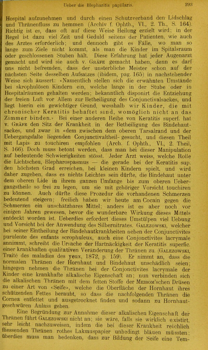 Hospital aufzunehmen und durch einen Schutzverband den Lidschlag und Thränenfluss zu hemmen (Archiv f. Ophth., VI., 2. Th., S. 164), Richtig ist es, dass oft auf diese Weise Heilung erzielt wird; in der Regel ist dazu viel Zeit und (leduld seitens der Patienten, wie auch des Arztes erforderlich; und dennoch gibt es Fälle, wo man so lange zum Ziele nicht kommt, als man die Kinder im Spitalsraum oder geschlossenen Stuben hält. Diese Erfahrung hat jeder Augenarzt gemacht und wird sie auch v. Gräfe gemacht haben, denn es darf uns nicht befremden, dass der. unsterbliche Meister .schon auf der nächsten Seite desselben Aufsalzes (ibidem, pag. 165) in nachstehender Weise sich äussert: «Namentlich stellen sich die erwähnten Umstände bei skrophulösen Kindern ein, welche lange in der Stube oder in Hospitalräumen gehalten werden; bekanntlich disponirt die Entziehung der freien Luft vor Allem zur Betheiligung des Conjunctivalsackes, und liegt hierin ein gewichtiger Grund, wesshalb wir Kinder, die mit chronischer Keratitis behaftet sind, womöglich nicht an das Zimmer binden.» Bei einer anderen Reihe von Keratitis superf. hat V. Gräfe den Sitz der Krankheit in der Betheiligung des Bindehaut- sackes, und zwar in «dem zwischen dem oberen Tarsalrand und der Uebergangsfalte liegenden Conjunctivaltheil- gesucht, und diesen Theil mit Lapis zu touchiren empfohlen (Arch. f. Ophth., VI., 2. Theil, S. 166). Doch muss betont werden, dass man bei dieser Manipulation auf bedeutende Schwierigkeiten stösst. Jeder Arzt weiss, welche Rolle die Lichtscheu, Blepharospasmus — die gerade bei der Keratitis sup. den höchsten Grad erreichen, bei kleinen Kindern spielt, und wird daher zugeben, dass es nichts Leichtes sein dürfte, die Bindehaut unter dem oberen Lide in ihrem ganzen Umfange bis zum oberen Ueber- gangstheile so frei zu legen, um sie mit gehöriger Vorsicht touchiren zu können. Auch dürfte diese Prozedur die vorhandenen Schmerzen bedeutend steigern; freilich haben wir heute am Cocain gegen die Schmerzen ein unschätzbares Mittel; anders ist es aber noch vor einigen Jahren gewesen, bevor die wunderbare Wirkung dieses Mittels entdeckt worden ist. Ueberdies erfordert dieses Umstülpen viel Uebung und Vorsicht bei der Anwendung des Silbernitrates. Galezowski, welcher bei seiner Eintheilung der Bindehautkrankheiten neben der Conjunctivites purulente des enfants scrophuleux, auch eine Conjonctivites lacrymale annimmt, schreibt die Ursache der Hartnäckigkeit der Keratitis superfic. einer krankhaften qualitativen Veränderung der Thränen zu. (Galezowski, Traitö des maladies des yeux, 1872, p. 159). Er nimmt an, dass die normalen Thränen der Hornhaut und Bindehaut unschädlich seien; hingegen nehmen die Thränen bei der Conjonctivites lacrymale der Kinder eine krankhafte alkalische Eigenschaft an; nun verbinden sich die alkalischen Thränen mit dem fetten Stoffe der MEiBOM'schen Drüsen zu einer Art von «Seife», welche die Oberfläche der Hornhaut ihres schützenden Fettes beraubt, so dass die nachfolgenden Thränen die Cornea entfettet und ausgetrocknet finden und sodann zu Hornhaut- geschwüren Anlass geben. Eine Begründung zur Annahme dieser alkalischen Eigenschaft der Thränen führt Galezowski nicht an; sie wäre, falls sie wirklich existirt. sehr leicht nachzuweisen, indem die bei dieser Krankheit reichlich fliessenden Thränen rothes Lakmuspapier unbedingt bläuen müssten- überdies muss man bedenken, dass zur Bildung der Seife eine Tem-