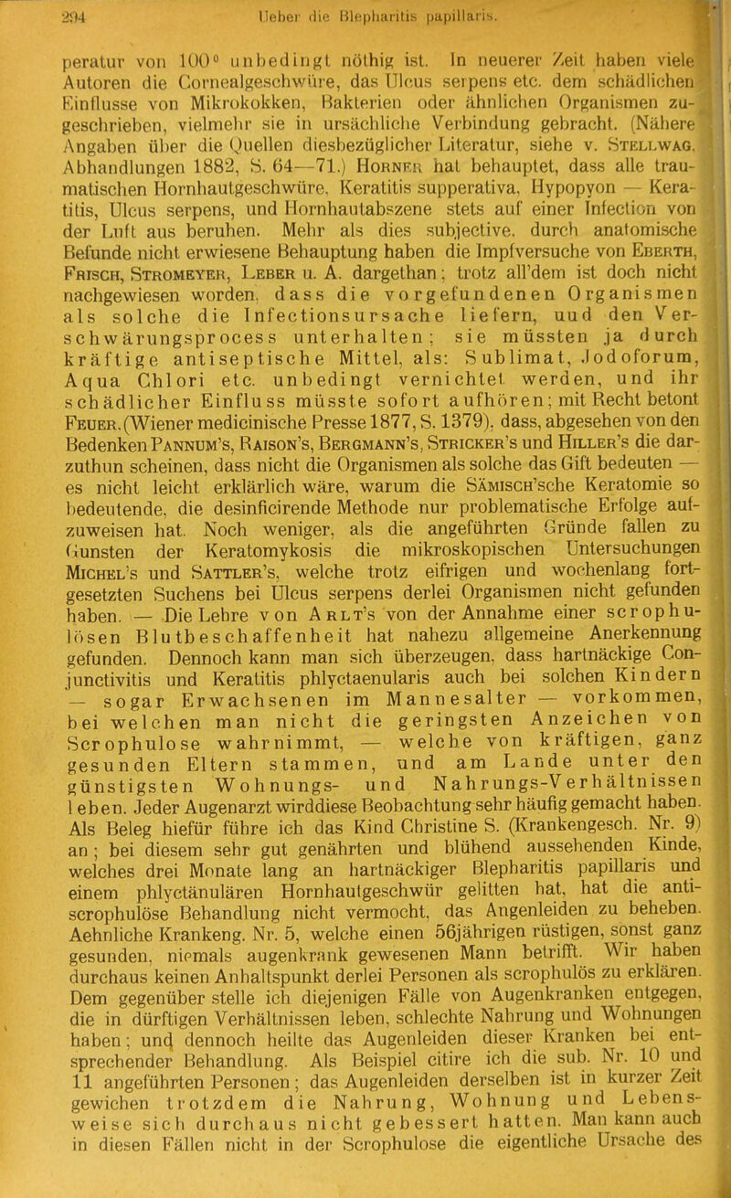 I peratur von 100 unbedingt nöthig ist. In neuerer Zeit haben viele Autoren die Gornealgeschwüre, das Ulcus serpens etc. dem schädlichen Rinflusse von Mikrokokken, Bakterien oder ähnlichen Organismen zu- geschrieben, vielmehr sie in ursächliche Verbindung gebracht. (Nähere Angaben über die Quellen diesbezüglicher Literatur, siehe v. Stellvi^ag. Abhandlungen 1882, S. 64—71.) Hornru hat behauptet, dass alle trau- matischen Hornhautgeschwüre, Keratitis supperativa, Hypopyon — Kera- titis, Ulcus serpens, und Hornhautabszene stets auf einer Infection von der Luft aus beruhen. Mehr als dies subjective. durch anatomische Befunde nicht erwiesene Behauptung haben die Impfversuche von Eberth, Frisch, Stromeyer, Leber u. A. dargethan; trotz all'dem ist doch nicht nachgewiesen worden, dass die vorgefundenen Organismen als solche die Infectionsursache liefern, uud den Ver- schwärungsprocess unterhalten; sie müssten ja durch kräftige antiseptische Mittel, als: Sublimat, .lodoforum. Aqua Chlori etc. unbedingt vernichtet werden, und ihr schädlicher Einfluss müsste sofort aufhören; mit Recht betont Feuer.(Wiener medicinische Presse 1877, S. 1379), dass, abgesehen von den Bedenken Pannum's, Raison's, Bergmann's, Stricker's und Hiller's die dar- zuthun scheinen, dass nicht die Organismen als solche das Gift bedeuten — es nicht leicht erklärlich wäre, warum die SÄMiscH'sche Keratomie so bedeutende, die desinficirende Methode nur problematische Erfolge auf- zuweisen hat. Noch weniger, als die angeführten Gründe fallen zu fiunsten der Keratomykosis die mikroskopischen Untersuchungen MiCHEL's und Sattler's, welche trotz eifrigen und wochenlang fort- gesetzten Suchens bei Ulcus serpens derlei Organismen nicht gefunden haben. — Die Lehre von Arlt's von der Annahme einer scrophu- lösen Blutbeschaffenheit hat nahezu allgemeine Anerkennung gefunden. Dennoch kann man sich überzeugen, dass hartnäckige Con- junctivitis und Keratitis phlyctaenularis auch bei solchen Kindern — sogar Erwachsenen im Mannesalter — vorkommen, bei welchen man nicht die geringsten Anzeichen von Scrophulose wahrnimmt, — welche von kräftigen, ganz gesunden Eltern stammen, und am Lande unter den günstigsten Wohnungs- und Nahrungs-Verhältnissen I eben. Jeder Augenarzt wirddiese Beobachtung sehr häufig gemacht haben. Als Beleg hiefür führe ich das Kind Christine S. (Krankengesch. Nr. 9) an ; bei diesem sehr gut genährten und blühend aussehenden Kmde, welches drei Monate lang an hartnäckiger Blepharitis papillaris und einem phlyctänulären Hornhautgeschwür gelitten hat, hat die anti- scrophulöse Behandlung nicht vermocht, das Augenleiden zu beheben. Aehnliche Krankeng. Nr. 5, welche einen 56jährigen rüstigen, sonst ganz gesunden, niemals augenkrank gewesenen Mann betrifft. Wir haben durchaus keinen Anhaltspunkt derlei Personen als scrophulös zu erklären. Dem gegenüber stelle ich diejenigen Fälle von Augenkranken entgegen, die in dürftigen Verhältnissen leben, schlechte Nahrung und Wohnungen haben; un^ dennoch heilte das Augenleiden dieser Kranken bei ent- sprechender Behandlung. Als Beispiel citire ich die sub. Nr. 10 und II angeführten Personen; das Augenleiden derselben ist in kurzer Zeit gewichen trotzdem die Nahrung, Wohnung und Lebens- weise sich durchaus nicht gebessert hatten. Man kann auch in diesen Fällen nicht in der Scrophulose die eigentliche Ursache des