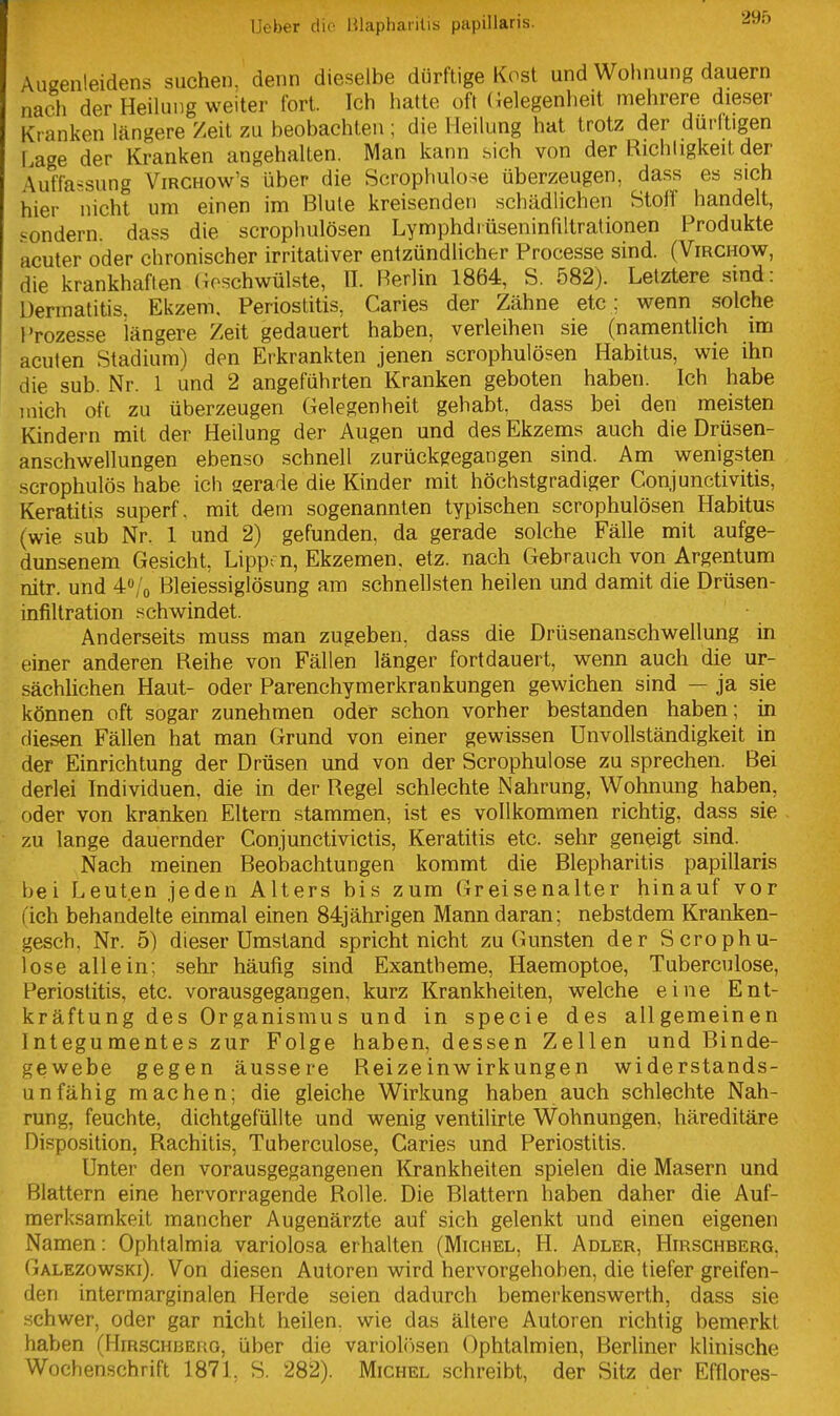 Augenleidens suchen, denn dieselbe dürftige Kost und Wohnung dauern nach der Heilung weiter fort. Ich hatte oft (ielegenheit mehrere dieser Kranken längere Zeit zu beobachten; die Heilung hat trotz der durltigen Lage der Kranken angehalten. Man kann sich von der Richtigkeit der Auffassung Virchow's über die Scrophulo^e überzeugen, dass es sich hier nicht um einen im Blute kreisenden schädlichen Stoff handelt, sondern, dass die scrophulösen Lymphdrüseninfiltrationen Produkte acuter oder chronischer irritativer entzündlicher Processe sind. (Virchow, die krankhaften (4oschwülste, II. Berlin 1864, S. 582). Letztere sind: Dermatitis. Ekzem. Periostitis, Caries der Zähne etc; wenn solche Prozesse längere Zeit gedauert haben, verleihen sie (namentlich im acuten Stadium) den Erkrankten jenen scrophulösen Habitus, wie ihn die sub. Nr. 1 und 2 angeführten Kranken geboten haben. Ich habe mich oft zu überzeugen Gelegenheit gehabt, dass bei den meisten Kindern mit der Heilung der Augen und des Ekzems auch die Drüsen- anschwellungen ebenso schnell zurückgegangen sind. Am wenigsten scrophulös habe ich gerade die Kinder mit höchstgradiger Conjunctivitis, Keratitis superf, mit dem sogenannten typischen scrophulösen Habitus (wie sub Nr. 1 und 2) gefunden, da gerade solche Fälle mit aufge- dunsenem Gesicht, Lipprn, Ekzemen, etz. nach Gebrauch von Argentum nitr. und 4o/o Bleiessiglösung am schnellsten heilen und damit die Drüsen- infiltration schwindet. Anderseits muss man zugeben, dass die Drüsenanschwellung in einer anderen Reihe von Fällen länger fortdauert, wenn auch die ur- sächlichen Haut- oder Parenchymerkrankungen gewichen sind — ja sie können oft sogar zunehmen oder schon vorher bestanden haben; in diesen Fällen hat man Grund von einer gewissen Unvollständigkeit in der Einrichtung der Drüsen und von der Scrophulose zu sprechen. Bei derlei Individuen, die in der Regel schlechte Nahrung, Wohnung haben, oder von kranken Eltern stammen, ist es vollkommen richtig, dass sie zu lange dauernder Conjunctivictis, Keratitis etc. sehr geneigt sind. Nach meinen BeolDachtungen kommt die Blepharitis papillaris bei Leuten jeden Alters bis zum Greisenalter hinauf vor (ich behandelte einmal einen 84jährigen Mann daran; nebstdem Kranken- gesch, Nr. 5) dieser Umstand spricht nicht zu Gunsten der Scrophu- lose allein; sehr häufig sind Exantheme, Haemoptoe, Tuberculose, Periostitis, etc. vorausgegangen, kurz Krankheiten, welche eine Ent- kräftung des Organismus und in specie des allgemeinen Integumentes zur Folge haben, dessen Zellen und Binde- gewebe gegen äussere Reizeinwirkungen widerstands- unfähig machen; die gleiche Wirkung haben auch schlechte Nah- rung, feuchte, dichtgefüllte und wenig ventilirte Wohnungen, häreditäre Disposition, Rachitis, Tuberculose, Caries und Periostitis. Unter den vorausgegangenen Krankheiten spielen die Masern und Blattern eine hervorragende Rolle. Die Blattern haben daher die Auf- merksamkeit mancher Augenärzte auf sich gelenkt und einen eigenen Namen: Ophtalmia variolosa erhalten (Michel, H. Adler, Hirschberg, Galezowski). Von diesen Autoren wird hervorgehoben, die tiefer greifen- den intermarginalen Herde seien dadurch bemerkenswerth, dass sie schwer, oder gar nicht heilen, wie das ältere Autoren richtig bemerkt haben (Hirschberg, über die variol(')sen Ophtalmien, Berliner klinische Wochenschrift 1871, S. 282). Michel schreibt, der Sitz der Efflores-