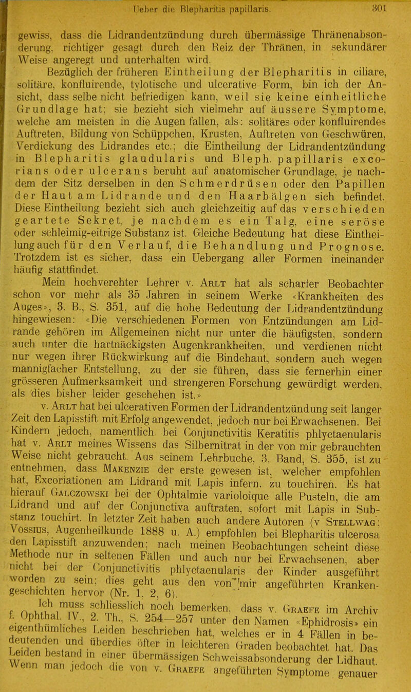 gewiss, dass die Lidrandentzündiing durch übermässige Thränenabson- derung. richtiger gesagt durch den Heiz der Thränen, in sekundärer Weise angeregt und unterhalten wird. Bezüglich der früheren Eintheilung der Blepharitis in ciliare, solitäre. konfluirende, tylotische und ulcerative Form, bin ich der An- sicht, dass selbe nicht befriedigen kann, weil sie keine einheitliche (trundlage hat; sie bezieht sich vielmehr auf äussere Symptome, welche am meisten in die Augen fallen, als; solitäres oder konfluirendes Auftreten, Bildung von Schüppchen, Krusten, Auftreten von Geschwüren, Verdickung des Lidrandes etc.; die Eintheilung der Lidrandentzündung in Blepharitis glandularis und Bleph. papillaris exeo- rians oder ulcerans beruht auf anatomischer Grundlage, je nach- dem der Sitz derselben in den Schmerdrüsen oder den Papillen der Haut am Lidrande und den Haarbälgen sich befindet. Diese Eintheilung bezieht sich auch gleichzeitig auf das verschieden geartete Sekret, je nachdem es ein Talg, eine seröse oder schleimig-eitrige Substanz ist. Gleiche Bedeutung hat diese Einthei- lung auch für den Verlauf, die Behandlung und Prognose. Trotzdem ist es sicher, dass ein Uebergang aller Formen ineinander häufig stattfindet. Mein hochverehter Lehrer v. Arlt hat als scharter Beobachter schon vor mehr als 35 Jahren in seinem Werke «Krankheiten des Auges», 3. B., S. 351, auf die hohe Bedeutung der Lidrandentzündung hingewiesen: «Die verschiedenen Formen von Entzündungen am Lid- rande gehören im Allgemeinen nicht nur unter die häufigsten, sondern auch unter die hartnäckigsten Augenkrankheiten, und verdienen nicht nur Meegen ihrer Rückwirkung auf die Bindehaut, sondern auch wegen mannigfacher Entstellung, zu der sie führen, dass sie fernerhin einer grösseren Aufmerksamkeit und strengeren Forschung gewürdigt werden, als dies bisher leider geschehen ist.» v. Arlt hat bei ulcerativen Formen der Lidrandentzünd ung seit langer Zeit den Lapisstift mit Erfolg angewendet, jedoch nur bei Erwachsenen. Bei Kindern jedoch, namenthch bei Conjunctivitis Keratitis phlyctaenularis hat V. Arlt meines Wissens das Silbernitrat in der von mir gebrauchten Weise nicht gebraucht. Aus seinem Lehrbuche, 3. Band, S. 355, ist zu entnehmen, dass Makenzie der erste gewesen ist^ welcher empfohlen hat, Excoriationen am Lidrand mit Lapis infern, zu touchiren. Es hat hierauf Galczowski bei der Ophtalmie varioloique alle Pusteln, die am Lidrand und auf der Gonjunctiva auftraten, sofort mit Lapis in Sub- stanz touchirt. In letzter Zeit haben auch andere Autoren (v Stellwag : Vossius, Augenheilkunde 1888 u. A.) empfohlen bei Blepharitis ulcerosa den Lapisstift anzuwenden; nach meinen Beobachtungen scheint diese Methode nur m seltenen Fällen und auch nur bei Erwachsenen, aber nicht bei der Conjunctivitis phlyctaenularis der Kinder ausgeführt u^' ^^^'^ von^'mir angeführten Kranken- ge.schichten hervor (Nr. 1, 2, 6). ■  F n MiI'iTf f'Mr^lich noch bemerken, dass v. Graefe im Archiv ic2^v VV^' ^^^-^ö^ ter den Namen -Ephidrosis. ein eigenthumhches I.e.den beschrieben hat, welches er in 4 Fällen in be fpln hpf1 ..f'' ^ '^^^'^^^^^'^ (Traden beobachtet hat. Das Leiden bestand in einer übermässigen Schweissabsonderung der Lidhaut Wenn man jedoch die von v. Graefe angeführten Sympfome gJiaauer