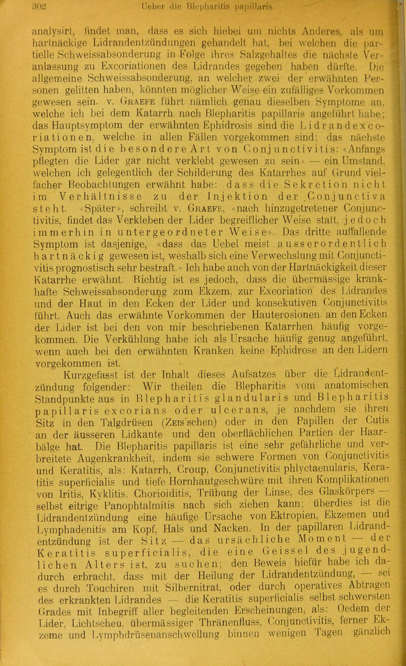 analysirl, lindet man, dass es sich hiebei um nichts Anderes, als um harlnäclvige Lidrandenizündungen gehandeil hat. bei welchen die par tielle Schweissabsonderung in Folge ihres Salzgehaltes die nächste Vei- anlassung zu Excoriationen des Lidrandes gegeben haben dürfte. Die allgemeine Schweissabsonderung, an welcher zwei der erwähnten Per- sonen gelitten haben, könnten m()glicher Weise ein zufälliges Vorkommen gewesen sein. v. Graefe führt nämlich genau dieselben Symptome an, welche ich bei dem Katarrh nach Blepharitis papillaris angeführt habe; das Hauptsymptom der erwähnten Ephidrosis sind die Lidrand exco- riationen, welche in allen Fällen vorgekommen sind; das nächste Symptom ist die besondereArt von Conjunctivitis: «Anfangs pflegten die Lider gar nicht verklebt gewesen zu sein - — ein Umstand, welchen ich gelegentlich der Schilderung des Katarrhes auf (jrund viel- facher Beobachtungen erwähnt habe: dass die Sekretion nicht im Verhältnisse zu der Injektion d er ,C on j u n c ti v a steht. <-Später», schreibt v. Graefe, «nach hinzugetretener Conjunc- tivitis, findet das Verkleben der Lider begreiflicher Weise statt, jedoch immerhin in untergeordneter Weise». Das dritte auffallende Symptom ist dasjenige, «dass das Hebel meist ausserordentlich hartnäckig gewesen ist, weshalb sich eine Verwechslung mit Conjuncti- vitis prognostisch sehr bestraft.»Ich habe auch von der Hartnäckigkeit dieser Katarrhe erwähnt. Bichtig ist es jedoch, dass die übermässige krank- hafte Schweissabsonderung zum Ekzem, zur Excoriation des Lidrandes und der Haut in den Ecken der Lider und konsekutiven Conjunctivitis führt. Auch das erwähnte Vorkommen der Hauterosionen an den Ecken der Lider ist bei den von mir beschriebenen Katarrhen häufig vorge- kommen. Die Verkühlung habe ich als Ursache häufig genug angeführt, wenn auch bei den erwähnten Kranken keine Ephidrose an den Lidern vorgekommen ist. Kurzgefasst ist der Inhalt dieses Aufsatzes über die Odrandent- zündung folgender: Wir theilen die Blepharitis vom anatomischen Standpunkte aus in Blepharitis glandularis und Blepharitis papillaris excorians oder ulcerans, je nachdem sie ihren Sitz in den Talgdrüsen (ZEis schen) oder in den Papillen der Cutis an der äusseren Lidkante und den oberflächlichen Partien der Haar- bälge hat. Die Blepharitis papiUaris ist eine sehr gefährliche und ver- breitete Augenkrankheit, indem sie schwere Formen von Conjunctivitis und Keratitis, als: Katarrh, Croup, Conjunctivitis phlyctaenularis, Kera- titis superficialis und tiefe Hornhautgeschwüre mit ihren Komplikationen von Iritis, Kyklitis, Chorioiditis, Trübung der Linse, des Glaskörpers — selbst eitrige Panophtalmitis nach sich ziehen kann: überdies ist die Lidrandentzündung eine häufige Ursache von Eklropien, Ekzemen und Lymphadenitis am Kopf, Hals und Nacken. In der papillären Lidrand- entzündung ist der Sitz — das ursächliche Moment — der Keratitis superficialis, die eine Geissei des jugend- lichen Alters ist, zu suchen: den Beweis hiefür habe ich da- durch erbracht, dass mit der Heilung der Lidrandentzündung, — sei es durch Touchiren mit Silbernitrat, oder durch operatives Abtragen des erkrankten Lidrandes — die Keratitis superficialis selbst schwersten (irades mit Inbegriff aller begleitenden Erscheinungen, als-: Gedern der Lider, Lichtscheu, übermässiger Thränenfluss, Conjunctivitis, terner Ek- zeme und Lymphdrüsenanschwellung binnen wenigen Tagen gänzlich 4