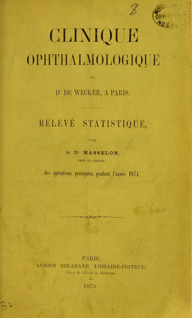 OPHTHALMOLOGIQUE DU Dr DE WKCKEK, A PARIS. RELEVÉ STATISTIQUE, PAR le Dr MASSELON, CHEF 1)13 CLINIQUE, des opérations pratiquées pendant l'année 1874. PARIS, ADRIEN DELAHAYE, LIBRAIRE-ÉDITEUR, Place de l'École de Médecine. 1875