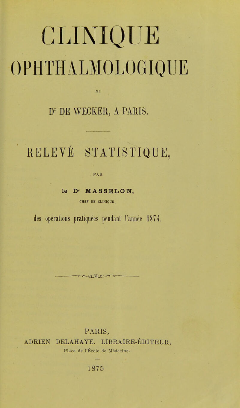 OPHTHALMOLOGIQUE DU Dr DE WECKER, A PARIS. RELEVÉ STATISTIQUE, PAR le Dr MAS3ELON, CHEF OB CLINIQUE, des opérations pratiquées pendant l'année 1874. PARIS, ADRIEN DELAHAYE. LIBRAIRE-ÉDITEUR, Place de l'École de Médecine. 1875