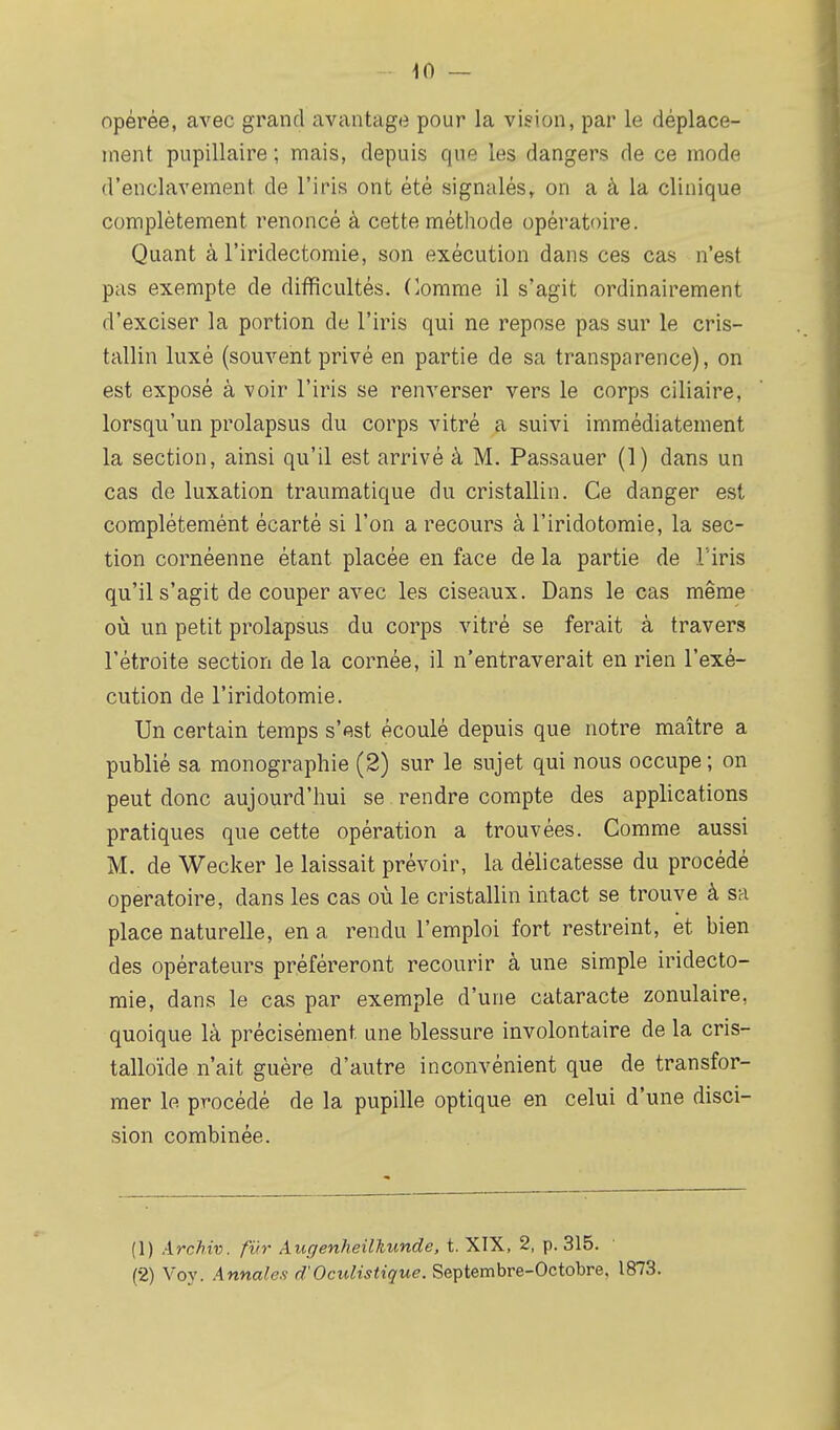 opérée, avec grand avantage pour la vision, par le déplace- ment pupillaire ; mais, depuis que les dangers de ce mode d'enclavement de l'iris ont été signalés, on a à la clinique complètement renoncé à cette méthode opératoire. Quant à l'iridectomie, son exécution dans ces cas n'est pas exempte de difficultés. Comme il s'agit ordinairement d'exciser la portion de l'iris qui ne repose pas sur le cris- tallin luxé (souvent privé en partie de sa transparence), on est exposé à voir l'iris se renverser vers le corps ciliaire, lorsqu'un prolapsus du corps vitré a suivi immédiatement la section, ainsi qu'il est arrivé à M. Passauer (1) dans un cas de luxation traumatique du cristallin. Ce danger est complétemént écarté si l'on a recours à l'iridotomie, la sec- tion cornéenne étant placée en face de la partie de l'iris qu'il s'agit de couper avec les ciseaux. Dans le cas même où un petit prolapsus du corps vitré se ferait à travers l'étroite section de la cornée, il n'entraverait en rien l'exé- cution de l'iridotomie. Un certain temps s'est écoulé depuis que notre maître a publié sa monographie (2) sur le sujet qui nous occupe; on peut donc aujourd'hui se rendre compte des applications pratiques que cette opération a trouvées. Comme aussi M. de Wecker le laissait prévoir, la délicatesse du procédé opératoire, dans les cas où le cristallin intact se trouve à sa place naturelle, en a rendu l'emploi fort restreint, et bien des opérateurs préféreront recourir à une simple iridecto- mie, dans le cas par exemple d'une cataracte zonulaire, quoique là précisément, une blessure involontaire de la cris- talloïde n'ait guère d'autre inconvénient que de transfor- mer le procédé de la pupille optique en celui d'une disci- sion combinée. (1) Archiv. fur Augenheilkunde, t. XIX, 2, p. 315. (2) Voy. .4nnafex d'Oculistique. Septembre-Octobre, 1873.