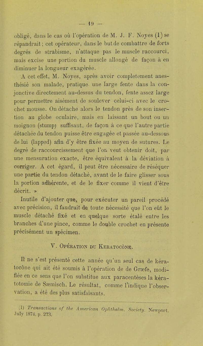 obligé, dans le cas où l'opération de M. J. F. Noyés (1) se répandrait ; cet opérateur, dans le but de combattre de forts degrés de strabisme, n'attaque pas le muscle raccourci, mais excise une portion du muscle allongé de façon à en diminuer la longueur exagérée. A cet effet, M. Noyés, après avoir complètement anes- thésié son malade, pratique une large fente dans la con- jonctive directement au-dessus du tendon, fente assez large pour permettre aisément de soulever celui-ci avec le cro- chet mousse. On détache alors le tendon près de son inser- tion au globe oculaire, mais en laissant un bout ou un moignon (stumpj suffisant, de façon à ce que l'autre partie détachée du tendon puisse être engagée et passée au-dessous de lui (lapped) afin d'y être fixée au moyen de sutures. Le degré de raccourcissement que l'on veut obtenir doit, par une mensuration exacte, être équivalent à la déviation à corriger. A cet égard, il peut être nécessaire de réséquer une partie du tendon détaché, avant de le faire glisser sous la portion adhérente, et de le fixer comme il vient d'être décrit. » Inutile d'ajouter que, pour exécuter un pareil procédé avec précision, il faudrait de toute nécessité que l'on eût le muscle détaché fixé et en quelque sorte étalé entre les branches d'une pince, comme le double crochet en présente précisément un spécimen. V. Opération du Keratocône. Il ne s'est présenté cette année qu'un seul cas de kéra- tocône qui ait été soumis à l'opération de de Graîfe, modi- fiée en ce sens que l'on substitue aux paracentèses la kéra- totomie de Sœmisch. Le résultat, comme l'indique l'obser- vation, a été des plus satisfaisants. (I) Transactions of ihe American Ophthalm. Socirt,, Newnort •luly 1874, p. 273. ' ' '