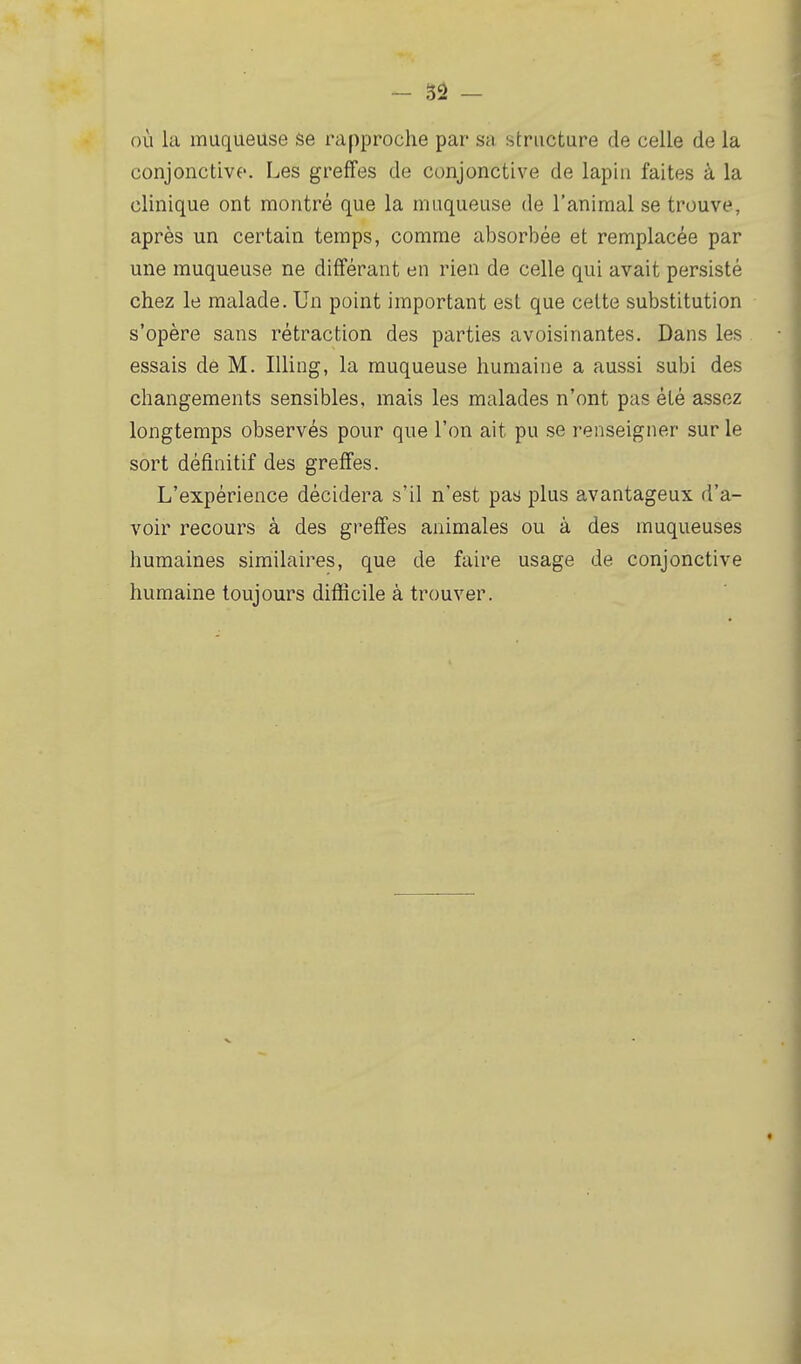 où la muqueuse se rapproche par sa structure de celle de la conjonctive. Les greffes de conjonctive de lapin faites à la clinique ont montré que la muqueuse de l'animal se trouve, après un certain temps, comme absorbée et remplacée par une muqueuse ne différant en rien de celle qui avait persisté chez le malade. Un point important est que celte substitution s'opère sans rétraction des parties avoisinantes. Dans les essais dé M. Illing, la muqueuse humaine a aussi subi des changements sensibles, mais les malades n'ont pas été assez longtemps observés pour que l'on ait pu se renseigner sur le sort définitif des greffes. L'expérience décidera s'il n'est pas plus avantageux d'a- voir recours à des greffes animales ou à des muqueuses humaines similaires, que de faire usage de conjonctive humaine toujours difficile à trouver.