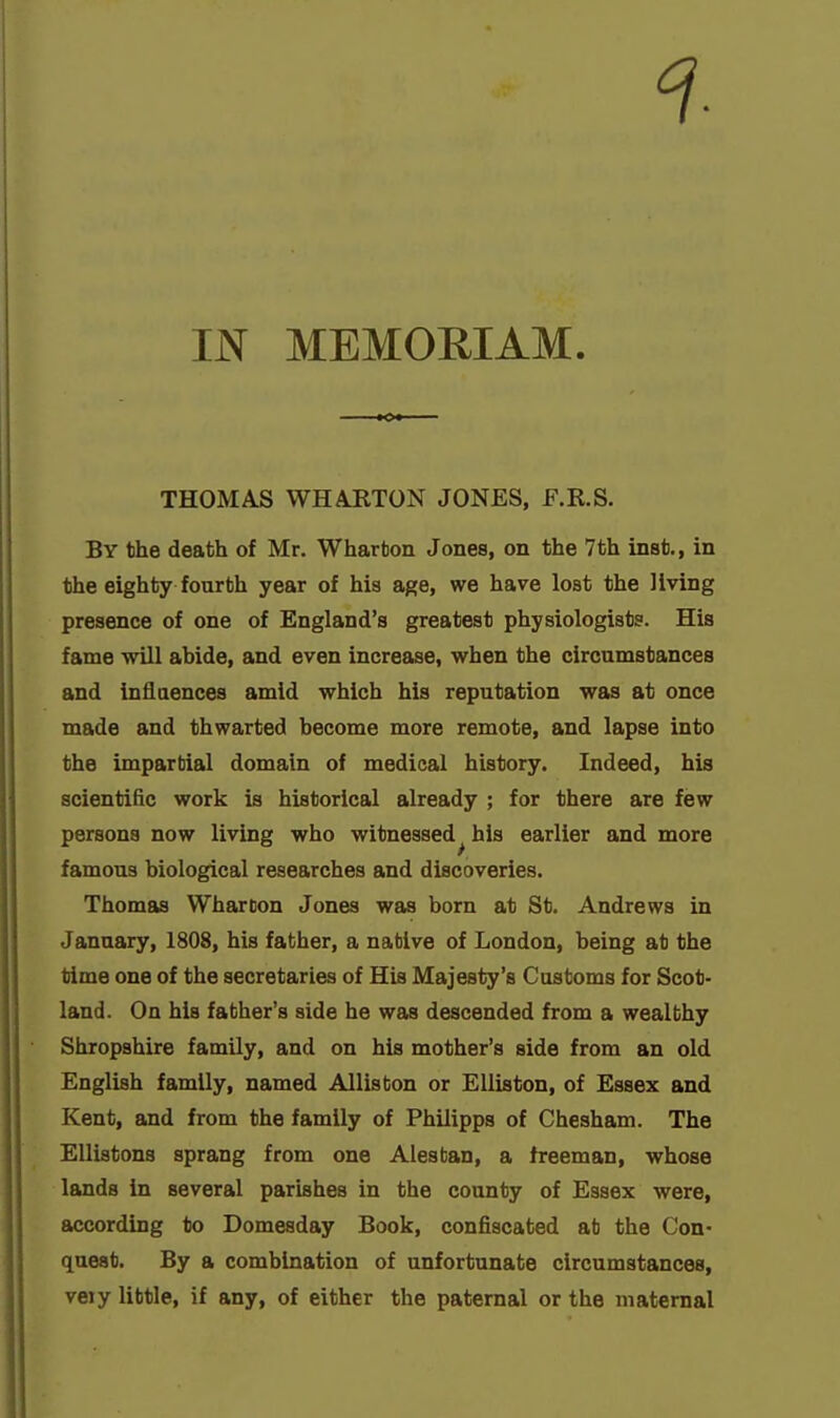 IN MEMORIAM. THOMAS WHAJITON JONES, F.R.S. By the death of Mr. Wharton Jones, on the 7th inst,, in the eighty fourth year of his age, we have lost the living presence of one of England's greatest physiologists. His fame will abide, and even increase, when the circumstances and influences amid which his reputation was at once made and thwarted become more remote, and lapse into the impartial domain of medical history. Indeed, his scientific work is historical already ; for there are few persons now living who witnessed^ his earlier and more famous biological researches and discoveries. Thomas Wharton Jones was born at St. Andrews in January, 1808, his father, a native of London, being at the time one of the secretaries of His Majesty's Customs for Scot- land. On his father's side he was descended from a wealthy Shropshire family, and on his mother's side from an old English family, named Allisbon or EUiston, of Essex and Kent, and from the family of Philipps of Chesham. The EUistons sprang from one Alesban, a freeman, whose lands in several parishes in the county of Essex were, according to Domesday Book, confiscated at the Con- quest. By a combination of unfortunate circumstances, vety little, if any, of either the paternal or the maternal