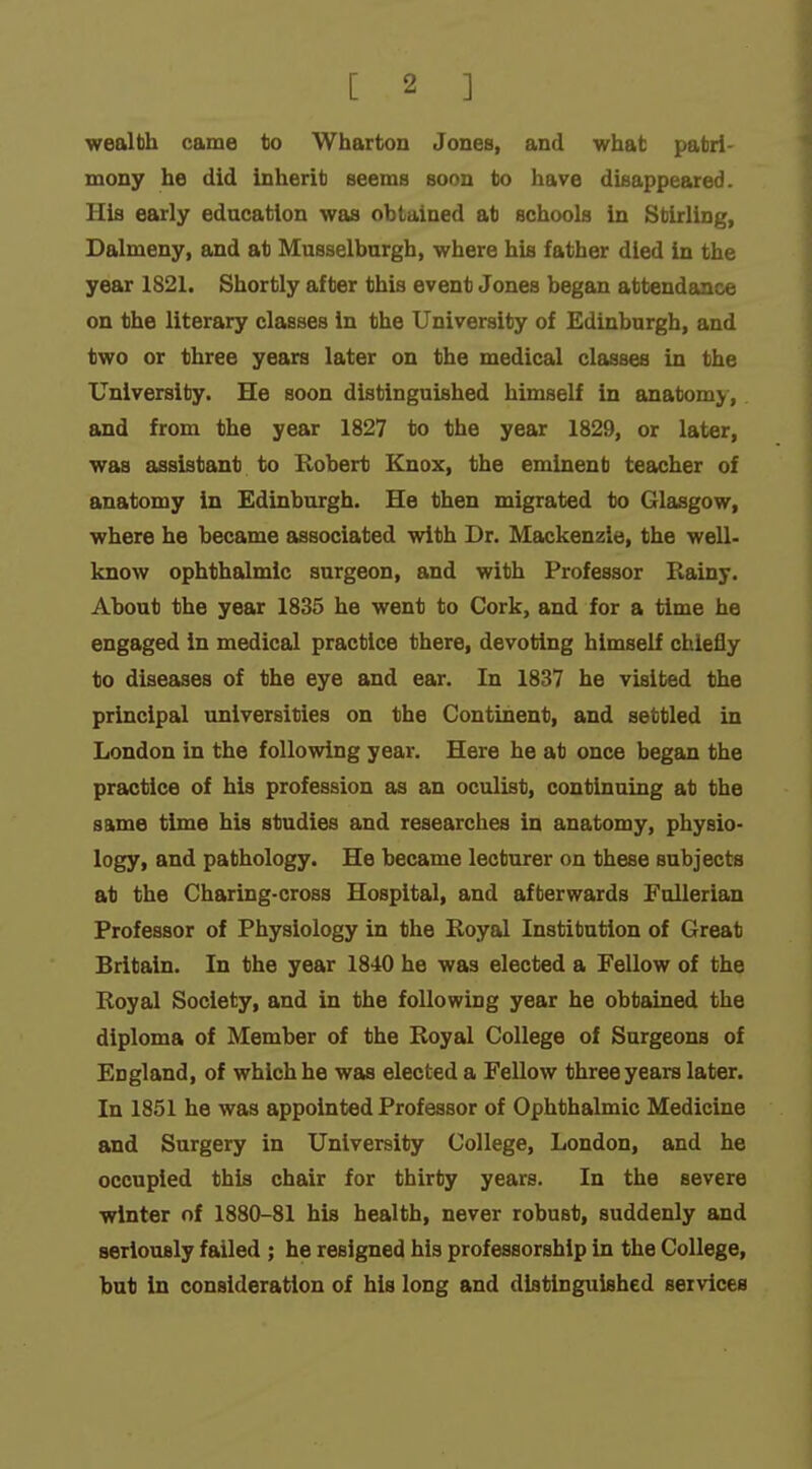 wealbh came to Wharton Jones, and what patri- mony he did inherit seems soon to have disappeared. His early education was obtained at schools in Stirling, Dalmeny, and at Musselburgh, where his father died in the year 1821. Shortly after this event Jones began attendance on the literary classes in the University of Edinburgh, and two or three years later on the medical classes in the University. He soon distinguished himself in anatomy, and from the year 1827 to the year 1829, or later, was assistant to Robert Knox, the eminent teacher of anatomy in Edinburgh. He then migrated to Glasgow, where he became associated with Dr. Mackenzie, the well- know ophthalmic surgeon, and with Professor Rainy. About the year 1835 he went to Cork, and for a time he engaged in medical practice there, devoting himself chiefly to diseases of the eye and ear. In 1837 he visited the principal universities on the Continent, and settled in London in the following year. Here he at once began the practice of his profession as an oculist, continuing at the same time his studies and researches in anatomy, physio- logy, and pathology. He became lecturer on these subjects at the Charing-cross Hospital, and afterwards Fullerian Professor of Physiology in the Royal Institution of Great Britain. In the year 1840 he was elected a Fellow of the Royal Society, and in the following year he obtained the diploma of Member of the Royal College of Surgeons of England, of which he was elected a Fellow three years later. In 1851 he was appointed Professor of Ophthalmic Medicine and Surgery in University College, London, and he occupied this chair for thirty years. In the severe winter of 1880-81 his health, never robust, suddenly and seriously failed ; he resigned his professorship in the College, but in consideration of his long and distinguished services