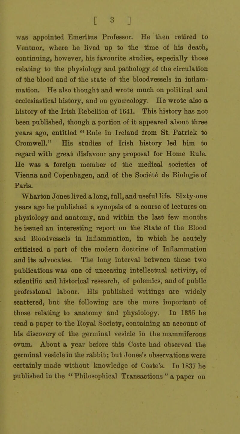 ^s'as appointed Emeritus Professor. He tlien retired to Ventnor, wliere lie lived up to the time of his death, continuing, however, his favourite studies, especially those relating to the physiology and pathology of the circulation of the hlood and of the state of the bloodvessels in inflam- mation. He also thought and wrote much on political and ecclesiastical history, and on gynaecology. He wrote also a history of the Irish Rebellion of 1641. This history has not been published, though a portion of it appeared about three years ago, entitled  Rule in Ireland from St. Patrick to Cromwell. His studies of Irish history led him to regard with great disfavour any proposal for Home Rule. He was a foreign member of the medical societies of Vienna and Copenhagen, and of the Soci6t6 de Biologie of Paris. Wharton Jones lived a long, full, and useful life. Sixty-one years ago he published a synopsis of a course of lectures on physiology and anatomy, and within the last few months he issued an interesting report on the State of the Blood and Bloodvessels in Inflammation, in which he acutely criticised a part of the modern doctrine of Inflammation and its advocates. The long interval between these two publications was one of unceasing intellectual activity, of scientific and historical research, of polemics, and of public professional labour. His published writings are widely scattered, but the following are the more important of those relating to anatomy and physiology. In 1835 he read a paper to the Royal Society, containing an account of his discovery of the genninal vesicle in the mammiferous ovum. About a year before this Coste had observed the germinal vesicle in the rabbit; but Jones's observations were certainly made without knowledge of Coste's. In 1837 he published in the  Philosophical Transactions  a paper on